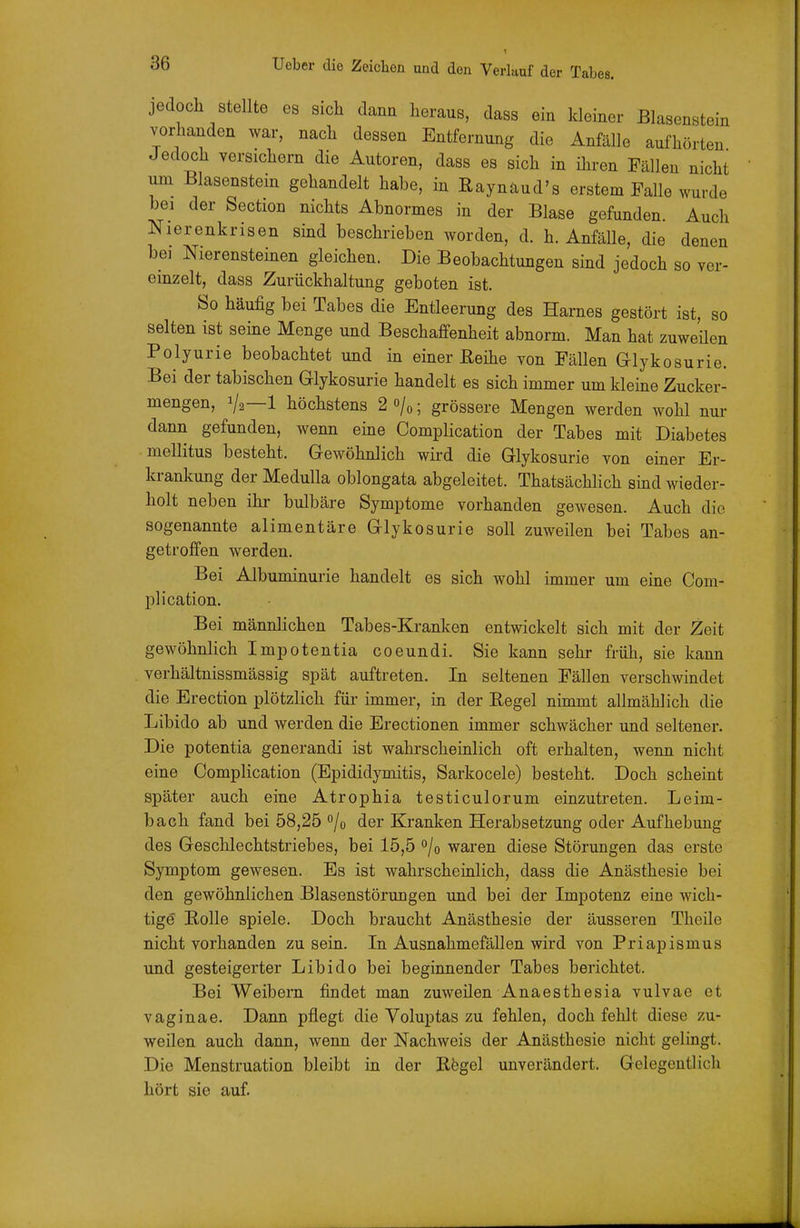ein 1 jedoch stellte es sich dann heraus, dass ein kleiner Blasenst^u vorhanden war, nach dessen Entfernung die Anfälle aufhörten Jedoch versichern die Autoren, dass es sich in ihren Fällen nicht um Blasenstein gehandelt habe, in Raynaud's erstem Falle wurde bei der Section nichts Abnormes in der Blase gefunden. Auch Nierenkrisen sind beschrieben worden, d. h. Anfälle, die denen bei Nierensteinen gleichen. Die Beobachtungen sind jedoch so ver- einzelt, dass Zurückhaltung geboten ist. So häufig bei Tabes die Entleerung des Harnes gestört ist, so selten ist seine Menge und Beschaffenheit abnorm. Man hat zuweüen Polyurie beobachtet und in einer ßeihe von Fällen Glykosurie. Bei der tabischen Glykosurie handelt es sich immer um kleine Zucker- mengen, 1/2—1 höchstens 2 o/«; grössere Mengen werden wohl nur dann gefunden, wenn eine Complication der Tabes mit Diabetes mellitus besteht. Gewöhnlich wii-d die Glykosurie von einer Er- krankung der Medulla oblongata abgeleitet. ThatsächHch sind wieder- holt neben ihr bulbäre Symptome vorhanden gewesen. Auch die sogenannte alimentäre Glykosurie soll zuweilen bei Tabes an- getroffen werden. Bei Albuminurie handelt es sich wohl immer um eine Com- plication. Bei männlichen Tabes-Kranken entwickelt sich mit der Zeit gewöhnlich Impotentia coeundi. Sie kann sehr früh, sie kann verhältnissmässig spät auftreten. In seltenen Fällen verschwindet die Erection plötzlich für immer, in der Regel nimmt allmählich die Libido ab und werden die Erectionen immer schwächer und seltener. Die potentia generandi ist wahrscheinlich oft erhalten, wenn nicht eine Complication (Epididymitis, Sarkocele) besteht. Doch scheint später auch eine Atrophia testiculorum einzutreten. Leim- bach fand bei 58,25 »/o der Kranken Herabsetzung oder Aufhebung des Geschlechtstriebes, bei 15,5 0/0 waren diese Störungen das erste Symptom gewesen. Es ist wahrscheinlich, dass die Anästhesie bei den gewöhnlichen Blasenstörungen und bei der Impotenz eine wich- tige Rolle spiele. Doch braucht Anästhesie der äusseren Theile nicht vorhanden zusein. In Ausnahmefällen wird von Priapismus und gesteigerter Libido bei beginnender Tabes berichtet. Bei Weibern findet man zuweilen Anaesthesia vulvae et vaginae. Dann pflegt die Voluptas zu fehlen, doch fehlt diese zu- weilen auch dann, wenn der Nachweis der Anästhesie nicht gelingt. Die Menstruation bleibt in der Rfegel unverändert. Gelegentlich hört sie auf.