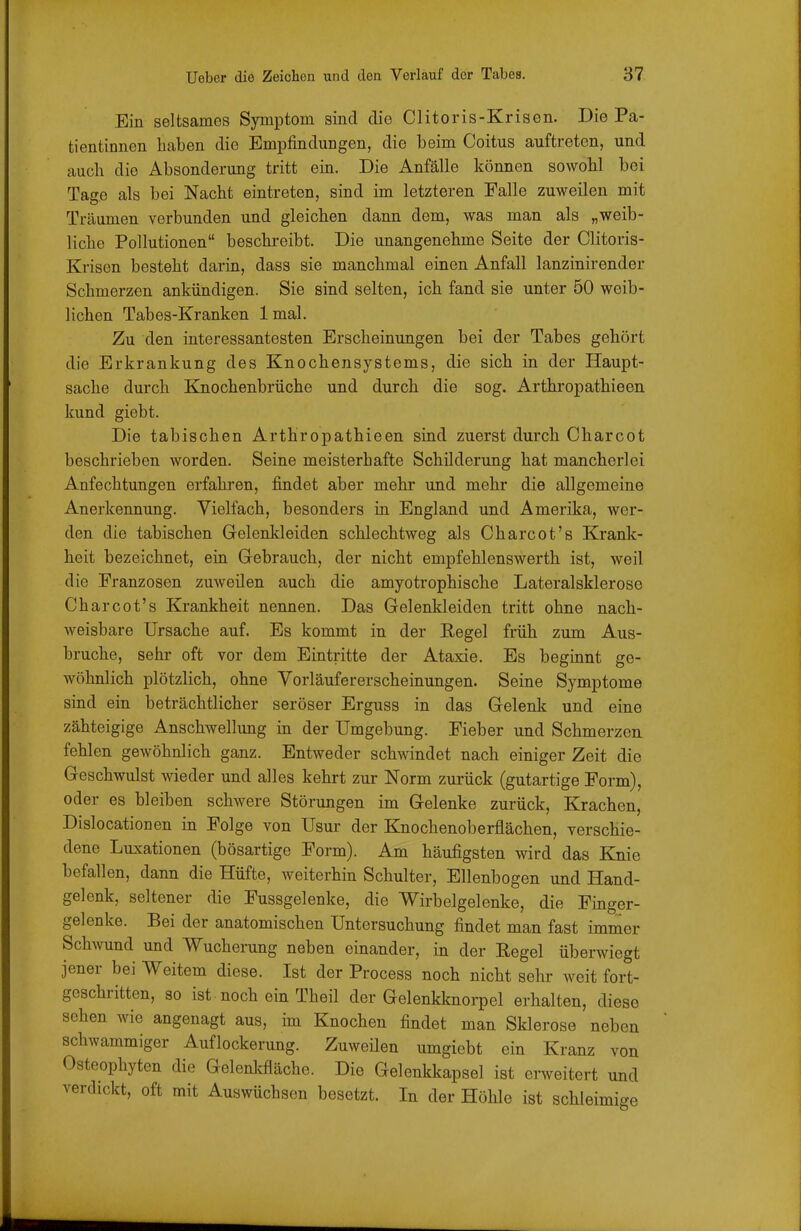 Ein seltsames Symptom sind die Clitoris-Krisen. Die Pa- tientinnen haben die Empfindungen, die beim Coitus auftreten, und auch die Absonderung tritt ein. Die Anfälle können sowohl bei Tage als bei Nacht eintreten, sind im letzteren Falle zuweilen mit Träumen verbunden und gleichen dann dem, was man als „weib- liche Pollutionen beschreibt. Die unangenehme Seite der Clitoris- Krisen besteht darin, dass sie manchmal einen Anfall lanzinirender Schmerzen ankündigen. Sie sind selten, ich fand sie unter 50 weib- lichen Tabes-Kranken 1 mal. Zu den interessantesten Erscheinungen bei der Tabes gehört die Erkrankung des Knochensystems, die sich in der Haupt- sache durch Kjaochenbrüche und durch die sog. Arthropathieen kund giebt. Die tabischen Arthropathieen sind zuerst durch Charcot beschrieben worden. Seine meisterhafte Schilderung hat mancherlei Anfechtungen erfahren, findet aber mehr und mehr die allgemeine Anerkennung. Vielfach, besonders in England und Amerika, wer- den die tabischen Gelenkleiden schlechtweg als Charcot's Krank- heit bezeichnet, ein Gebrauch, der nicht empfehlenswerth ist, weil die Franzosen zuweilen auch die amyotrophische Lateralsklerose Charcot's Krankheit nennen. Das Gelenkleiden tritt ohne nach- weisbare Ursache auf. Es kommt in der Kegel früh zum Aus- bruche, sehr oft vor dem Eintritte der Ataxie. Es beginnt ge- wöhnlich plötzlich, ohne Vorläufererscheinungen. Seine Symptome sind ein beträchtlicher seröser Erguss in das Gelenk und eine zähteigige Anschwellung in der Umgebung. Fieber und Schmerzen fehlen gewöhnlich ganz. Entweder schwindet nach einiger Zeit die Geschwulst wieder und alles kehrt zur Norm zurück (gutartige Form), oder es bleiben schwere Störungen im Gelenke zurück. Krachen, Dislocationen in Folge von Usur der Knochenoberflächen, verschie- dene Luxationen (bösartige Form). Am häufigsten wird das Knie befallen, dann die Hüfte, weiterhin Schulter, Ellenbogen und Hand- gelenk, seltener die Fussgelenke, die Wirbelgelenke, die Finger- gelenke. Bei der anatomischen Untersuchung findet man fast immer SchAvund und Wucherung neben einander, in der Eegel überwiegt Jener bei Weitem diese. Ist der Process noch nicht sehr weit fort- geschritten, so ist. noch ein Theil der Gelenkknorpel erhalten, diese sehen wie angenagt aus, im Knochen findet man Sklerose neben schwammiger Auflockerung. Zuweilen umgiebt ein Kranz von Osteophyten die Gelenlvfläche. Die Gelenkkapsel ist erweitert und verdickt, oft mit Auswüchsen besetzt. In der Höhle ist schleimige