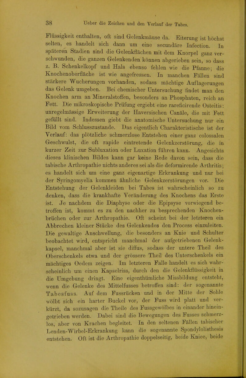 \ 38 Ueber die Zeichen und den Verlauf der Tabes. Flüssigkeit enthalten, oft sind Gelenkmäuse da. Eiterung ist höchst selten, es handelt sich dann um eine secundäre Infection. In späteren Stadien sind die Gelenkflächen mit dem Knorpel ganz ver- schwunden, die ganzen Gelenkenden können abgerieben sein, so dass z. B. Schenkelkopf und Hals ebenso fehlen wie die Pfanne; die Knochenoberfläche ist wie angefressen. In manchen Fällen sind stärkere Wucherungen vorhanden, sodass mächtige Auflagerungen das Gelenk umgeben. Bei chemischer Untersuchung findet man den Knochen arm an Mineralstoffen, besonders an Phosphaten, reich an Fett. Die mikroskopische Prüfung ergiebt eine rareficirende Osteitis: unregelmässige Erweiterung der Haversischen Canäle, die mit Fett gefüllt sind. Indessen giebt die anatomische Untersuchung nur ein Bild vom Schlusszustande. Das eigentlich Charakteristische ist der Verlauf: das plötzliche schmerzlose Entstehen einer ganz colossalen Geschwulst, die oft rapide eintretende Gelenkzerstorung, die in kurzer Zeit zur Subluxation oder Luxation führen kann. Angesichts dieses klinischen Bildes kann gar keine Rede davon sein, dass die tabische Arthropathie nichts anderes sei als die deformkende Arthritis; es handelt sich um eine ganz eigenartige Erkrankung und nur bei der Syringomyelia kommen ähnliche Gelenkzerstörungen vor. Die Entstehung der Gelenkleiden bei Tabes ist wahrscheinlich so zu denken, dass die krankhafte Veränderung des Knochens das Erste ist. Je nachdem die Diaphyse oder die Epipsyse vorwiegend be- troffen ist, kommt es zu den nachher zu besprechenden Knochen- brüchen oder zur Arthropathie. Oft scheint bei der letzteren ein Abbrechen kleiner Stücke des Gelenkendes den Process einzuleiten. Die gewaltige Anschwellung, die besonders an Knie und Schulter beobachtet wird, entspricht manchmal der aufgetriebenen Gelenk- kapsel, manchmal aber ist sie diffus, sodass der untere Theil des Oberschenkels etwa und der grössere Theil des Unterschenkels ein mächtiges Oedem zeigen. Im letzteren Falle handelt es sich wahr- scheinlich um einen Kapselriss, durch den die Gelenkflüssigkeit in die Umgebung dringt. Eine eigenthümliche Missbildung entsteht, wenn die Gelenke des Mittelfusses betroffen sind: der sogenannte Tabesfuss. Auf dem Fussrücken und in der Mitte der Sohle wölbt sich ein harter Buckel vor, der Fuss wird platt und ver- kürzt, da sozusagen die Theile des Fussgewölbes in einander hinein- getrieben werden. Dabei sind die Bewegungen des Fusses schmerz- los, aber von Krachen begleitet. In den seltenen Fällen tabischer Lenden-Wii'bel-Erkrankung kann die sogenannte Spondylolistliesis entstehen. Oft ist die Arthropathie doppelseitig, beide Kniee, beide