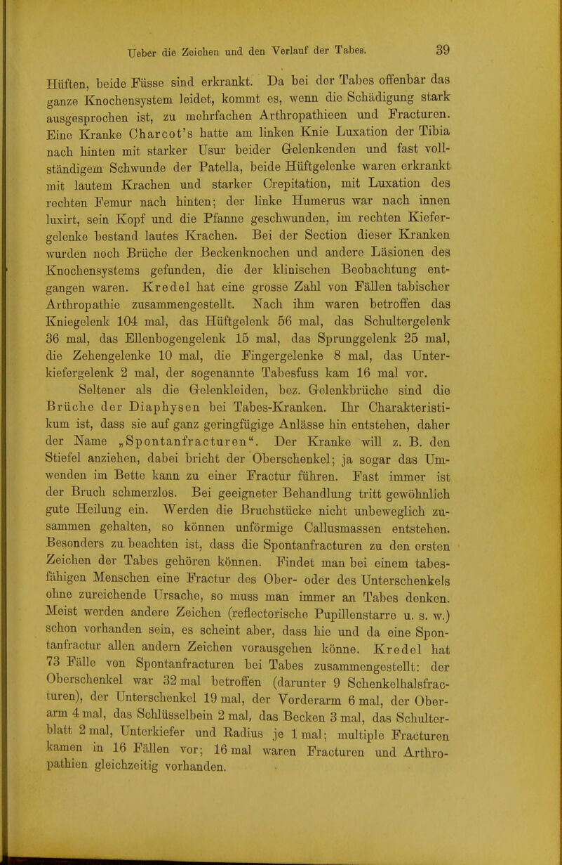 Hüften, beide Füsse sind erkrankt. Da bei der Tabes offenbar das ganze Knochensystem leidet, kommt es, wenn die Schädigung stark ausgesprochen ist, zu mehrfachen Arthropathieen und Fracturen. Eine Kranke Charcot's hatte am linken Knie Luxation der Tibia nach hinten mit starker Usur beider Gelenkenden und fast voll- ständigem Schwunde der Patella, beide Hüftgelenke waren erkrankt mit lautem Krachen und starker Crepitation, mit Luxation des rechten Femur nach hinten; der linke Humerus war nach innen luxirt, sein Kopf und die Pfanne geschwunden, im rechten Kiefer- ffelenke bestand lautes Krachen. Bei der Section dieser Kranken wurden noch Brüche der Beckenknochen und andere Läsionen des Knochensystems gefunden, die der klinischen Beobachtung ent- gangen waren. Kr edel hat eine grosse Zahl von Fällen tabischer Arthropathie zusammengestellt. Nach ihm waren betroffen das Kniegelenk 104 mal, das Hüftgelenk 56 mal, das Schultergelenk 36 mal, das Ellenbogengelenk 15 mal, das Sprunggelenk 25 mal, die Zehengelenke 10 mal, die Fingergelenke 8 mal, das Unter- kiefergelenk 2 mal, der sogenannte Tabesfuss kam 16 mal vor. Seltener als die Gelenkleiden, bez. Gelenkbrüche sind die Brüche der Diaphysen bei Tabes-Kranken. Ihr Charakteristi- kum ist, dass sie auf ganz geringfügige Anlässe hin entstehen, daher der Name „Spontanfracturen. Der Kranke will z. B. den Stiefel anziehen, dabei bricht der Oberschenkel; ja sogar das Um- wenden im Bette kann zu einer Fractur führen. Fast immer ist der Bruch schmerzlos. Bei geeigneter Behandlung tritt gewöhnlich gute Heilung ein. Werden die Bruchstücke nicht unbeweglich zu- sammen gehalten, so können unförmige Callusmassen entstehen. Besonders zu beachten ist, dass die Spontanfracturen zu den ersten Zeichen der Tabes gehören können. Findet man bei einem tabes- fähigen Menschen eine Fractur des Ober- oder des Unterschenkels ohne zureichende Ursache, so muss man immer an Tabes denken. Meist werden andere Zeichen (reflectorische Pupillenstarre u. s. w.) schon vorhanden sem, es scheint aber, dass hie und da eine Spon- tanfractur allen andern Zeichen vorausgehen könne. Kr edel hat 73 Fälle von Spontanfracturen bei Tabes zusammengestellt: der Oberschenkel war 32 mal betroffen (darunter 9 Schenkelhalsfrac- turen), der Unterschenkel 19 mal, der Vorderarm 6 mal, der Ober- arm 4 mal, das Schlüsselbein 2 mal, das Becken 3 mal, das Schulter- blatt 2 mal, Unterkiefer und Radius je Imal; multiple Fracturen kamen in 16 Fällen vor; 16 mal waren Fracturen und Arthro- pathien gleichzeitig vorhanden.