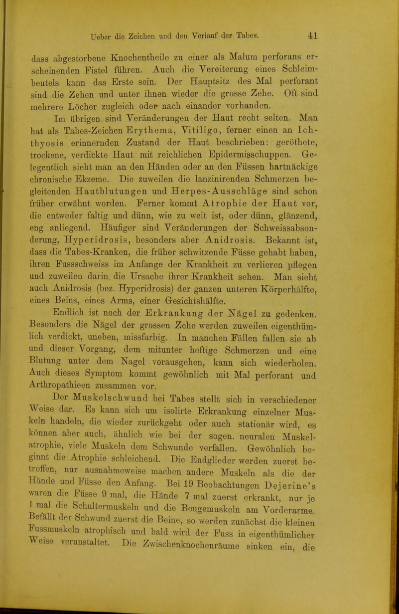 dass abgestorbene Knochontlieile zu einer als Malum perforans er- scheinenden Fistel führen. Auch die Vereiterung eines Schleim- beutels kann das Erste sein. Der Hauptsitz des Mal perforant sind die Zehen und unter ihnen wieder die grosse Zehe. Oft sind mehrere Löcher zugleich odei» nach einander vorhanden. Im übrigen, sind Veränderungen der Haut recht selten. Man hat als Tabes-Zeichen Erythema, Vitiligo, ferner einen an Ich- thyosis erinnernden Zustand der Haut beschrieben: geröthete, trockene, verdickte Haut mit reichlichen Epidermisschuppen. Ge- legentlich sieht man an den Händen oder an den Füssen hartnäckige chronische Ekzeme. Die zuweilen die lanzinirenden Schmerzen be- gleitenden Hautblutungen und Herpes-Ausschläge sind schon früher erwähnt worden. Ferner kommt Atrophie der Haut vor, die entweder faltig und dünn, wie zu weit ist, oder dünn, glänzend, eng anliegend. Häufiger sind Veränderungen der Schweissabson- derung, Hyperidrosis, besonders aber Anidrosis. Bekannt ist, dass die Tabes-Kranken, die früher schwitzende Füsse gehabt haben, ihren Fussschweiss im Anfange der Krankheit zu verlieren pflegen und zuweilen darin, die Ursache ihrer Kranliheit sehen. Man sieht auch Anidrosis (bez. Hyperidrosis) der ganzen unteren Körperhälfte, eines Beins, eines Arms, einer Gesichtshälfte. Endlich ist noch der Erkrankung der Nägel zu gedenken. Besonders die Nägel der grossen Zehe werden zuweilen eigenthüm- lich verdickt, uneben, missfarbig. In manchen Fällen fallen sie ab und dieser Vorgang, dem mitunter heftige Schmerzen und eine Blutung unter dem Nagel vorausgehen, kann sich wiederholen. Auch dieses Symptom kommt gewöhnlich mit Mal perforant und Arthropathieen zusammen vor. Der Muskelschwund bei Tabes stellt sich in verschiedener Weise dar. Es kann sich um isolii-te Erkrankung einzelner Mus- keln handeln, die wieder zurückgeht oder auch stationär wird, es können aber auch, ähnlich wie bei der sogen, neuralen Muskel- atrophie, viele Muskeln dem Schwunde verfallen. Gewöhnlich be- ginnt die Atrophie schleichend. Die Endglieder werden zuerst be- troffen, nur ausnahmeweise machen andere Muskeln als die der Hände und Füsse den Anfang. Bei 19 Beobachtungen Dejerine's waren die Füsse 9 mal, die Hände 7 mal zuerst erkrankt, nur je 1 mal die Schultermuskeln und die Beugemuskcln am Vorderarme Befallt der Schwund zuerst die Beine, so werden zunächst die kleinen ^ussmuskeln atrophisch und bald wird der Fuss in eigenthümlicher Weise verunstaltet. Die Zwischenknochenräume sinken ein, die