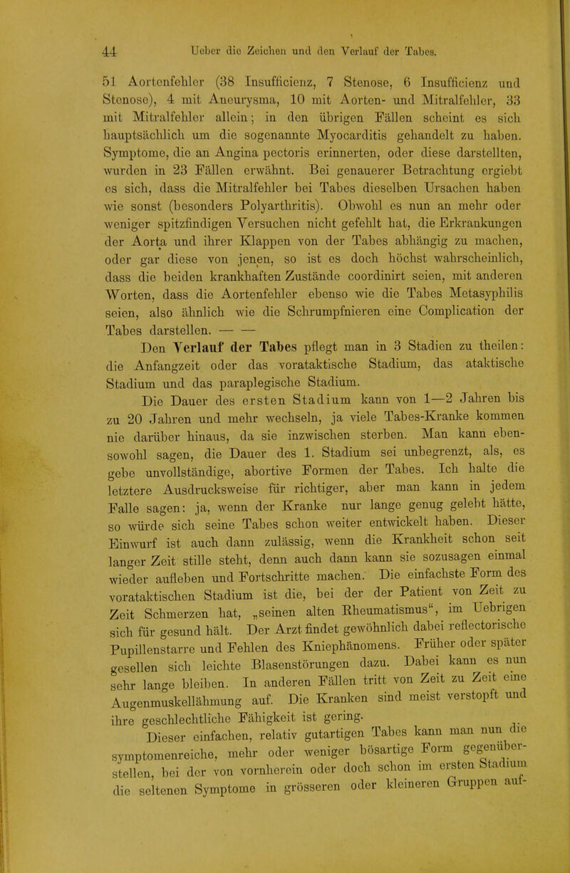 51 Aortcnfeliler (38 Insufiicienz, 7 Stenose, 6 Insufficienz und Stenose), 4 mit Aneurysma, 10 mit Aorten- und Mitralfehler, 33 mit Mitralfehler allein; in den übrigen Fällen scheint es sich hauptsächlich um die sogenannte Myocarditis gehandelt zu haben. Symptome, die an Angina pectoris erinnerten, oder diese darstellten, wurden in 23 Fällen erwähnt. Bei genauerer Betrachtung ergiebt es sich, dass die Mitralfehler bei Tabes dieselben Ursachen haben wie sonst (besonders Polyarthritis). Obwohl es nun an mehr oder weniger spitzfindigen Versuchen nicht gefehlt hat, die Erkrankungen der Aorta und ihrer Klappen von der Tabes abhängig zu machen, oder gar diese von jenen, so ist es doch höchst wahrscheinlich, dass die beiden krankhaften Zustände coordinirt seien, mit anderen Worten, dass die Aortenfehler ebenso wie die Tabes Metasyphilis seien, also ähnlich wie die Schrumpfnieren eine Complication der Tabes darstellen. Den Verlauf der Talbes pflegt man in 3 Stadien zu theilen: die Anfangzeit oder das vorataktische Stadium, das ataktische Stadium und das paraplegische Stadium. Die Dauer des ersten Stadium kann von 1—2 Jahren bis zu 20 Jahren und mehr wechseln, ja viele Tabes-Kranke kommen nie darüber hinaus, da sie inzwischen sterben. Man kann eben- sowohl sagen, die Dauer des 1. Stadium sei unbegrenzt, als, es gebe unvollständige, abortive Formen der Tabes. Ich halte die letztere Ausdrucksweise für richtiger, aber man kann in jedem Falle sagen: ja, wenn der Kranke nur lange genug gelebt hätte, so würde sich seine Tabes schon weiter entwickelt haben. Dieser Einwurf ist auch dann zulässig, wenn die Krankheit schon seit langer Zeit stille steht, denn auch dann kann sie sozusagen einmal wieder aufleben und Fortschritte machen. Die einfachste Form des vorataktischen Stadium ist die, bei der der Patient von Zeit zu Zeit Schmerzen hat, „seinen alten Rheumatismus, im Uebrigen sich für gesund hält. Der Arzt findet gewöhnlich dabei reflectorische Pupillenstarre und Fehlen des Kniephänomens. Früher oder später gesellen sich leichte Blasenstörungen dazu. Dabei kann es nun sehr lange bleiben. In anderen Fällen tritt von Zeit zu Zeit eme Augenmuskellähmung auf. Die Kranken sind meist verstopft und ihre geschlechtliche Fähigkeit ist gering. Dieser einfachen, relativ gutartigen Tabes kann man nun die Symptomenreiche, mehr oder weniger bösartige Form gegenüber- stellen, bei der von vornherein oder doch schon im ersten Stadium die seltenen Symptome in grösseren oder kleineren Gruppen aut-