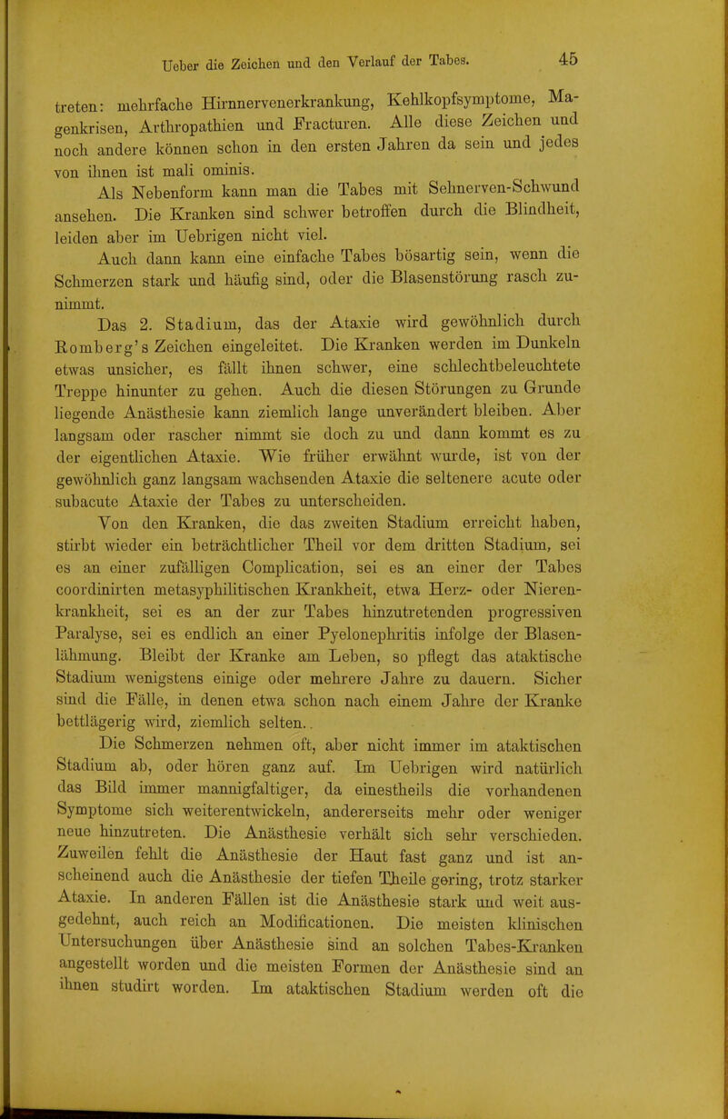 treten: mehrfache Hirnnervenerkrankung, Kehlkopfsymptome, Ma- genkrisen, Arthropathien und Fracturen. Alle diese Zeichen und noch andere können schon in den ersten Jahren da sein und jedes von ihnen ist mali ominis. Als Nebenform kann man die Tabes mit Sehnerven-Schwund ansehen. Die Kranken sind schwer betroffen durch die Blindheit, leiden aber im TJebrigen nicht viel. Auch dann kann eine einfache Tabes bösartig sein, wenn die Schmerzen stark und häufig sind, oder die Blasenstörung rasch zu- nimmt. Das 2. Stadium, das der Ataxie wird gewöhnlich durch Romberg's Zeichen eingeleitet. Die Kranken werden im Dunkeln etwas unsicher, es fällt ihnen schwer, eine schlechtbeleuchtete Treppe hinunter zu gehen. Auch die diesen Störungen zu Grunde liegende Anästhesie kann ziemlich lange unverändert bleiben. Aber langsam oder rascher nimmt sie doch zu und dann kommt es zu der eigentlichen Ataxie. Wie früher erwähnt wurde, ist von der gewöhnlich ganz langsam wachsenden Ataxie die seltenere acute oder subacute Ataxie der Tabes zu unterscheiden. Von den Kranken, die das zweiten Stadium erreicht haben, stirbt wieder ein beträchtlicher Theil vor dem dritten Stadium, sei es an einer zufälligen Complication, sei es an einer der Tabes coordinirten metasyphilitischen Krankheit, etwa Herz- oder Nieren- krankheit, sei es an der zur Tabes hinzutretenden progressiven Paralyse, sei es endlich an einer Pyelonephritis infolge der Blasen- lähmung. Bleibt der Kranke am Leben, so pflegt das ataktische Stadium wenigstens einige oder mehrere Jahre zu dauern. Sicher sind die Fälle, in denen etwa schon nach einem Jahre der Kranke bettlägerig wird, ziemlich selten.. Die Schmerzen nehmen oft, aber nicht immer im ataktischen Stadium ab, oder hören ganz auf. Im Uebrigen wird natürlich das Bild immer mannigfaltiger, da einestheils die vorhandenen Symptome sich weiterentwickeln, andererseits mehr oder weniger neue hinzutreten. Die Anästhesie verhält sich sehr verschieden. Zuweilen fehlt die Anästhesie der Haut fast ganz und ist an- scheinend auch die Anästhesie der tiefen Theile gering, trotz starker Ataxie. In anderen Fällen ist die Anästhesie stark und weit aus- gedehnt, auch reich an Modificationen. Die meisten klinischen Untersuchungen über Anästhesie sind an solchen Tabes-Ki-anken angestellt worden und die meisten Formen der Anästhesie sind an ihnen studirt worden. Im ataktischen Stadium werden oft die