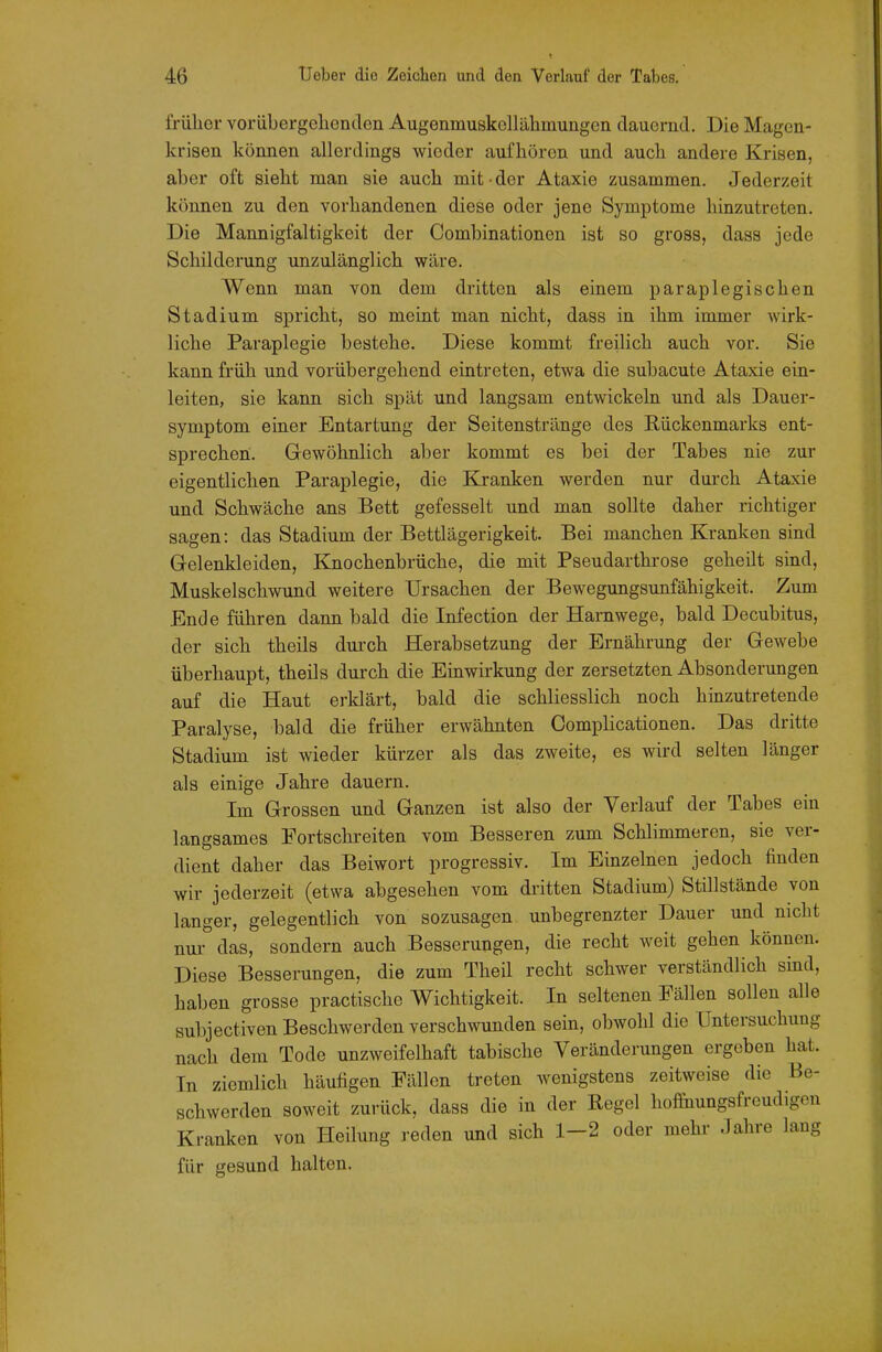 früher voriibergelienilen Augenmuskellähmungen dauernd. Die Magen- krisen können allerdings wieder aufhören und auch andere Krisen, aber oft sieht man sie auch mit-der Ataxie zusammen. Jederzeit können zu den vorhandenen diese oder jene Symptome hinzutreten. Die Mannigfaltigkeit der Combinationen ist so gross, dass jede Schilderung unzulänglich wäre. Wenn man von dem dritten als einem paraplegischen Stadium spricht, so meint man nicht, dass in ihm immer wirk- liche Paraplegie bestehe. Diese kommt freilich auch vor. Sie kann früh und vorübergehend eintreten, etwa die subacute Ataxie ein- leiten, sie kann sich spät und langsam entwickeln und als Dauer- symptom einer Entartung der Seitenstränge des Rückenmarks ent- sprechen. Gewöhnlich aber kommt es bei der Tabes nie zur eigentlichen Paraplegie, die Kranken werden nur durch Ataxie und Schwäche ans Bett gefesselt und man sollte daher richtiger sagen: das Stadium der Bettlägerigkeit. Bei manchen Kranken sind Gelenkleiden, Knochenbrüche, die mit Pseudarthrose geheilt sind, Muskelschwund weitere Ursachen der Bewegungsunfähigkeit. Zum Ende führen dann bald die Infection der Harnwege, bald Decubitus, der sich theils durch Herabsetzung der Ernährung der Gewebe überhaupt, theils durch die Einwirkung der zersetzten Absonderungen auf die Haut erklärt, bald die schliesslich noch hinzutretende Paralyse, bald die früher erwähnten Complicationen. Das dritte Stadium ist wieder kürzer als das zweite, es wird selten länger als einige Jahre dauern. Im Grossen und Ganzen ist also der Verlauf der Tabes ein langsames Fortschreiten vom Besseren zum Schlimmeren, sie ver- dient daher das Beiwort progressiv. Im Einzelnen jedoch finden wir jederzeit (etwa abgesehen vom dritten Stadium) Stillstände von langer, gelegentlich von sozusagen unbegrenzter Dauer und nicht nu/das, sondern auch Besserungen, die recht weit gehen können. Diese Besserungen, die zum Theil recht schwer verständlich sind, haben grosse practische Wichtigkeit. In seltenen Fällen sollen alle subjectiven Beschwerden verschwunden sein, obwohl die Untersuchung nach dem Tode unzweifelhaft tabische Veränderungen ergeben hat. In ziemlich häufigen Fällen treten wenigstens zeitweise die Be- schwerden soweit zurück, dass die in der Eegel hofi-iiungsfreudigon Kranken von Heilung reden und sich 1-2 oder mehr Jahre lang für gesund halten.