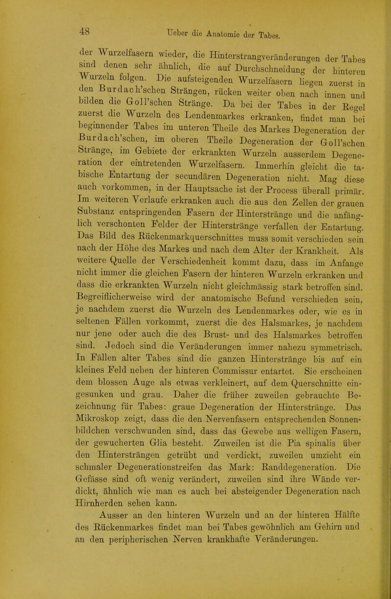 t der AV^ui-zelfasern wieder, die Hintorstrangveränderungen der Tabes sind denen sein« ähnlich, die auf Durchschneidung der hinteren Wurzeln folgen. Die aufsteigenden Wurzelfasern liegen zuerst in den ßurdach sehen Strängen, rücken weiter oben nach innen und bilden die Goll'schen Stränge. Da bei der Tabes in der Regel zuerst die Wurzeln des Lendenmarkes erkranken, findet man bei begmnender Tabes im unteren Theile des Markes Degeneration der ßurdach'schen, im oberen Theile Degeneration der Goll'schen Stränge, im Gebiete der erkrankten Wurzeln ausserdem Degene- ration der eintretenden Wurzelfasern. Immerhin gleicht die ta- bische Entartung der secundären Degeneration nicht. Mag diese auch vorkommen, in der Hauptsache ist der Process überaU primär. Im weiteren Verlaufe erkranken auch die aus den ZeUen der grauen Substanz entspringenden Fasern der Hinterstränge und die anfäng- lich verschonten Felder der Hinterstränge verfallen der Entartung. Das Bild des Rückenmarkquerschnittes muss somit verschieden sein nach der Höhe des Markes und nach dem Alter der Krankheit. Als weitere Quelle der Verschiedenheit kommt dazu, dass im Anfange nicht immer die gleichen Fasern der hinteren Wurzeln erkranken und dass die erkrankten Wurzeln nicht gleichmässig stark betroffen sind. Begreiflicherweise wird der anatomische Befund verschieden sein, je nachdem zuerst die Wurzeln des Lendenmarkes oder, wie es in seltenen Fällen vorkommt, zuerst die des Halsmarkes, je nachdem nur jene oder auch die des Brust- und des Halsmarkes betroffen sind. Jedoch sind die Veränderungen immer nahezu symmetrisch. In Fällen alter Tabes sind die ganzen Hinterstränge bis auf ein kleines Feld neben der hinteren Commissur entartet. Sie erscheinen dem blossen Auge als etwas verkleinert, auf dem Querschnitte ein- gesunken und grau. Daher die früher zuweilen gebrauchte Be- zeichnung für Tabes: graue Degeneration der Hinter stränge. Das Mikroskop zeigt, dass die den Nervenfasern entsprechenden Sonnen- bildchen verschwunden sind, dass das Gewebe aus welligen Fasern, der gewucherten Glia besteht. Zuweilen ist die Pia spinalis über den Hintersträngen getrübt und verdickt, zuweilen umzieht ein schmaler Degenerationstreifen das Mark: Randdegeneration. Die Gefässe sind oft wenig verändert, zuweilen sind ihre Wände ver- dickt, ähnlich wie man es auch bei absteigender Degeneration nach Hirnherden sehen kann. Ausser an den hinteren Wurzeln und an der hinteren Hälfte des Rückenmarkes findet man bei Tabes gewöhnlich am Gehirn und an den peripherischen Nerven krankhafte Veränderungen.