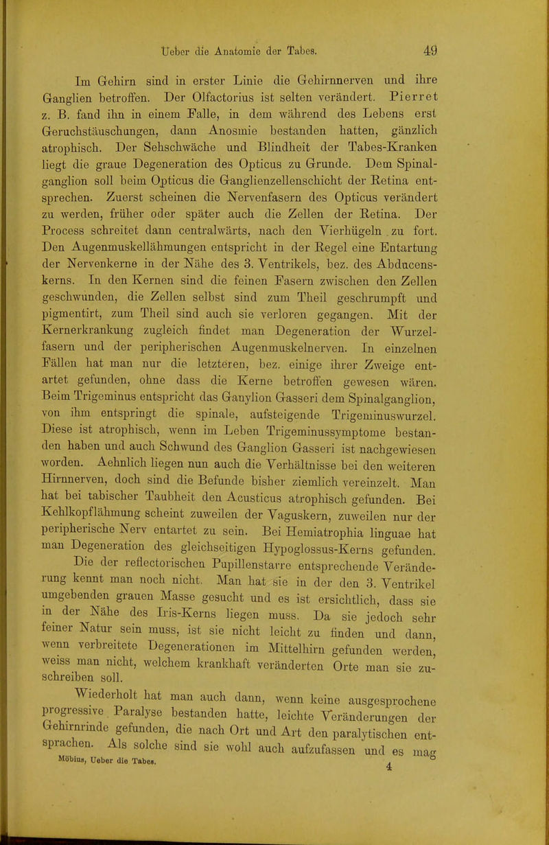 Im Gehirn sind in erster Linie die Gehirnnerven und ihre GangHen betrofifen. Der Olfactorius ist selten verändert. Pierret z. B. fand ihn in einem Falle, in dem während des Lebens erst Geruchstäuschungen, dann Anosmie bestanden hatten, gänzlich atrophisch. Der Sehschwäche und Blindheit der Tabes-Kranken liegt die graue Degeneration des Opticus zu Grunde. Dem Spinal- ganglion soll beim Opticus die Ganglienzellenschicht der Retina ent- sprechen. Zuerst scheinen die Nervenfasern des Opticus verändert zu werden, früher oder später auch die Zellen der Retina. Der Process schreitet dann centralwärts, nach den Vierhügeln . zu fort. Den Augenmuskellähmungen entspricht in der Regel eine Entartung der Nervenkerne in der Nähe des 3. Ventrikels, bez. des Abducens- kerns. In den Kernen sind die feinen Pasern zwischen den Zellen geschwunden, die Zellen selbst sind zum Theil geschrumpft und pigmentirt, zum Theil sind auch sie verloren gegangen. Mit der Kernerkrankung zugleich findet man Degeneration der Wurzel- fasern und der peripherischen Augenmuskelnerven. In einzelnen Fällen hat man nur die letzteren, bez. einige ihrer Zweige ent- artet gefunden, ohne dass die Kerne betroffen gewesen wären. Beim Trigeminus entspricht das Ganylion Gasseri dem Spinalganglion, von ihm entspringt die spinale, aufsteigende Trigeminuswurzel. Diese ist atrophisch, wenn im Leben Trigeminussymptome bestan- den haben und auch Schwund des Ganglion Gasseri ist nachgewiesen worden. Aehnlich liegen nun auch die Verhältnisse bei den weiteren Hirnnerven, doch sind die Befunde bisher ziemlich vereinzelt. Man hat bei tabischer Taubheit den Acusticus atrophisch gefunden. Bei Kehlkopf lähmung scheint zuweilen der Vaguskern, zuweilen nur der peripherische Nerv entartet zu sein. Bei Hemiatrophia linguae hat man Degeneration des gleichseitigen Hypoglossus-Kerns gefunden. Die der reflectorischen Pupillenstarre entsprechende Verände- rung kennt man noch nicht. Man hat sie in der den 3. Ventrikel umgebenden grauen Masse gesucht und es ist ersichtlich, dass sie in der Nähe des Iris-Kerns liegen muss. Da sie jedoch sehr femer Natur sein muss, ist sie nicht leicht zu finden und dann, wenn verbreitete Degenerationen im Mittelhirn gefunden werden, weiss man nicht, welchem krankhaft veränderten Orte man sie zu- schreiben soll. Wiederholt hat man auch dann, wenn keine ausgesprochene progressive Paralyse bestanden hatte, leichte Veränderungen der Gehirnrmde gefunden, die nach Ort und Art den paralytischen ent- sprachen. Als solche sind sie wohl auch aufzufassen und es ma- MöbiuB, Ueber die Tabe». . * 4