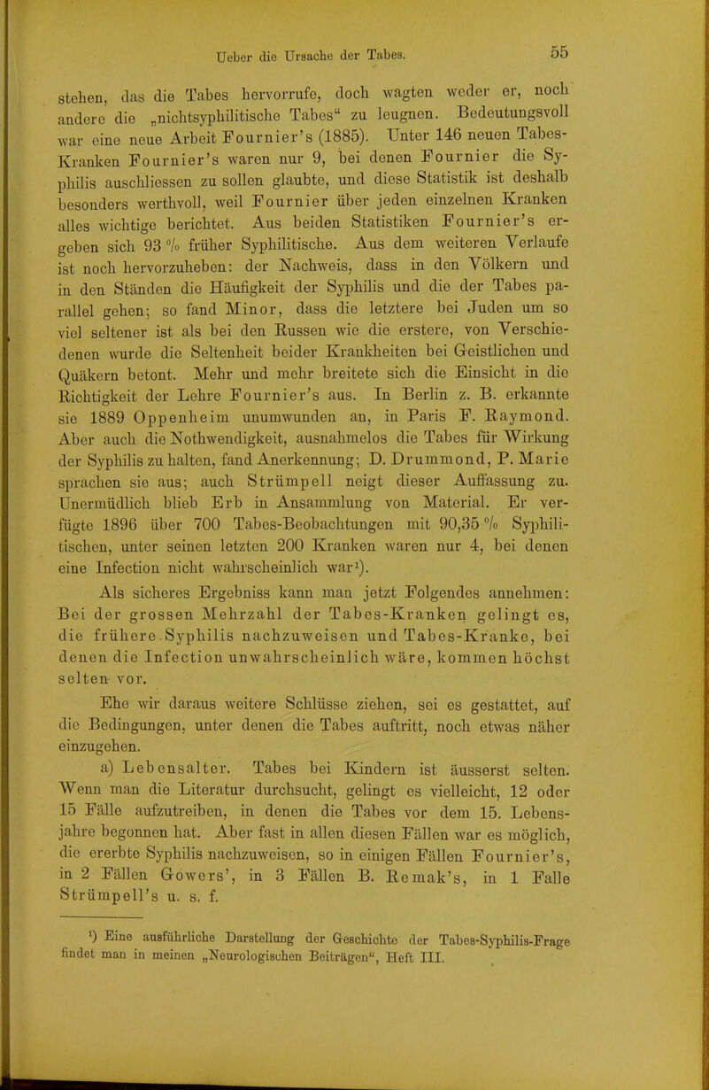 stehen, das die Tabes hervorrufe, doch wagten weder er, noch andere die „nichtsyphilitische Tabes zu leugnen. Bedeutungsvoll war eine neue Arbeit Fournier's (1885). Unter 146 neuen Tabes- Kranken Fournier's waren nur 9, bei denen Fournier die Sy- philis auschliessen zu sollen glaubte, und diese Statistik ist deshalb besonders werthvoll, weil Fournier über jeden einzelnen Kranken alles wichtige berichtet. Aus beiden Statistiken Fournier's er- geben sich 93 °lo früher Syphilitische. Aus dem weiteren Verlaufe ist noch hervorzuheben: der Nachweis, dass in den Völkern und in den Ständen die Häufigkeit der Syphilis und die der Tabes pa- rallel gehen; so fand Minor, dass die letztere bei Juden um so viel seltener ist als bei den Eussen wie die erstere, von Verschie- denen wurde die Seltenheit beider Krankheiten bei Geistlichen und Quäkern betont. Mehr und mehr breitete sich die Einsicht in die Richtigkeit der Lehre Fournier's aus. In Berlin z. B. erkannte sie 1889 Oppenheim unumwunden an, in Paris F. Raymond. Aber auch die Nothwendigkeit, ausnahmelos die Tabes für Wirkung der Syphilis zu halten, fand Anerkennung; D. Drummond, P. Marie sprachen sie aus; auch Strümpell neigt dieser Auffassung zu. Unermüdlich blieb Erb in Ansammlung von Material. Er ver- fügte 1896 über 700 Tabes-Beobachtungen mit 90,35% Syphili- tischen, unter seinen letzten 200 Kranken waren nur 4, bei denen eine Infection nicht wahrscheinlich war^). Als sicheres Ergebniss kann man jetzt Folgendes annehmen: Bei der grossen Mehrzahl der Tabes-Kranken gelingt es, die frühere Syphilis nachzuweisen und Tabes-Kranke, bei denen die Infection unwahrscheinlich wäre, kommen höchst selten- vor. Ehe wir daraus weitere Schlüsse ziehen, sei es gestattet, auf die Bedingungen, unter denen die Tabes auftritt, noch etwas näher einzugehen. a) Lebensalter. Tabes bei Kindern ist äusserst selten. Wenn man die Literatur durchsucht, gelingt es vielleicht, 12 oder 15 Fälle aufzutreiben, in denen die Tabes vor dem 15. Lebens- jahre begonnen hat. Aber fast in allen diesen Fällen war es möglich, die ererbte Syphilis nachzuweisen, so in einigen Fällen Fournier's, in 2 Fällen Gowers', in 3 Fällen B. Remak's, in 1 Falle Strümpell's u. s. f. ») Eine ausführliclie Darstellung der Gescliichte der Tabes-Syphilis-Frage findet man in meinen „Neurologischen Beiträgen, Heft III.