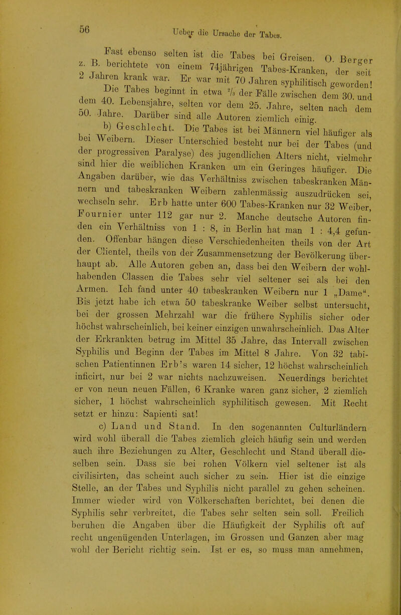 Fast ebenso selten ist die Tabes bei Greisen. 0 Berber B berichtete von einem 74jähngen Tabes-Kranken, 'der seit 2 Jahren krank war. Er war mit 70 Jahren syphiHtisch geworde^ dem ^twa V. der Fälle zwischen dem 30. und dem 40. Lebensjahre, selten vor dem 25. Jahre, selten nach dem ÖO. Jahre. Darüber sind alle Autoren ziemlich einig b) Geschlecht. Die Tabes ist bei Männern viel häufiger als bei Weibern. Dieser Unterschied besteht nur bei der Tabes (und der progressiven Paralyse) des jugendlichen Alters nicht, vielmehr sind hier die weiblichen Kranken um ein Geringes häufiger Die Angaben darüber, wie das Verhältniss zwischen tabeskranken Män- nern und tabeskranken Weibern zahlenmässig auszudrücken sei wechseln sehr. Erb hatte unter 600 Tabes-Kranken nur 32 Weiber' Pournier unter 112 gar nur 2. Manche deutsche Autoren fin- den ein Verhältniss von 1 : 8, in Berlin hat man 1 : 4,4 gefun- den. Offenbar hängen diese Verschiedenheiten theils von' der Art der Clientel, theils von der Zusammensetzung der Bevölkerung über- haupt ab. Alle Autoren geben an, dass bei den Weibern der wohl- habenden Classen die Tabes sehr viel seltener sei als bei den Armen. Ich fand unter 40 tabeskranken Weibern nur 1 „Dame. Bis jetzt habe ich etwa 50 tabeskranke Weiber selbst untersucht, bei der grossen Mehrzahl war die frühere Syphilis sicher oder höchst wahrscheinlich, bei keiner einzigen unwahrscheinlich. Das Alter der Erkrankten betrug im Mittel 35 Jahre, das Intervall zwischen Syphilis und Beginn der Tabes im Mittel 8 Jahre. Von 32 tabi- schen Patientinnen Erb's waren 14 sicher, 12 höchst wahrscheinlich inficirt, nur bei 2 war nichts nachzuweisen. Neuerdings berichtet er von neun neuen Fällen, 6 Kranke waren ganz sicher, 2 ziemlich sicher, 1 höchst wahrscheinlich syphilitisch gewesen. Mit Eecht setzt er hinzu: Sapienti sat! c) Land und Stand. In den sogenannten Culturländern wird wohl überall die Tabes ziemlich gleich häufig sein und werden auch ihre Beziehungen zu Alter, Geschlecht und Stand überall die- selben sein. Dass sie bei rohen Völkern viel seltener ist als civilisirten, das scheint auch sicher zu sein. Hier ist die einzige Stelle, an der Tabes und Syphilis nicht parallel zu gehen scheinen. Immer wieder wird von Völkerschaften berichtet, bei denen die Syphilis sehr verbreitet, die Tabes sehr selten sein soll. Freilich beruhen die Angaben über die Häufigkeit der Sj^pliilis oft auf recht ungenügenden Unterlagen, im Grossen und Ganzen aber mag wohl der Bericht richtig sein. Ist er es, so muss man annehmen.