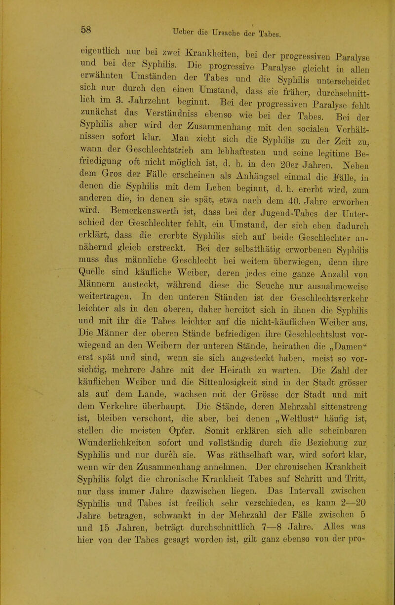 eigen hell nur bei zwei Ki-ankheiten, bei der progressiven Paralyse und bei der Syphilis. Die progressive Paralyse gleicht in allen erwähnten Umständen der Tabes und die Syphilis unterscheidet sich nui- durch den einen Umstand, dass sie früher, durchschnitt- lich im 3. Jahi-zehnt beginnt. Bei der progressiven Paralyse fehlt zunächst das Verständniss ebenso wie bei der Tabes. Bei der SyphiHs aber wii-d der Zusammenhang mit den socialen Verhält- nissen sofort klar. Man zieht sich die Syphihs zu der Zeit zu, wann der G-eschlechtstrieb am lebhaftesten und seine legitime Be- friedigung oft nicht mögHch ist, d. h. in den 20er Jahi-en. Neben dem Gros der Eälle erscheinen als Anhängsel einmal die PäUe, in denen die Syphilis mit dem Leben beginnt, d. h. ererbt wird, zum anderen die, in denen sie spät, etwa nach dem 40. Jahi-e erworben wird. Bemerkenswerth ist, dass bei der Jugend-Tabes der Unter- schied der G-eschlechter fehlt, ein Umstand, der sich eben dadurch erklärt, dass die ererbte SyphiHs sich auf beide Geschlechter an- nähernd gleich erstreckt. Bei der selbstthätig erworbenen Syphilis muss das männliche Geschlecht bei weitem überwiegen, denn ihre Quelle sind käufliche Weiber, deren jedes eine ganze Anzahl von Männern ansteckt, während diese die Seuche nur ausnahmeweise weitertragen. In den unteren Ständen ist der Geschlechtsverkehi- leichter als in den oberen, daher bereitet sich in ihnen die SyphiHs und mit ihr die Tabes leichter auf die nicht-käuflichen Weiber aus. Die Männer der oberen Stände befriedigen ihre Geschlechtslust vor- wiegend au den Weibern der unteren Stände, heirathen die „Damen erst spät und sind, wenn sie sich angesteckt haben, meist so vor- sichtig, mehrere Jahre mit der Heirath zu warten. Die Zahl der käuflichen Weiber und die Sittenlosigkeit sind in der Stadt grösser als auf dem Lande, wachsen mit der Grösse der Stadt und mit dem Verkehre überhaupt. Die Stände, deren Mehrzahl sittenstreng ist, bleiben verschont, die aber, bei denen „Weltlust häufig ist, stellen die meisten Opfer. Somit erklären sich alle scheinbaren WunderHchkeiten sofort und vollständig durch die Beziehung zur SyphiHs und nur durch sie. Was räthselhaft war, wird sofort klar, wenn wir den Zusammenhang annehmen. Der chi'onischen Krankheit SyphiHs folgt die chronische Ea-ankheit Tabes auf Schritt und Tritt, nur dass immer Jahre dazwischen Hegen. Das IntervaU zwischen SyphiHs und Tabes ist freiHch sehr verschieden, es kann 2—20 Jahre betragen, schwankt in der Mehrzahl der Fälle zwischen 5 und 15 Jahren, beträgt durchschnittHch 7—8 Jahre. Alles was hier von der Tabes gesagt worden ist, gilt ganz ebenso von der pro-