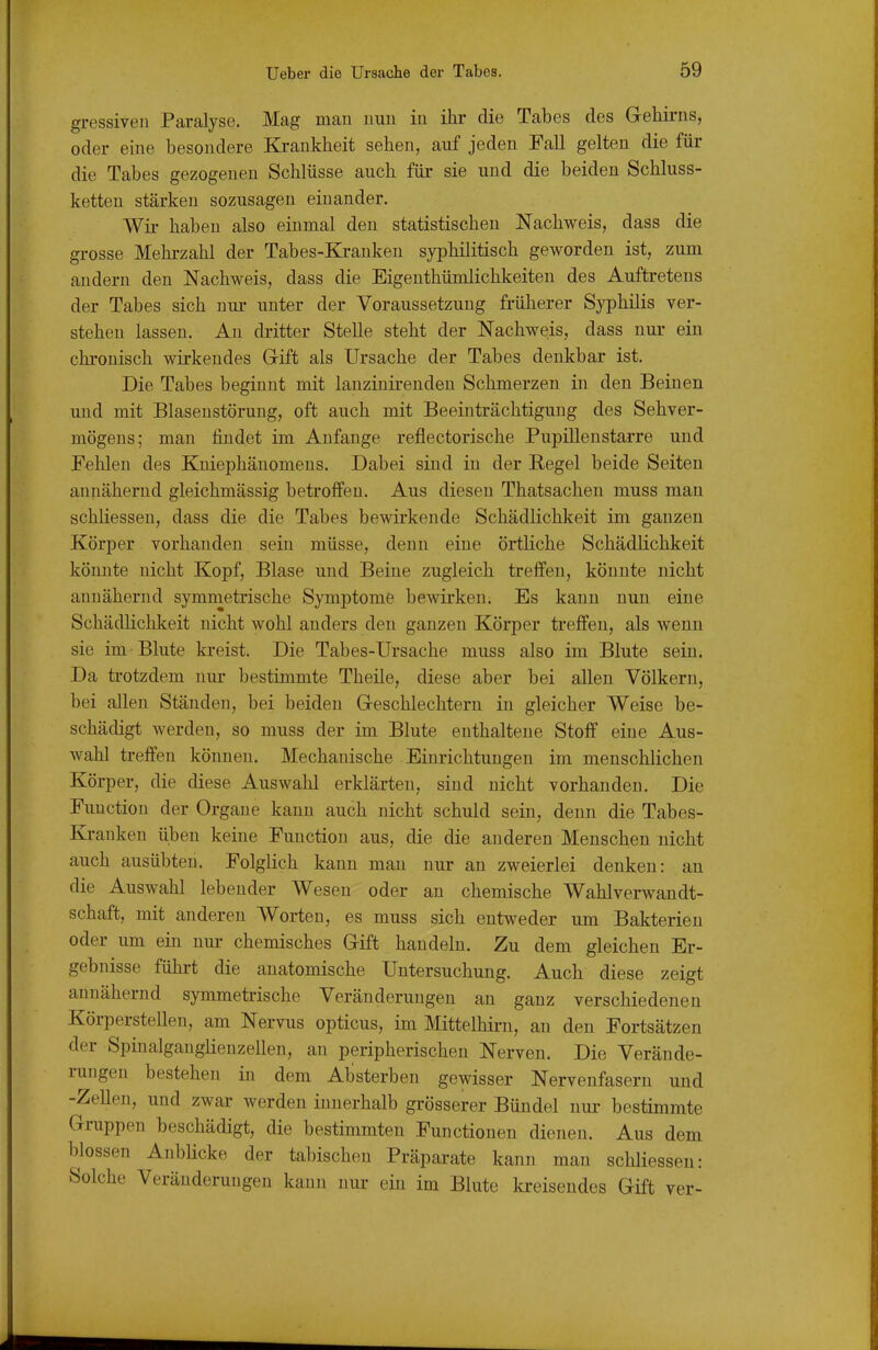 gressiven Paralyse. Mag man nun in ihr die Tabes des G-ehirns, oder eine besondere Krankheit sehen, auf jeden Fall gelten die für die Tabes gezogenen Schlüsse auch für sie und die beiden Schluss- ketten stärken sozusagen einander. Wii- haben also einmal den statistischen Nachweis, dass die grosse Mehrzahl der Tabes-Kranken syphilitisch geworden ist, zum andern den Nachweis, dass die Eigenthümlichkeiten des Auftretens der Tabes sich nur unter der Voraussetzung früherer Syphilis ver- stehen lassen. Au dritter Stelle steht der Nachweis, dass nur ein chronisch wirkendes Gift als Ursache der Tabes denkbar ist. Die Tabes beginnt mit lanziuirenden Schmerzen in den Beinen und mit Blasenstörung, oft auch mit Beeinträchtigung des Sehver- mögens; man findet im Anfange reflectorische Pupillenstarre und Pehlen des Kniephänomens. Dabei sind in der Regel beide Seiten annähernd gleichmässig betroffen. Aus diesen Thatsachen muss mau schliessen, dass die die Tabes bewirkende Schädlichkeit im ganzen Körper vorhanden sein müsse, denn eine örtliche Schädlichkeit könnte nicht Kopf, Blase und Beine zugleich treffen, könnte nicht annähernd symmetrische Symptome bewirken. Es kann nun eine Schädlichkeit nicht wohl anders den ganzen Körper treffen, als wenn sie im Blute kreist. Die Tabes-Ursache muss also im Blute sein. Da trotzdem nur bestimmte Theile, diese aber bei allen Völkern, bei allen Ständen, bei beiden Geschlechtern in gleicher Weise be- schädigt werden, so muss der im Blute enthaltene Stoff eine Aus- wahl treffen können. Mechanische Einrichtungen im menschlichen Körper, die diese Auswahl erklärten, sind nicht vorhanden. Die Function der Organe kann auch nicht schuld sein, denn die Tabes- Ki-anken üben keine Function aus, die die anderen Menschen nicht auch ausübten. Folglich kann man nur an zweierlei denken: an die Auswahl lebender Wesen oder an chemische Wahlverwandt- schaft, mit anderen Worten, es muss sich entweder um Bakterien oder um ein nui- chemisches Gift handeln. Zu dem gleichen Er- gebnisse fühi-t die anatomische Untersuchung. Auch diese zeigt annähernd symmetrische Veränderungen au ganz verschiedenen Körperstellen, am Nervus opticus, im Mittelhii-n, an den Fortsätzen der Spinalganglienzellen, au peripherischen Nerven. Die Verände- rungen bestehen in dem Absterben gewisser Nervenfasern und -Zellen, und zwar werden innerhalb grösserer Bündel nur bestimmte Gruppen beschädigt, die bestimmten Functionen dienen. Aus dem blossen AnbUcke der tabischen Präparate kann man schliessen: Solche Veränderungen kann nui- ein im Blute kreisendes Gift ver-