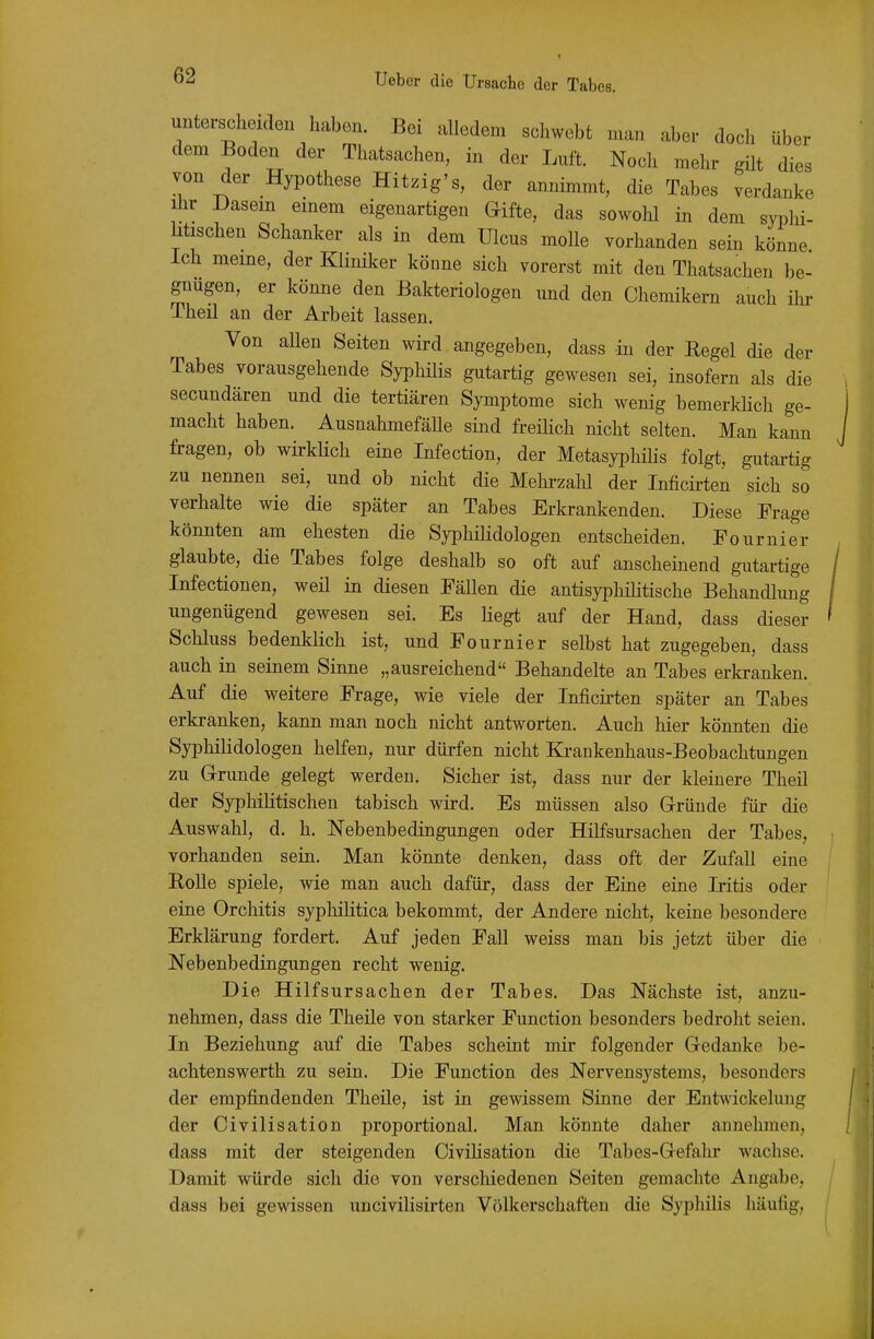 unterscheiden haben. Bei alledem schwebt man aber doch über dem Boden der Thatsachen, in der Luft. Noch mehr gilt dies von der Hypothese Hitzig's, der annimmt, die Tabes verdanke Ihr Dasein emem eigenartigen Gifte, das sowohl in dem syphi- htischen Schanker als in dem Ulcus molle vorhanden sein könne Ich meine, der Kliniker könne sich vorerst mit den Thatsachen be- gnügen, er könne den Bakteriologen und den Chemikern auch ihr Theil an der Arbeit lassen. Von aUen Seiten wird angegeben, dass in der Regel die der Tabes vorausgehende Syphilis gutartig gewesen sei, insofern als die secundären und die tertiären Symptome sich wenig bemerklich ge- macht haben. AusnahmefäUe sind freihch nicht selten. Man kann fragen, ob wii-klich eine Infection, der MetasyphiHs folgt, gutai-tig zu nennen sei, und ob nicht die Mehi-zahl der Inficirten sich so verhalte wie die später an Tabes Erkrankenden. Diese Frage könnten am ehesten die Syphilidologen entscheiden. Fournier glaubte, die Tabes folge deshalb so oft auf anscheinend gutartige Infectionen, weil in diesen Fällen die antisyphilitische Behandlung ungenügend gewesen sei. Es liegt auf der Hand, dass dieser Schluss bedenklich ist, und Fournier selbst hat zugegeben, dass auch in seinem Sinne „ausreichend Behandelte an Tabes erkranken. Auf die weitere Frage, wie viele der Inficii'ten später an Tabes erkranken, kann man noch nicht antworten. Auch hier könnten die Syphilidologen helfen, nur dürfen nicht Ki-ankenhaus-Beobachtungen zu Grunde gelegt werden. Sicher ist, dass nur der kleinere Theil der Syphilitischen tabisch wird. Es müssen also Gründe für die Auswahl, d. h. Nebenbedingungen oder Hilfsursachen der Tabes, vorhanden sein. Man könnte denken, dass oft der Zufall eine Rolle spiele, wie man auch dafür, dass der Eine eine Iritis oder eine Orchitis syphilitica bekommt, der Andere nicht, keine besondere Erklärung fordert. Auf jeden Fall weiss man bis jetzt über die Nebenbedingungen recht wenig. Die Hilfsursachen der Tabes. Das Nächste ist, anzu- nehmen, dass die Theile von starker Function besonders bedroht seien. In Beziehung auf die Tabes scheint mir folgender Gedanke be- achtenswerth zu sein. Die Function des Nervensystems, besonders der empfindenden Theile, ist in gewissem Sinne der Entwickelung der Civilisation proportional. Man könnte daher annehmen, da88 mit der steigenden CiviHsation die Tabes-Gefahr wachse. Damit würde sich die von verschiedenen Seiten gemachte Angabe, dass bei gewissen uncivilisirten Völkerschaften die Syphilis häufig,