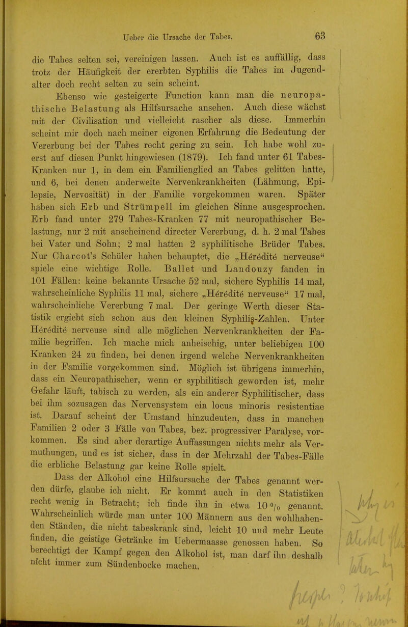 die Tabes selten sei, vereinigen lassen. Auch ist es auffällig, dass ü-otz der Häufigkeit der ererbten SypliiKs die Tabes im Jugend- alter doch recht selten zu sein scheint. Ebenso wie gesteigerte Function kann man die neuropa- thische Belastung als Hilfsursache ansehen. Auch diese wächst mit der Civihsation und vielleicht rascher als diese. Immerhin scheint mir doch nach meiner eigenen Erfahrung die Bedeutung der Vererbung bei der Tabes recht gering zu sein. Ich habe wohl zu- erst auf diesen Punkt hingewiesen (1879). Ich fand unter 61 Tabes- Kranken nur 1, in dem ein Famihenglied an Tabes gelitten hatte, und 6, bei denen anderweite Nervenkrankheiten (Lähmung, Epi- lepsie, Nervosität) in der . Familie vorgekommen waren. Später haben sich Erb und Strümpell im gleichen Sinne ausgesprochen. Erb fand unter 279 Tabes-Kranken 77 mit neuropathischer Be- lastung, nur 2 mit anscheinend directer Vererbung, d. h. 2 mal Tabes bei Vater und Sohn; 2 mal hatten 2 syphilitische Brüder Tabes. Nur Charcot's Schüler haben behauptet, die „Heredite nerveuse spiele eine wichtige Rolle. Ballet und Landouzy fanden in 101 Fällen: keine bekannte Ursache 52 mal, sichere Syphilis 14 mal, wahrscheinhche Syphilis 11 mal, sichere „Heredite nerveuse 17 mal, wahrscheinHche Vererbung 7 mal. Der geringe Werth dieser Sta- tistilc ergiebt sich schon aus den kleinen Syphilig-Zahlen. Unter Heredite nerveuse sind alle möghchen Nervenkrankheiten der Fa- milie begriffen. Ich mache mich anheischig, unter beliebigen 100 Kj.-anken 24 zu finden, bei denen ü-gend welche Nervenkrankheiten in der Familie vorgekommen sind. Möglich ist übrigens immerhin, dass ein Nem-opathischer, wenn er syphilitisch geworden ist, mehr G-efahr läuft, tabisch zu werden, als ein anderer Syphilitischer, dass bei ihm sozusagen das Nervensystem ein locus minoris resistentiae ist. Darauf scheint der Umstand hinzudeuten, dass in manchen Familien 2 oder 3 Fälle von Tabes, bez. progressiver Paralyse, vor- kommen. Es sind aber derartige Auffassungen nichts mehr als Ver- muthungen, und es ist sicher, dass in der Mehrzahl der Tabes-Fälle die erbhche Belastung gar keine Rolle spielt. Dass der Alkohol eine Hilfsursache der Tabes genannt wer- den dürfe, glaube ich nicht. Er kommt auch in den Statistiken recht wenig in Betracht; ich finde ihn iu etwa 10 o/« genannt. WahrscheinHch würde man unter 100 Männern aus den wohlhaben- den Ständen, die nicht tabeskrank sind, leicht 10 und mehr Leute finden, die geistige Getränke im Uebermaasse genossen haben. So berechtigt der Kampf gegen den Alkohol ist, man darf ihn deshalb nicht immer zum Sündenbocke machen.