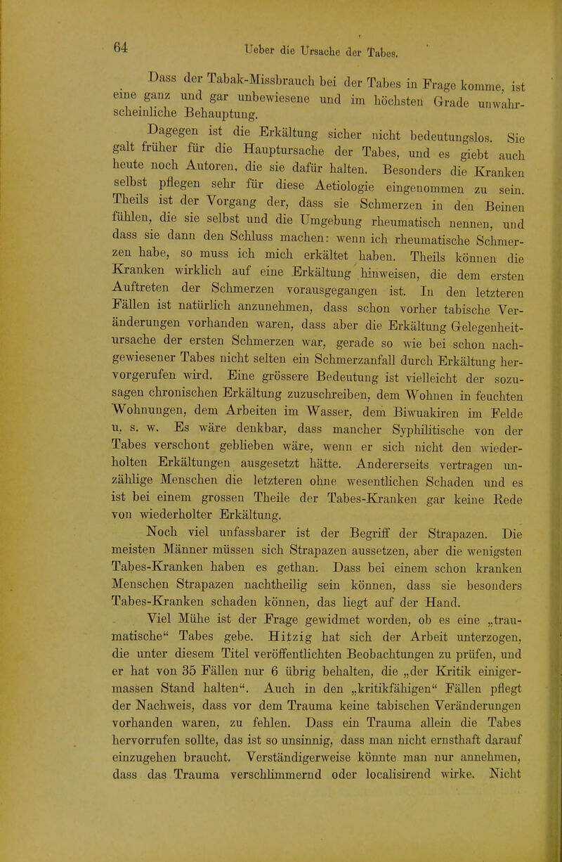 Dass der Tabak-Missbraucli bei der Tabes in Frage komme ist eme ganz und gar unbewiesene und im höchsten Grade uuwLhi-- scheiuliche Behauptung. Dagegen ist die Erkältung sicher nicht bedeutungslos Sie galt früher für die Hauptursache der Tabes, und es giebt auch heute noch Autoren, die sie dafür halten. Besonders die Kranken selbst pflegen sehr für diese Aetiologie eingenommen zu sein. Theüs ist der Vorgang der, dass sie Schmerzen in den Beinen fühlen, die sie selbst und die Umgebung rheumatisch nennen, und dass sie dann den Schluss machen: wenn ich rheumatische Schmer- zen habe, so muss ich mich erkältet haben. Theüs können die Kranken wkklich auf eine Erkältung' hinweisen, die dem ersten Auftreten der Schmerzen vorausgegangen ist. In den letzteren Fällen ist natürlich anzunehmen, dass schon vorher tabische Ver- änderungen vorhanden waren, dass aber die Erkältung aelegeuheit- ui-sache der ersten Schmerzen war, gerade so wie bei schon nach- gewiesener Tabes nicht selten ein Schmerzanfall durch Erkältung her- vorgerufen wii-d. Eine grössere Bedeutung ist vielleicht der sozu- sagen chi'onischen Erkältung zuzuschreiben, dem Wohnen in feuchten Wohnungen, dem Arbeiten im Wasser, dem Biwuakiren im Felde u, s. w. Es wäre denkbar, dass mancher Syphilitische von der Tabes verschont geblieben wäre, wenn er sich nicht den wieder- holten Erkältungen ausgesetzt hätte. Andererseits vertragen un- zählige Menschen die letzteren ohne wesentHchen Schaden und es ist bei einem grossen Theile der Tabes-Ki-anken gar keine Rede von wiederholter Erkältung. Noch viel unfassbarer ist der Begriff der Strapazen. Die meisten Männer müssen sich Strapazen aussetzen, aber die wenigsten Tabes-Kranken haben es gethan. Dass bei einem schon kranken Menschen Strapazen nachtheilig sein können, dass sie besonders Tabes-Ki-anken schaden können, das liegt auf der Hand. Viel Mühe ist der Frage gewidmet worden, ob es eine „trau- matische Tabes gebe. Hitzig hat sich der Arbeit unterzogen, die unter diesem Titel veröffentlichten Beobachtungen zu prüfen, und er hat von 35 Fällen nur 6 übrig behalten, die „der Kritik einiger- massen Stand halten. Auch in den „kritikfähigen Fällen pflegt der Nachweis, dass vor dem Trauma keine tabischen Veränderungen vorhanden waren, zu fehlen. Dass ein Trauma allein die Tabes hervorrufen sollte, das ist so unsinnig, dass man nicht ernsthaft darauf einzugehen braucht. Verständigerweise könnte man nur annehmen, dass das Trauma verschhmmernd oder localisirend wirke. Nicht