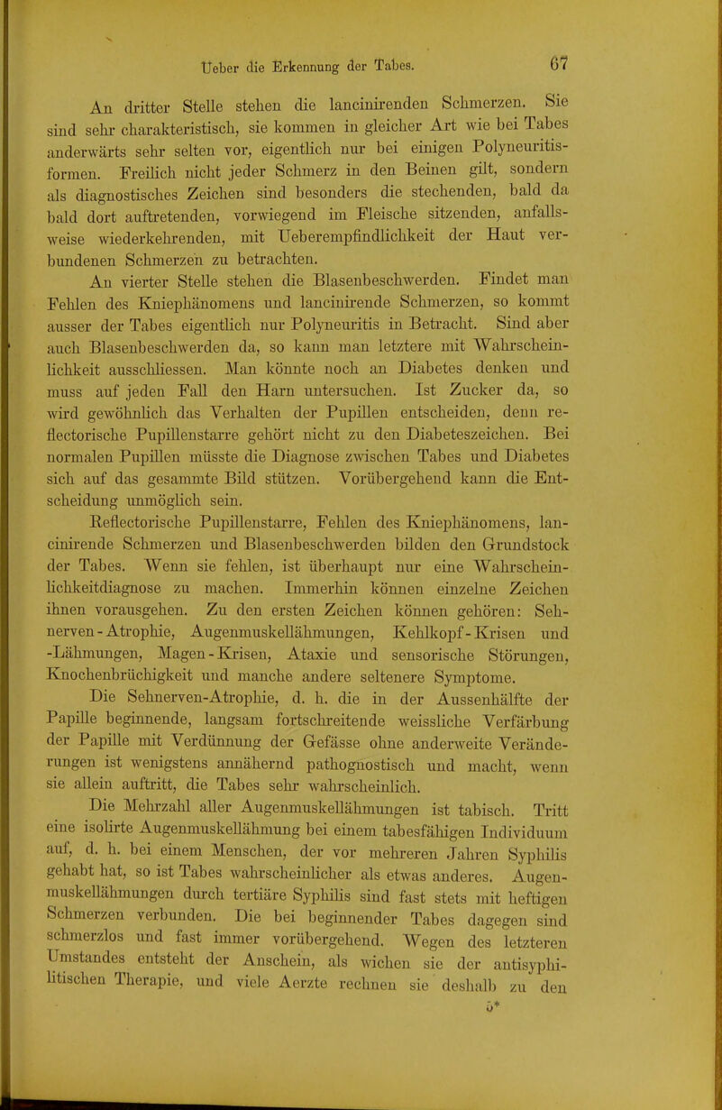 An di-itter Stelle stehen die lancinirendeu Sclimerzen. Sie sind sehr charakteristisch, sie kommen in gleicher Art wie bei Tabes anderwärts sehr selten vor, eigentlich nur bei einigen Polyneuritis- formen. Freilich nicht jeder Schmerz in den Beinen gilt, sondern als diagnostisches Zeichen sind besonders die stechenden, bald da bald dort auftretenden, vorwiegend im Fleische sitzenden, anfalls- weise wiederkehrenden, mit Ueberempfindlichkeit der Haut ver- bundenen Schmerzeh zu betrachten. An vierter Stelle stehen die Blasenbeschwerden. Findet man Fehlen des Kniephänomens und lanciuii-ende Schmerzen, so kommt ausser der Tabes eigentlich nur Polyneuritis in Betracht. Sind aber auch Blasenbeschwerden da, so kann man letztere mit Wahi'schein- lichkeit ausschliessen. Man könnte noch an Diabetes denken und muss auf jeden Fall den Harn untersuchen. Ist Zucker da, so wird gewöhnlich das Verhalten der Pupülen entscheiden, denn re- flectorische PupillenstaiTe gehört nicht zu den Diabeteszeichen. Bei normalen Pupillen müsste die Diagnose zwischen Tabes und Diabetes sich auf das gesammte Bild stützen. Vorübergehend kann die Ent- scheidung unmöglich sein. Eeflectorische Pupilleustarre, Fehlen des Kniephänomens, lan- cinirende Schmerzen und Blasenbeschwerden bilden den Grundstock der Tabes. Wenn sie fehlen, ist überhaupt niu- eine Wahrschein- Kchkeitdiagnose zu machen. Immerhin können einzelne Zeichen ümen vorausgehen. Zu den ersten Zeichen können gehören: Seh- nerven-Atrophie, Augenmuskellähmungen, Kehüiopf-Krisen und -Lähmungen, Magen - Krisen, Ataxie und sensorische Störungen, Knochenbrüchigkeit und manche andere seltenere Symptome. Die Sehnerven-Atrophie, d. h. die in der Aussenhälfte der Papüle beginnende, langsam fortschreitende weissliche Verfärbung der Papille mit Verdünnung der G-efässe ohne anderweite Verände- rungen ist wenigstens annähernd pathognostisch und macht, wenn sie allein auftritt, die Tabes sehr wahrscheinlich. Die Mehrzahl aller Augenmuskellähmungen ist tabisch. Tritt eine isolirte Augenmuskellähmung bei einem tabesfähigen Individuum auf, d. h. bei einem Menschen, der vor mehreren Jahren Syphilis gehabt hat, so ist Tabes wahrscheinlicher als etwas anderes. Augen- muskellähmungen durch tertiäre Syphilis sind fast stets mit heftigen Schmerzen verbunden. Die bei beginnender Tabes dagegen sind schmerzlos und fast immer vorübergehend. Wegen des letzteren Umstandes entsteht der Anschein, als wichen sie der antisyphi- litischen Therapie, und viele Aerzte rechnen sie desliall) zu den