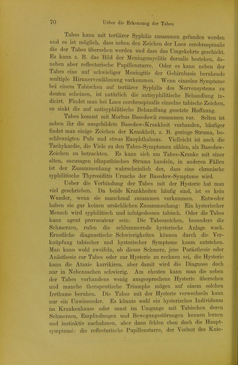 Tabes kann mit tertiärer Syi^hilis zusammen gefunden werden und es ist möglich, dass neben den Zeichen der Lues cerebrospinalis die der Tabes übersehen werden und dass das Umgekehrte geschieht. Es kann z. B. das Bild der MeningomyeKtis dorsalis bestehen, da- neben aber reflectorische Pupillenstarre. Oder es kann neben der Tabes eine auf schwieliger Meningitis der G-ehirnbasis beruhende multiple Hirnnervenlähmung vorkommen. Wenn einzelne Symptome bei einem Tabischeu auf tertiärer Syphilis des Nervensystems zu deuten scheinen, ist natürlich die antisyphilitische Behandlung in- dicirt. Findet man bei Lues cerebrospinalis einzelne tabische Zeichen, so sinkt die auf antisyphilitische Behandlung gesetzte Hoffnung. Tabes kommt mit Morbus Basedowii zusammen vor. Selten ist neben ihr die ausgebildete Basedow-Krankheit vorhanden, häufiger findet man einige Zeichen der Ki-ankheit, z. B. geringe Struma, be- schleunigten Puls und etwas Exophthalmus. Vielleicht ist auch die Tachykardie, die Viele zu den Tabes-Symptomen zählen, als Basedow- Zeichen zu betrachten. Es kann sich um Tabes-Ki-anke mit einer alten, sozusagen idiopathischen Struma handeln, in anderen Fällen ist der Zusammenhang wahrscheinUch der, dass eine chronische syphilitische Thyreoiditis Ursache der Basedow-Symptome wird. Ueber die Verbindung der Tabes mit der Hysterie hat man viel geschrieben. Da beide Krankheiten häufig sind, ist es kein Wunder, wenn sie manchmal zusammen vorkommen. Entweder haben sie gar keinen ursächlichen Zusammenhang: Ein hysterischer Mensch wird syphilitisch und infolgedessen tabisch, Oder die Tabes kann agent provocateur sein: Die Tabeszeichen, besonders die Schmerzen, rufen die schlummernde hysterische Anlage wach. Ernstliche diagnostische Schwierigkeiten können dm-ch die Ver- knüpfung tabischer und hysterischer Symptome kaum entstehen. Man kann wohl zweifeln, ob dieser Schmerz, jene Parästhesie oder Anästhesie zur Tabes oder zur Hysterie zu rechnen sei, die Hysterie kann die Ataxie karrikiren, aber damit wird die Diagnose doch nur in Nebensachen schwierig. Am ehesten kann man die neben der Tabes vorhandene wenig ausgesprochene Hysterie übersehen und manche therapeutische Triumphe mögen auf einem solchen Irrthume beruhen. Die Tabes mit der Hysterie verwechseln kann nur ein Unwissender. Es könnte wohl ein hysterisches Individuum im Ki-ankenhause oder sonst im Umgange mit Tabischen deren Schmerzen, Empfindungen imd Bewegungsstörungen kennen lernen und instinktiv nachahmen, aber dann fehlen eben doch die Haupt- symptome: die reflectorische Pupillenstarre, der Verlust des Knie-