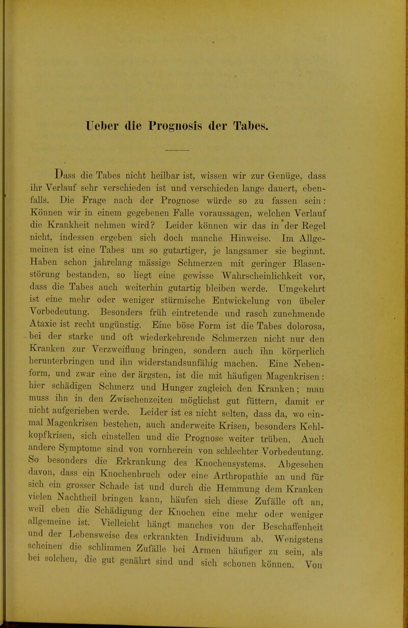 1 Dass die Tabes nicht heilbar ist, wissen wir zur Genüge, dass hr Verlauf sehr verschieden ist und verschieden lange dauert, eben- falls. Die Frage nach der Prognose würde so zu fassen sein: Können wir in einem gegebenen Falle voraussagen, welchen Verlauf die E[rankheit nehmen wird? Leider können wir das in'der Regel nicht, indessen ergeben sich doch manche Hinweise. Im Allge- meinen ist eine Tabes um so gutartiger, je langsamer sie beginnt. Haben schon jahi-elang massige Schmerzen mit geringer Blasen- störung bestanden, so liegt eine gewisse Wahi-scheinlichkeit vor, dass die Tabes auch weiterhin gutartig bleiben werde. Umgekehrt ist eine mehi- oder weniger stüi-mische Entwickelung von übeler Vorbedeutung. Besonders früh eintretende und rasch zunehmende Ataxie ist recht ungünstig. Eine böse Form ist die Tabes dolorosa, bei der starke und oft wiederkehrende Schmerzen nicht niu- den Krauken zui- Verzweiflung bringen, sondern auch ihn körperlich herunterbringen und ihn widerstandsunfähig machen. Eine Neben- form, und zwar eine der ärgsten, ist die mit häufigen Magenkrisen: hier schädigen Schmerz und Hunger zugleich den Kranken; man muss ihn in den Zwischenzeiten möglichst gut füttern, damit er nicht aufgerieben werde. Leider ist es nicht selten, dass da, wo ein- mal Magenla-isen bestehen, auch anderweite Kiisen, besonders Kehl- kopfkrisen, sich einstellen und die Prognose weiter trüben. Auch andere Symptome sind von vornherein von schlechter Vorbedeutung. So besonders die Erkrankung des Knochensystems. Abgesehen davon, dass ein Knochenbruch oder eine Arthi-opathie an und füi- sich ein gi-osser Schade ist und durch die Hemmung dem Ki-anken vielen Nachtheil bringen kann, häufen sich diese Zufälle oft an, weil eben die Schädigung der Knochen eine mehi- oder weniger allgemeine ist. Vielleicht hängt manches von der Beschaffenheit und der Lebensweise des erkrankten Lidividuum ab. Wenigstens Schemen die schlimmen Zufälle bei Ai-men häufiger zu sein, als bei solchen, die gut genähi-t sind und sich schonen können. Von