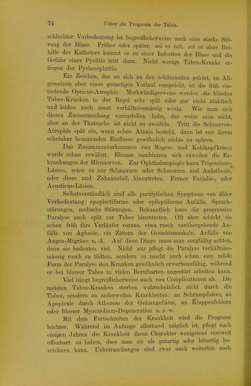 schlechter Vorbedeutung ist begreiflicherweise auch eine starke Stö- rung der Blase. Früher oder später, sei es mit, sei es ohne Bei- hilfe des Katheters kommt es zu einer Infection der Blase und die Gefahr einer PyeHtis tritt dazu. Nicht wenige Tabes-Kranke er- liegen der Pyelonephritis. Ein Zeichen, das an sich zu den schlimmsten gehört, im All- gemeinen aber einen gutartigen Verlauf verspricht, ist die früh ein- tretende Opticus-Atrophie. Merkwürdigerweise werden die blinden Tabes-Kranken in der Regel sehr spät oder gar nicht ataktisch und leiden auch sonst verhältnissmässig wenig. Wie man sich diesen Zusammenhang vorzustellen habe, das weiss man nicht, aber an der Thatsache ist nicht zu zweifeln. Tritt die Sehnerven- Atrophie spät ein, wenn schon Ataxie besteht, dann ist von ihrem scheinbar hemmenden Einflüsse gewöhnlich nichts zu spüren. Das Zusammenvorkommen von Magen- und Kehlkopfkiisen wurde schon erwähnt. Ebenso combiniren sich zuweilen die Er- krankungen der Hirnnerven. Zur Ophthalmoplegie kann Trigeminus- Läsion, seien es nur Schmerzen oder Schmerzen und Anästhesie, oder diese und Zahnausfall, hinzutreten. Ferner Facialis-, oder Acusticus-Läsion. Selbstverständlich sind alle paralytischen Symptome von übler Vorbedeutung: apoplectiforme oder epileptiforme Anfälle, Sprach- störungen, seelische Störungen. Bekanntlich kann die progressive Paralyse auch spät zur Tabes hinzutreten. Oft aber schickt sie schon früh ihre Vorläufer voraus, etwa rasch vorübergehende An- fälle von Aphasie, ein Zittern der Gresichtsmuskeln, Anfälle von Augen-Migräne u. A. Auf diese Dinge muss man sorgfältig achten, denn sie bedeuten viel. Nicht nur pflegt die Paralyse verhältniss- mässig rasch zu tödten, sondern es macht auch schon eine milde Form der Paralyse den Ki-anken gewöhnlich erwerbsunfähig, während er bei blosser Tabes in vielen Berufsarten ungestört arbeiten kann. Viel hängt begreiflicherweise auch von Complicationen ab. Die meisten Tabes-Ki-anken sterben wahi'scheinlich nicht durch die Tabes, sondern an anderweiten Krankheiten: an Schi'umpfniere, au Apoplexie durch Atherom • der Gehii-ngef ässe, an :6:iappeufehlern oder blosser Myocardium-Degeneration u. s. w. Mit dem Fortschreiten der Krankheit wird die Prognose leichter. Während im Anfange allerhand möghch ist, pflegt nach einigen Jahren die Krankheit ihi-en Charakter wenigstens insoweit offenbart zu haben, dass man sie als gutartig oder bösai-tig be- zeichnen kann. Ueberraschungen sind zwar auch weiterhin noch