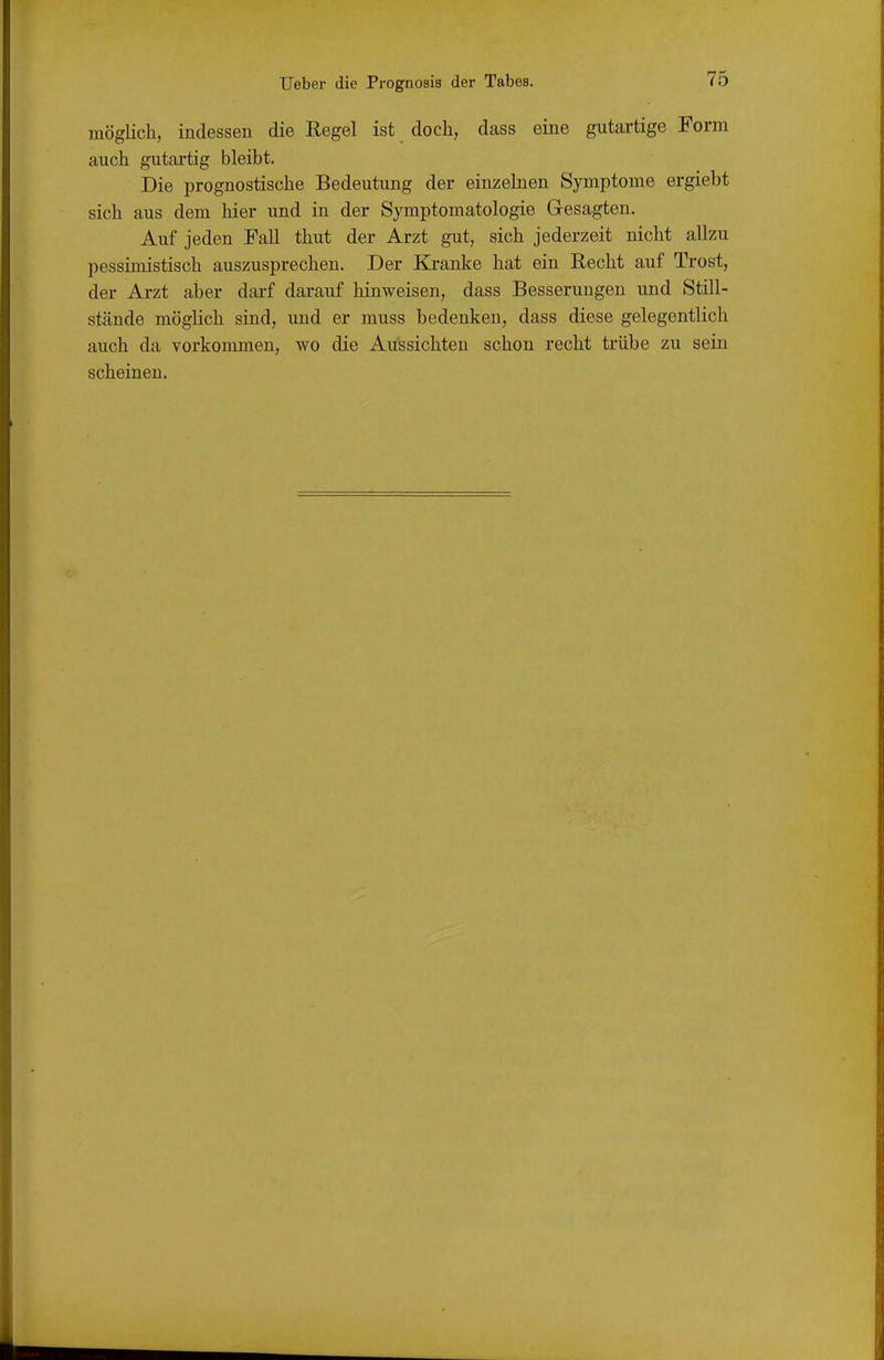 möglich, indessen die Regel ist doch, dass eine gutartige Form auch gutartig bleibt. Die prognostische Bedeutung der einzelnen Symptome ergiebt sich aus dem hier und in der Symptomatologie Gesagten. Auf jeden Fall thut der Arzt gut, sich jederzeit nicht allzu pessimistisch auszusprechen. Der Kranke hat ein Recht auf Trost, der Arzt aber dai'f darauf hinweisen, dass Besserungen und Still- stände möglich sind, und er muss bedenken, dass diese gelegentlich auch da vorkommen, wo die Aussichten schon recht trübe zu sein scheinen.
