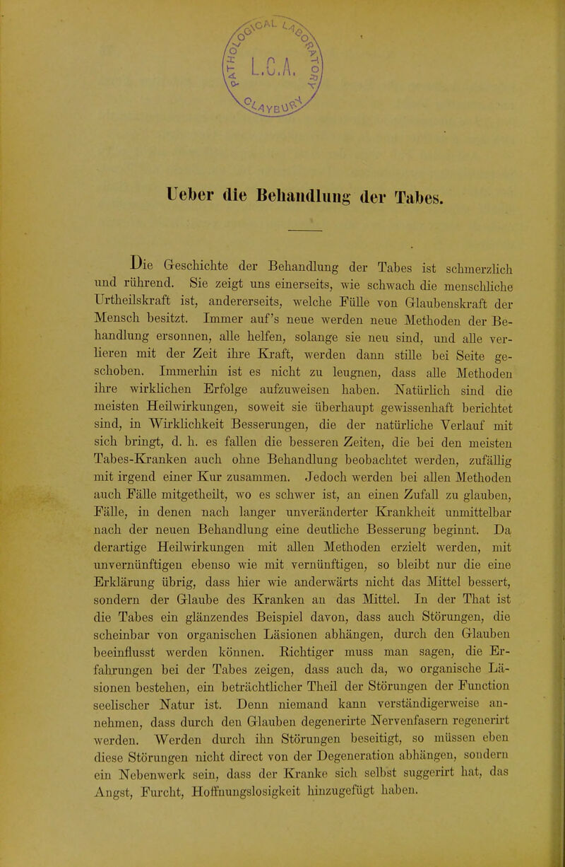 lieber die Beliandluiig der Tabes. Die Geschichte der Behandlung der Tabes ist schmerzHch und rührend. Sie zeigt uns einerseits, wie schwach die menschhche Urtheilskraft ist, andererseits, welche Fülle von Glaubenskraft der Mensch besitzt. Immer auf's neue werden neue Methoden der Be- handlung ersonnen, alle helfen, solange sie neu sind, und alle ver- lieren mit der Zeit ihi-e Ki-aft, werden dann stille bei Seite ge- schoben. Immerhin ist es nicht zu leugnen, dass alle Methoden ihre wirklichen Erfolge aufzuweisen haben. Natürlich sind die meisten Heilwirkungen, soweit sie überhaupt gewissenhaft berichtet sind, in Wirklichkeit Besserungen, die der natürhche Verlauf mit sich bringt, d. h. es fallen die besseren Zeiten, die bei den meisten Tabes-Kranken auch ohne Behandlung beobachtet werden, zufällig mit irgend einer Kur zusammen. Jedoch werden bei allen Methoden auch Fälle mitgetheilt, wo es schwer ist, an einen Zufall zu glauben, Fälle, in denen nach langer unveränderter Krankheit unmittelbar nach der neuen Behandlung eine deutüche Besserung beginnt. Da derartige Heilwirkungen mit allen Methoden erzielt werden, mit unvernünftigen ebenso wie mit vernünftigen, so bleibt nur die eine Erklärung übrig, dass hier wie anderwärts nicht das Mittel bessert, sondern der Glaube des Kranken an das Mittel. In der That ist die Tabes ein glänzendes Beispiel davon, dass auch Störungen, die scheinbar von organischen Läsionen abhängen, durch den Glauben beeinflusst werden können. Richtiger muss man sagen, die Er- fahrungen bei der Tabes zeigen, dass auch da, wo organische Lä- sionen bestehen, ein beträchtlicher Theil der Störungen der Function seelischer Natur ist. Denn niemand kann verständigerweise an- nehmen, dass dm-ch den Glauben degenerirte Nervenfasern regenerii-t werden. Werden durch ihn Störungen beseitigt, so müssen eben diese Störungen nicht dii-ect von der Degeneration abhängen, sondern ein Nebenwerk sein, dass der Kranke sich selbst suggerii-t hat, das Angst, Furcht, Hoffnungslosigkeit hinzugefügt haben.