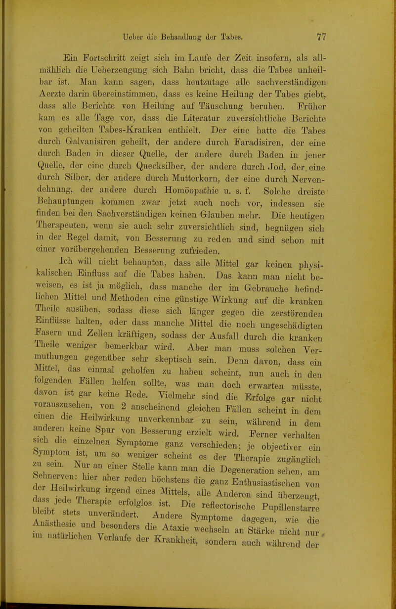 Ein Fortschritt zeigt sich im Laufe der Zeit insofern, als all- mählich die Ueberzeugimg sich Bahn bricht, dass die Tabes unheil- bar ist. Man kann sagen, dass heutzutage alle sachverständigen Aerzte darin übereinstimmen, dass es keine Heilung der Tabes giebt, dass alle Berichte von Heilung auf Täuschung beruhen. Früher kam es alle Tage vor, dass die Literatiu- zuversichtliche Berichte vou geheilten Tabes-Kranken enthielt. Der eine hatte die Tabes diu-ch Gralvanisii-en geheilt, der andere durch Faradisii-en, der eine durch Baden in dieser Quelle, der andere durch Baden in jener Quelle, der eine dui-ch Quecksilber, der andere dui-ch Jod, der eine dui-ch Silber, der andere durch Mutterkorn, der eine durch Nerven- dehnung, der andere dui-ch Homöopathie u. s. f. Solche di-eiste Behauptungen kommen zwar jetzt auch noch vor, indessen sie finden bei den Sachverständigen keinen Grlauben mehr. Die heutigen Therapeuten, wenn sie auch sehr zuversichtHch sind, begnügen sich in der Regel damit, von Besserung zu reden und sind schon mit einer vorübergehenden Besserung zufrieden. Ich will nicht behaupten, dass alle Mittel gar keinen physi- kalischen Einfluss auf die Tabes haben. Das kann man nicht be- weisen, es ist ja möghch, dass manche der im Gebrauche befind- Hchen Mittel und Methoden eine günstige Wirkung auf die kranken Theile ausüben, sodass diese sich länger gegen die zerstörenden Emflüsse halten, oder dass manche Mittel die noch ungeschädigten Fasern und ZeUen kräftigen, sodass der AusfaU durch die kranken Theile weniger bemerkbar- wird. Aber man muss solchen Ver- muthungen gegenüber sehr skeptisch sein. Denn davon, dass ein Mittel, das einmal geholfen zu haben scheint, nun auch in den folgenden Fällen helfen sollte, was man doch erwai-ten müsste davon ist gai- keine Rede. Vielmehr sind die Erfolge gar micht vorauszusehen, von 2 anscheinend gleichen Fällen scheint in dem einen die Heilwirkung unverkennbar zu sein, während in dem anderen kerne Spur von Besserung erzielt wird. Ferner verhalten sich die emzehien Symptome ganz verschieden; je objectiver ein Symptom ist, um so weniger scheint es der Therapie zugänglich SehT V  ''^'^ '^^^ Degeneration sehen,'am Sehnerven: hier aber reden höchstens die ganz Enthusiastischen von der Heilwirkung irgend eines Mittels, aUe Anderen sind überzeugt btyiLff ^^«-^--^^ PupiUenst^e blÄ stets unverändert. Andere Symptome dagegen, wie die Anästhesie und besonders die Ataxie wechseln an Stärke nicht Z im natürlichen Verlaufe der Krankheit, sondern auch wäCd 7/