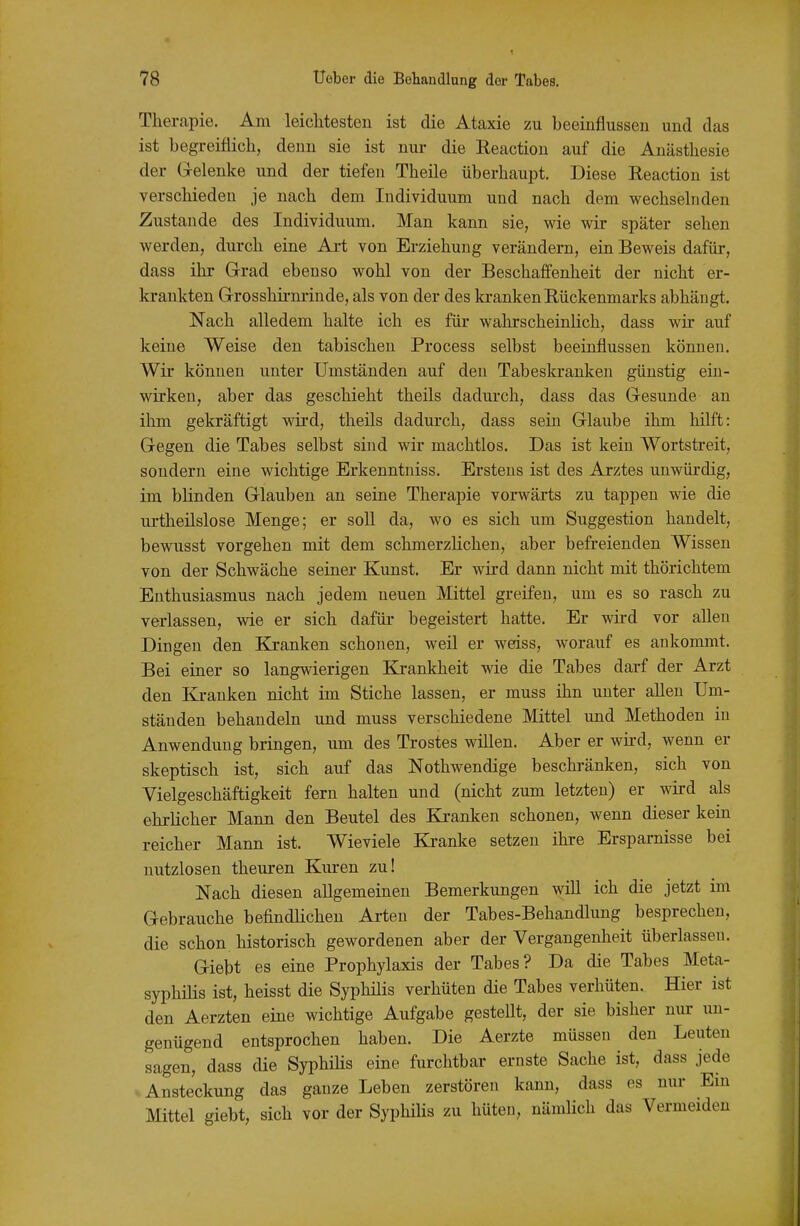 Therapie. Am leichtesten ist die Ataxie zu beeinflussen und das ist begreiflich, denn sie ist nur die Eeaction auf die Anästhesie der G-elenke und der tiefen Theile überhaupt. Diese Eeaction ist verschieden je nach dem Individuum und nach dem wechselnden Zustande des Individuum. Man kann sie, wie wir später sehen werden, durch eine Ai-t von Erziehung verändern, ein Beweis dafür, dass ihr Grad ebenso wohl von der Beschaffenheit der nicht er- krankten G-rosshii-nrinde, als von der des krankenEückenmarks abhängt. Nach alledem halte ich es für wahrscheinlich, dass wir auf keine Weise den tabischen Process selbst beeinflussen können. Wir können unter Umständen auf den Tabeskranken günstig ein- wirken, aber das geschieht theils dadui'ch, dass das Gesunde an ihm gekräftigt wird, theils dadurch, dass sein Glaube ihm hilft: Gegen die Tabes selbst sind wir machtlos. Das ist kein Wortstreit, sondern eine wichtige Erkenntuiss. Erstens ist des Arztes unwürdig, im blinden Glauben an seine Therapie vorwärts zu tappen wie die urtheilslose Menge; er soll da, wo es sich um Suggestion handelt, bewusst vorgehen mit dem schmerzlichen, aber befreienden Wissen von der Schwäche seiner Kunst. Er wird dann nicht mit thörichtem Enthusiasmus nach jedem neuen Mittel greifen, um es so rasch zu verlassen, wie er sich dafür begeistert hatte. Er wird vor allen Dingen den Kranken schonen, weil er weiss, worauf es ankommt. Bei einer so langwierigen Krankheit wie die Tabes darf der Arzt den lii-anken nicht im Stiche lassen, er muss ihn unter allen Um- ständen behandeln und muss verschiedene Mittel und Methoden in Anwendung bringen, um des Trostes willen. Aber er wird, wenn er skeptisch ist, sich auf das Nothwendige beschränken, sich von Vielgeschäftigkeit fern halten und (nicht zum letzten) er wird als ehrlicher Mann den Beutel des Ki-anken schonen, wenn dieser kein reicher Mann ist. Wieviele Kranke setzen ihre Ersparnisse bei nutzlosen theuren Kuren zu! Nach diesen allgemeinen Bemerkungen will ich die jetzt im Gebrauche befindlichen Arten der Tabes-Behandlung besprechen, die schon historisch gewordenen aber der Vergangenheit überlassen. Giebt es eine Prophylaxis der Tabes? Da die Tabes Meta- syphilis ist, heisst die Syphüis verhüten die Tabes verhüten. Hier ist den Aerzten eine wichtige Aufgabe gestellt, der sie bisher nur un- genügend entsprochen haben. Die Aerzte müssen den Leuten sagen, dass die SyphiHs eine furchtbar ernste Sache ist, dass jede Ansteckung das ganze Leben zerstören kann, dass es nur Ein Mittel giebt, sich vor der SyphiHs zu hüten, nämlich das Vermeiden