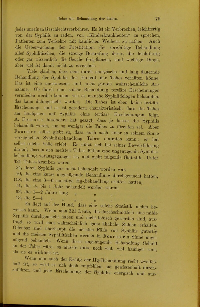 jedes iinreiuen Geschlechts Verkehres, Es ist ein Verbrechen, leichtfertig von der Syphilis zu reden, von „Kinderkrankheiten zu sprechen, Patienten zum Verkehi-e mit käuflichen Weibern zu rathen. Auch die Ueberwachung der Prostitution, die sorgfältige Behandlung allei' Syphilitischen, die strenge Bestrafung derer, die leichtfertig oder gar wissentlich die Seuche fortpflanzen, sind wichtige Dinge, aber viel ist damit nicht zu erreichen. Viele glauben, dass man durch energische und lang dauernde Behandlung der Syphilis den Eintritt der Tabes verhüten könne. Das ist eine unerwiesene und nicht gerade wahrscheinliche An- nahme. Ob dui-ch eine solche Behandlung tertiäre Erscheinungen vermieden werden können, wie es manche SyphiKdologen behaupten, das kann dahingestellt werden. Die Tabes ist eben keine tertiäre Erscheinung, und es ist geradezu charakteristisch, dass die Tabes am häufigsten auf Syphilis ohne tertiäre Erscheinungen folgt. A. Eournier besonders hat gesagt, dass je besser die Syphilis behandelt werde, um so weniger die Tabes zu fül•chte^ sei. Aber Fournier selbst giebt zu, dass auch nach einer in seinem Sinne vorzüglichen Syphilisbehandlung Tabes eintreten kann; er hat selbst solche EäUe erlebt. Er stützt sich bei seiner Beweisführung dai-auf, dass in den meisten Tabes-Fällen eine ungenügende Syphilis- behandlung vorausgegangen ist, und giebt folgende Statistik. Unter 321 Tabes-Krauken waren : 24, deren Syphilis gar nicht behandelt worden war, 70, die eine kurze ungenügende Behandlung dui-chgemacht hatten, 108, die eine 3—6 monatige Hg-Behandlung erHtten hatten, 74, die i/g bis 1 Jahr behandelt worden waren, 32, die 1—2 Jahre lang „ 13, die 2—4 „ ■El T     _ hegt auf der Hand, dass eine solche Statistik nichts be- weisen kann. Wenn man 321 Leute, die durchschnitthch eine milde byphihs durchgemacht haben und nicht tabisch geworden sind, aus- tragt, so wu-d man wahrscheinlich ganz ähnHche Zahlen erhalten. Offenbar smd überhaupt die meisten Fälle von Syphilis gutai-tig und die meisten Syphilitischen werden in Fournier's Sinne unge- nügend behandelt. Wenn diese ungenügende Behandlung Schuld an der Tabes wäre, so müsste diese noch viel, viel häufiger sein, als sie es wu-khch ist. Wenn nun auch der Erfolg der Hg-Behandlung recht zweifel- zufübf' 7 1 'V''^ ^P^^^^' gewissenhaft durch- zufuhren und jede Erscheinung der SyphiHs energisch und aus-