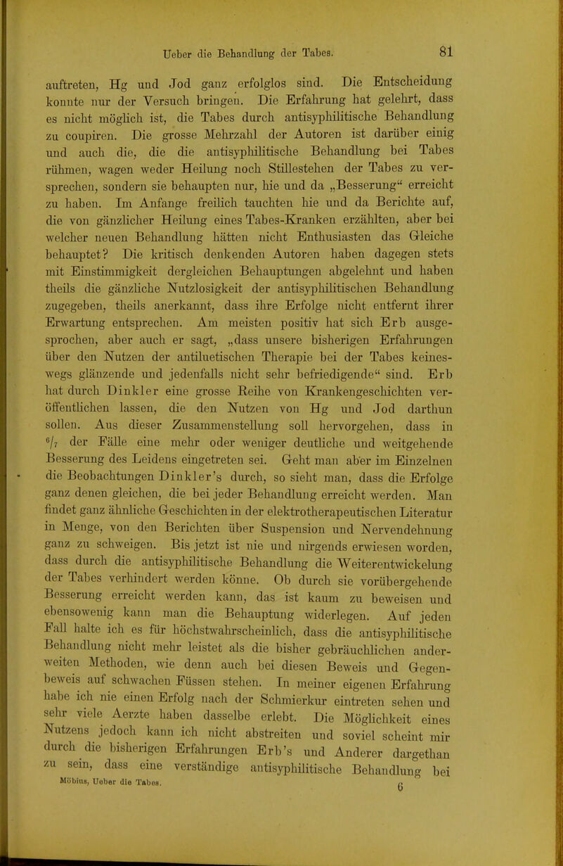 auftreten, Hg und Jod ganz erfolglos sind. Die Entscheidung konnte nm der Versuch bringen. Die Erfahrung hat gelehrt, dass es nicht möglich ist, die Tabes durch antisyphilitische Behandlung zu coupiren. Die grosse Mehi-zahl der Autoren ist darüber einig und auch die, die die antisyphilitische Behandlung bei Tabes rühmen, wagen weder Heilung noch Stillestehen der Tabes zu ver- sprechen, sondern sie behaupten nur, hie und da „Besserung erreicht zu haben. Im Anfange freilich tauchten hie und da Berichte auf, die von gänzlicher Heilung eines Tabes-Kranken erzählten, aber bei welcher neuen Behandlung hätten nicht Enthusiasten das Grleiche behauptet? Die kritisch denkenden Autoren haben dagegen stets mit Einstimmigkeit dergleichen Behauptungen abgelehnt und haben theils die gänzKche Nutzlosigkeit der antisyphilitischen Behandlung zugegeben, theils anerkannt, dass ihre Erfolge nicht entfernt ihrer Erwartung entsprechen. Am meisten positiv hat sich Erb ausge- sprochen, aber auch er sagt, „dass unsere bisherigen Erfahrungen über den Nutzen der antiluetischen Therapie bei der Tabes keines- wegs glänzende und jedenfalls nicht sehr befriedigende sind. Erb hat durch Dinkler eine grosse Reihe von Krankengeschichten ver- öffenthchen lassen, die den Nutzen von Hg und Jod darthun sollen. Aus dieser Zusammenstellung soll hervorgehen, dass in 6/7 der Fälle eine mehr oder weniger deutliche und weitgehende Besserung des Leidens eingetreten sei. Geht man aber im Einzelnen die Beobachtungen Dinkler's diu-ch, so sieht man, dass die Erfolge ganz denen gleichen, die bei jeder Behandlung erreicht werden. Man findet ganz ähnliche Geschichten in der elektrotherapeutischen Literatur in Menge, von den Berichten über Suspension und Nervendehnung ganz zu schweigen. Bis jetzt ist nie und nirgends erwiesen worden, dass durch die antisyphilitische Behandlung die Weiterentwickelung der Tabes verhindert werden könne. Ob durch sie vorübergehende Besserung erreicht werden kann, das ist kaum zu beweisen und ebensowenig kann man die Behauptung widerlegen. Auf jeden Eall halte ich es für höchstwahrscheinlich, dass die antisyphilitische Behandlung nicht mehi- leistet als die bisher gebräuchlichen ander- weiten Methoden, wie denn auch bei diesen Beweis und Gegen- beweis auf schwachen Füssen stehen. In meiner eigenen Erfahrung habe ich nie einen Erfolg nach der Schmderkur eintreten sehen und selir viele Aerzte haben dasselbe erlebt. Die MögHchkeit eines Nutzens jedoch kann ich nicht abstreiten und soviel scheint mir durch die bisherigen Erfahrungen Erb's und Anderer dargethan zu sem, dass eine verständige antisyphilitische Behandlung bei Möbius, Ueber die Tabes. q