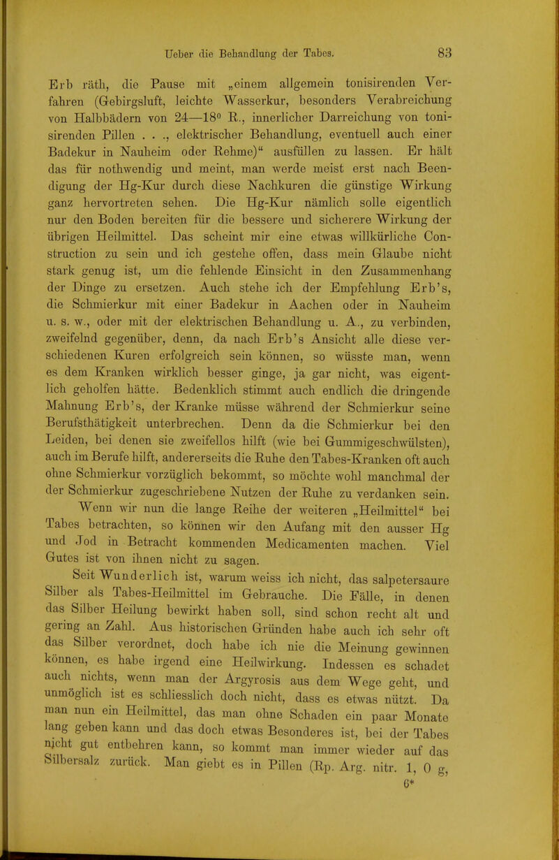 Erb räth, die Pause mit „einem allgemein tonisirenden Ver- fahren (Gebirgsluft, leichte Wasserkur, besonders Verabreichung von Halbbädern von 24—18° E., innerlicher Darreichung von toni- sirenden Pillen . . elektrischer Behandlung, eventuell auch einer Badekur in Nauheim oder Rehme) ausfüllen zu lassen. Er hält das für nothwendig und meint, man werde meist erst nach Been- digung der Hg-Kur durch diese Nachkuren die günstige Wirkung ganz hervortreten sehen. Die Hg-Kur nämlich solle eigentlich nur den Boden bereiten für die bessere und sicherere Wirkung der übrigen Heilmittel. Das scheint mir eine etwas willkürliche Con- struction zu sein und ich gestehe offen, dass mein Glaube nicht stark genug ist, um die fehlende Einsicht in den Zusammenhang der Dinge zu ersetzen. Auch stehe ich der Empfehlung Erb's, die Schmierkur mit einer Badekur in Aachen oder in Nauheim u. s. w., oder mit der elektrischen Behandlung u. A., zu verbinden, zweifelnd gegenüber, denn, da nach Erb's Ansicht alle diese ver- schiedenen Kuren erfolgreich sein können, so wüsste man, wenn es dem Kranken wirklich besser ginge, ja gar nicht, was eigent- lich geholfen hätte. Bedenklich stimmt auch endlich die dringende Mahnung Erb's, der Kranke müsse während der Schmierkur seine Berufsthätigkeit unterbrechen. Denn da die Schmierkur bei den Leiden, bei denen sie zweifellos hilft (wie bei Gummigeschwülsten), auch im Berufe hilft, andererseits die Ruhe den Tabes-Kranken oft auch ohne Schmierkur vorzüglich bekommt, so möchte wohl manchmal der der Schmierkur zugeschriebene Nutzen der Ruhe zu verdanken sein. Wenn wir nun die lange Reihe der weiteren „Heilmittel bei Tabes betrachten, so können wir den Aufang mit den ausser Hg und Jod in Betracht kommenden Medicamenten machen. Viel Gutes ist von ihnen nicht zu sagen. Seit Wunderlich ist, warum weiss ich nicht, das salpetersaure Süber als Tabes-Heümittel im Gebrauche. Die Fälle, in denen das Silber Heilung bewirkt haben soll, sind schon recht alt und gering an Zahl. Aus historischen Gründen habe auch ich sehr oft das Silber verordnet, doch habe ich nie die Meinung gewinnen können, es habe irgend eine Heilwirkung. Indessen es schadet auch nichts, wenn man der Argyrosis aus dem Wege geht, und unmöglich ist es schliesslich doch nicht, dass es etwas nützt. Da man nun ein Heilmittel, das man ohne Schaden ein paar Monate lang geben kann und das doch etwas Besonderes ist, bei der Tabes njcht gut entbehren kann, so kommt man immer wieder auf das bilbersalz zurück. Man giebt es in Pillen (Rp. Arg. nitr. 1, 0 g, 6*