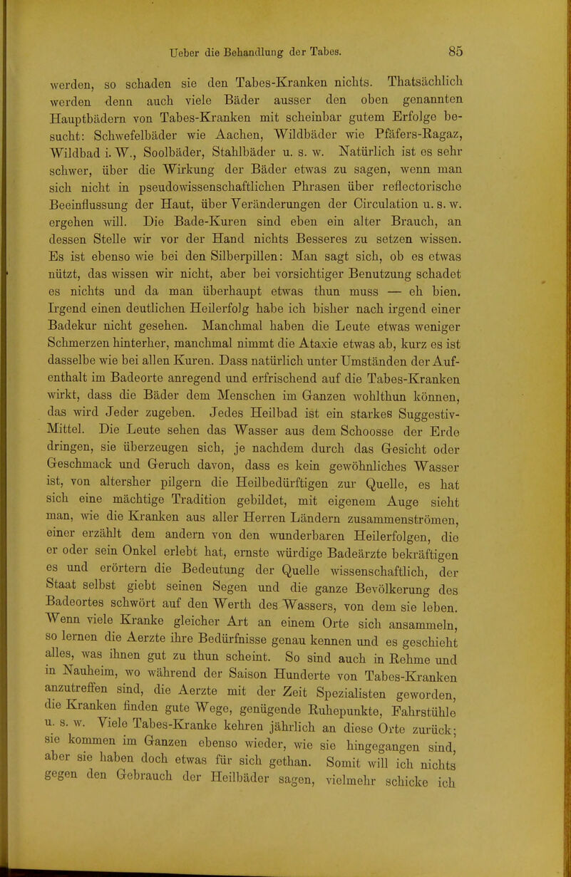 werden, so scliaden sie den Tabes-Kranken nichts. Thatsäclilich werden denn auch viele Bäder ausser den oben genannten Hauptbädern von Tabes-Kranken mit scheinbar gutem Erfolge be- sucht: Schwefelbäder wie Aachen, Wildbäder wie Pfäfers-Ragaz, Wildbad i. W., Soolbäder, Stahlbäder u. s. w. Natürlich ist es sehr schwer, über die Wirkung der Bäder etwas zu sagen, wenn man sich nicht in pseudowissenschaftlichen Phrasen über reflectorische Beeinflussung der Haut, über Veränderungen der Circulation u. s. w. ergehen will. Die Bade-Kuren sind eben ein alter Brauch, an dessen Stelle wir vor der Hand nichts Besseres zu setzen wissen. Es ist ebenso wie bei den Silberpillen: Man sagt sich, ob es etwas nützt, das wissen wir nicht, aber bei vorsichtiger Benutzung schadet es nichts und da man überhaupt etwas thun muss — eh bien. Irgend einen deutlichen Heilerfolg habe ich bisher nach irgend einer Badekur nicht gesehen. Manchmal haben die Leute etwas weniger Schmerzen hinterher, manchmal nimmt die Ataxie etwas ab, kurz es ist dasselbe wie bei allen Kuren. Dass natürlich unter Umständen der Auf- enthalt im Badeorte anregend und erfrischend auf die Tabes-Kranken wirkt, dass die Bäder dem Menschen im Ganzen wohlthun können, das wird Jeder zugeben. Jedes Heilbad ist ein starkes Suggestiv- Mittel. Die Leute sehen das Wasser aus dem Schoosse der Erde dringen, sie überzeugen sich, je nachdem durch das Gesicht oder Geschmack und Geruch davon, dass es kein gewöhnliches Wasser ist, von altersher pilgern die Heilbedürftigen zur Quelle, es hat sich eine mächtige Tradition gebildet, mit eigenem Auge sieht man, wie die Kranken aus aller Herren Ländern zusammenströmen, einer erzählt dem andern von den wunderbaren Heilerfolgen, die er oder sein Onkel erlebt hat, ernste würdige Badeärzte bekräftigen es und erörtern die Bedeutung der Quelle wissenschaftlich, der Staat selbst giebt seinen Segen und die ganze Bevölkerung des Badeortes schwört auf den Werth des Wassers, von dem sie leben. Wenn viele Kranke gleicher Art an einem Orte sich ansammeln, so lernen die Aerzte ihre Bedürfnisse genau kennen und es geschieht alles, was ihnen gut zu thun scheint. So sind auch in Rehme und in Nauheim, wo während der Saison Hunderte von Tabes-Kranken anzutreffen sind, die Aerzte mit der Zeit Spezialisten geworden, die Kranken finden gute Wege, genügende Ruhopunkte, Fahrstühle u. s. w. Viele Tabes-Kranke kehren jährlich an diese Orte zurück; sie kommen im Ganzen ebenso wieder, wie sie hingegangen sind' aber sie haben doch etwas für sich gethan. Somit will ich nichts gegen den Gebrauch der Heilbäder sagen, vielmehr schicke ich