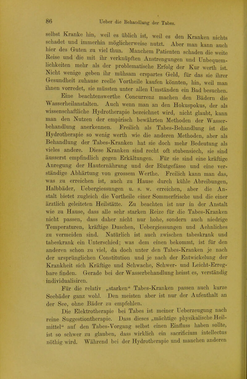 selbst Kranke hin, weil es üblich ist, weil es den Kranken nichts schadet und immerhin möglicherweise nutzt. Aber man kann auch hier des Guten zu viel thun. Manchem Patienten schaden die weite Reise und die mit ihi- verknüpften Anstrengungen und Unbequem- lichkeiten mehi- als der problematische Erfolg der Kur werth ist. Nicht wenige geben ihr mühsam erspartes Geld, für das sie ihrer Gesundheit zuhause reelle Vortheüe kaufen könnten, hin, weü man ihnen vorredet, sie müssten unter allen Umständen ein Bad besuchen. Eine beachtenswerthe Concurrenz machen den Bädern die Wasserheilanstalten. Auch wenn man an den Hokuspokus, der als wissenschaftliche Hydi-otherapie bezeichnet wird, nicht glaubt, kann man den Nutzen der empirisch bewährten Methoden der Wasser- behandlung anerkennen. Ereüich als Tabes-Behandlung ist die Hydrotherapie so wenig werth wie die anderen Methoden, aber als Behandlung der Tabes-Kranken hat sie doch mehr Bedeutung als vieles andere. Diese Ki-anken sind recht oft stubensiech, sie sind äusserst empfiudhch gegen Erkältungen. Für sie sind eine kräftige Anregung der Hauternährung und der Blutgefässe und eine ver- ständige Abhärtung von grossem Werthe. Freilich kann man das, was zu erreichen ist, auch zu Hause durch kühle Abreibungen, Halbbäder, Uebergiessungen u. s. w. erreichen, aber die An- stalt bietet zugleich die Vortheile einer Sommerfrische und die einer ärztlich geleiteten Heilstätte. Zu beachten ist nur in der Anstalt wie zu Hause, dass alle sehr starken Reize für die Tabes-Eä-anken nicht passen, dass daher nicht nui- hohe, sondern auch niedrige Temperaturen, kräftige Duschen, Uebergiessungen und Aehnliches zu vermeiden sind. Natürlich ist auch zwischen tabeskrank und tabeskrauk ein Unterschied; was dem einen bekommt, ist für den anderen schon zu viel, da doch unter den Tabes-Kranken je nach der ursprünglichen Constitution und je nach der Entwickelung der Krankheit sich Kräftige und Schwache, Schwer- und Leicht-Erreg- bare finden. Gerade bei der Wasserbehandlung heisst es, verständig individualisiren. Für die relativ „starken Tabes-Kranken passen auch kurze Seebäder ganz wohl. Den meisten aber ist nur der Aufenthalt an der See, ohne Bäder zu empfehlen. Die Elektrotherapie bei Tabes ist meiner Ueberzeugung nach reine Suggestiontherapie. Dass dieses „mächtige physikalische Heil- mittel auf den Tabes-Vorgang selbst einen Einfluss haben sollte, ist so schwer zu glauben, dass wirklich ein sacrificium intellectus nöthig wird. Während bei der Hydrotherapie imd manchen anderen