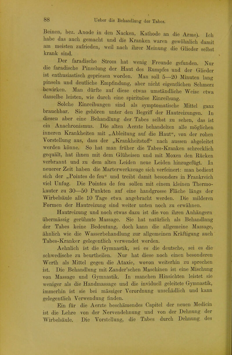 Beinen, bez. Anode in den Nacken, Kathode an die Arme). Ich habe das auch gemacht und die Kranken waren gewöhnlich damit am meisten zufrieden, weü nach ihi-er Meinung die GUeder selbst krank sind. Der faradische Strom hat wenig Freunde gefunden. Niu- die faradische Pinselung der Haut des Rumpfes und der Glieder ist enthusiastisch gepriesen worden. Man soll 5—20 Minuten lang pinseln und deutliche Empfindung, aber nicht eigenthchen Schmerz bewirken. Man dürfte auf diese etwas umständhche Weise etwa dasselbe leisten, wie durch eine spirituöse Einreibung. Solche Einreibungen sind als symptomatische Mittel ganz brauchbar-. Sie gehören unter den Begi-iff der Hautreizungen. In diesen aber eine Behandlung der Tabes selbst zu sehen, das ist ein Anachronismus. Die alten Aerzte behandelten alle mögHchen inneren Krankheiten mit „Ableitung auf die Haut, von der rohen Vorstellung aus, dass der „Ki-ankheitstoff nach aussen abgeleitet werden könne. So hat man früher die Tabes-Kranken schrecklich gequält, hat ihnen mit dem Glüheisen und mit Moxen den Eücken verbrannt und zu dem alten Leiden neue Leiden hinzugefügt. In neuerer Zeit haben die Marterwerkzeuge sich verfeinert: man bedient sich der „Pointes de feu und treibt damit besonders in Frankreich viel Unfug. Die Pointes de feu soUen mit einem kleinen Thermo- kauter zu 30—50 Punkten auf eine handgrosse Fläche längs der Wirbelsäule aUe 10 Tage etwa angebracht werden. Die milderen Formen der Hautreizung sind weiter unten noch zu erwähnen. Hautreizung und noch etwas dazu ist die von ihren Anhängern übermässig gerühmte Massage. Sie hat natürlich als Behandlung der Tabes keine Bedeutung, doch kann die allgemeine Massage, ähnhch wie die Wasserbehandlung zur allgemeinen Kjräftigung auch Tabes-Blranker gelegentlich verwendet werden. Aehnlich ist die Gymnastik, sei es die deutsche, sei es die schwedische zu beurtheilen. Nur hat diese noch einen besonderen Werth als Mittel gegen die Ataxie, wovon weiterhin zu sprechen ist. Die Behandlung mit Zander'schen Maschinen ist eine Mischung von Massage und Gymnastik. In manchen Hinsichten leistet sie weniger als die Handmassage und die inviduell geleitete Gymnastik, immerhin ist sie bei massiger Verordnung uuscliädHch und kann gelegentlich Verwendung finden. Ein für die Aerzte beschämendes Capitel der neuen Medicin ist die Lehre von der Nervendehnung und von der Dehnung der Wii-belsäule. Die Vorstellung, die Tabes dui'ch Dehnung des