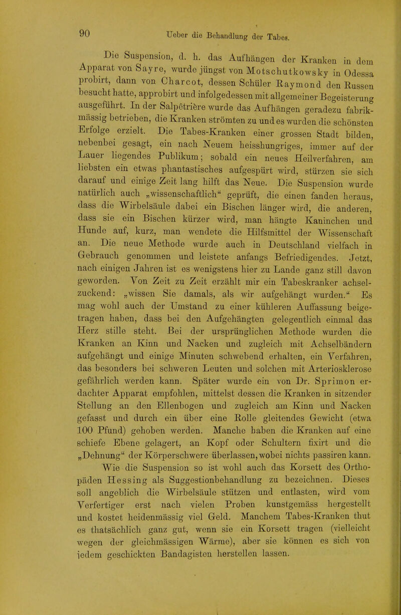 Die Suspension, d. h. das Aufhängen der Kranken in dem Apparat von Sayre, wurde jüngst von Motschutkowsky in Odessa probirt, dann von Charcot, dessen Schüler Eaymond den Russen besucht hatte, approbirt und infolgedessen mit allgemeiner Begeisterung ausgeführt. In der Salpetrifere wurde das Aufhängen geradezu fabrik- mässig betrieben, die Kranken strömten zu und es wurden die schönsten Erfolge erzielt. Die Tabes-Kranken einer grossen Stadt bilden, nebenbei gesagt, ein nach Neuem heisshungriges, immer auf der Lauer liegendes Publikum; sobald ein neues Heilverfahren, am liebsten ein etwas phantastisches aufgespürt wird, stürzen sie sich darauf und einige Zeit lang hilft das Neue. Die Suspension wurde natürlich auch „wissenschaftlich geprüft, die einen fanden heraus, dass die Wirbelsäule dabei ein Bischen länger wird, die anderen, dass sie ein Bischen kürzer wird, man hängte Kaninchen und Hunde auf, kurz, man wendete die Hilfsmittel der Wissenschaft an. Die neue Methode wurde auch in Deutschland vielfach in Gebrauch genommen und leistete anfangs Befriedigendes. Jetzt, nach einigen Jahren ist es wenigstens hier zu Lande ganz still davon geworden. Von Zeit zu Zeit erzählt mir ein Tabeskranker achsel- zuckend: „wissen Sie damals, als wir aufgehängt wurden. Es mag wohl auch der Umstand zu einer kühleren Auffassung beige- tragen haben, dass bei den Aufgehängten gelegentlich einmal das Herz stille steht. Bei der ursprünglichen Methode wurden die Kranken an Kinn und Nacken und zugleich mit Achselbändern aufgehängt und einige Minuten schwebend erhalten, ein Verfahren, das besonders bei schweren Leuten und solchen mit Arteriosklerose gefährlich werden kann. Später wurde ein von Dr. Sprimon er- dachter Apparat empfohlen, mittelst dessen die Kranken in sitzender Stellung an den Ellenbogen und zugleich am Kinn und Nacken gefasst und durch ein über eine Rolle gleitendes Gewicht (etwa 100 Pfund) gehoben werden. Manche haben die Kranken auf eine schiefe Ebene gelagert, an Kopf oder Schultern fixii-t imd die „Dehnung der Körperschwere überlassen, wobei nichts passiren kann. Wie die Suspension so ist wohl auch das Korsett des Ortho- päden Hessing als Suggestionbehandlung zu bezeichnen. Dieses soll angeblich die Wirbelsäule stützen und entlasten, wird vom Verfertiger erst nach vielen Proben kunstgemäss hergestellt und kostet heidenmässig viel Geld. Manchem Tabes-Kranken thut es thatsächlich ganz gut, wenn sie ein Korsett tragen (vielleicht wegen der gleichmässigen Wärrae), aber sie können es sich von iedem geschickten Bandagistcn herstellen lassen.