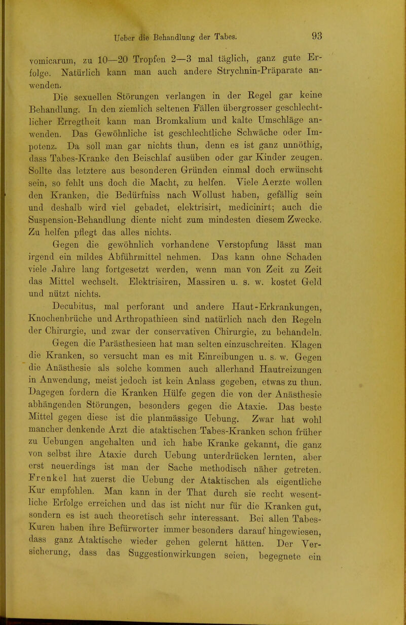 vomicarum, zu 10—20 Tropfen 2—3 mal täglich, ganz gute Er- folge. Natürlich kann man auch andere Strychnin-Präparate an- wenden. Die sexuellen Störungen verlangen in der Regel gar keine Behandlung. In den ziemlich seltenen Fällen übergrosser geschlecht- licher Erregtheit kann man Bromkalium und kalte Umschläge an- wenden. Das Gewöhnliche ist geschlechtliche Schwäche oder Im- potenz. Da soll man gar nichts thun, denn es ist ganz unnöthig, dass Tabes-Kranke den Beischlaf ausüben oder gar Kinder zeugen. Sollte das letztere aus besonderen Gründen einmal doch erwünscht sein, so fehlt uns doch die Macht, zu helfen. Viele Aerzte wollen den Kranken, die Bedürfniss nach Wollust haben, gefällig sein und deshalb wird viel gebadet, elektrisirt, medicinirt; auch die Suspension-Behandlung diente nicht zum mindesten diesem Zwecke. Zu helfen pflegt das alles nichts. Gegen die gewöhnlich vorhandene Verstopfung lässt man irgend ein mildes Abführmittel nehmen. Das kann ohne Schaden viele Jahre lang fortgesetzt werden, wenn man von Zeit zu Zeit das Mittel wechselt. Elektrisiren, Massiren u. s. w. kostet Geld und nützt nichts. Decubitus, mal perforant und andere Haut-Erkrankungen, Knochenbrüche und Arthropathieen sind natürlich nach den Regeln der Chirurgie, und zwar der conservativen Chirurgie, zu behandeln. Gegen die Parästhesieen hat man selten einzuschreiten. Klagen die Kranken, so versucht man es mit Einreibungen u. s. w. Gegen die Anästhesie als solche kommen auch allerhand Hautreizungen in Anwendung, meist jedoch ist kein Anlass gegeben, etwas zu thun. Dagegen fordern die Kranken Hülfe gegen die von der Anästhesie abhängenden Störungen, besonders gegen die Ataxie. Das beste Mittel gegen diese ist die planmässige Uebung. Zwar hat wohl mancher denkende Arzt die ataktischen Tabes-Kranken schon früher zu Uebungen angehalten und ich habe Kranke gekannt, die ganz von selbst ihre Ataxie durch Uebung unterdrücken lernten, aber erst neuerdings ist man der Sache methodisch näher getreten. Frenkel hat zuerst die Uebung der Ataktischen als eigentliche Kur empfohlen. Man kann in der That durch sie recht wesent- liche Erfolge erreichen und das ist nicht nur für die Kranken gut, sondern es ist auch theoretisch sehr interessant. Bei allen Tabes- Kuren haben ihre Befürworter immer besonders darauf hingewiesen, dass ganz Ataktische wieder gehen gelernt hätten. Der Ver- sicherung, dass das SuggestionwirkuDgen seien, begegnete ein