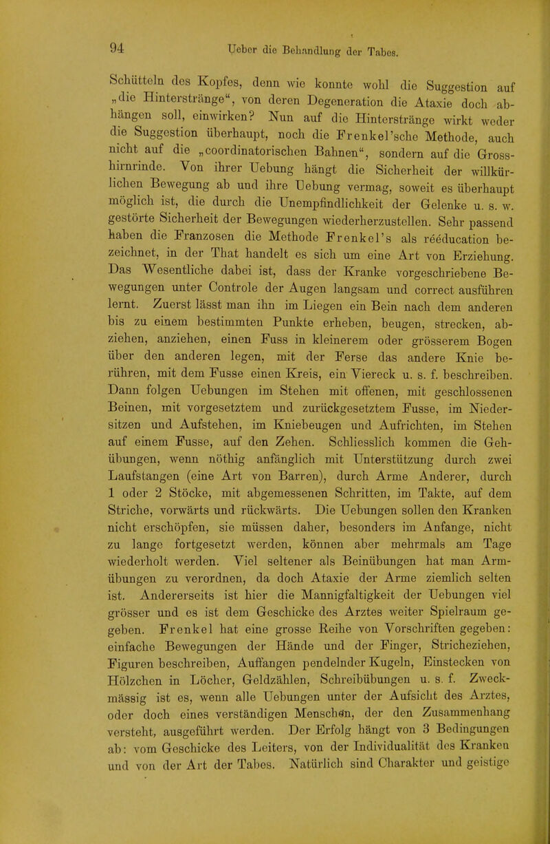 Schütteln des Kopfes, denn wie konnte wohl die Suggestion auf „die Hinterstränge, von deren Degeneration die Ataxie doch ab- hängen soll, einwirken? Nun auf die Hinterstränge wirkt weder die Suggestion überhaupt, noch die Prenkel'sche Methode, auch nicht auf die „coordinatorischen Bahnen, sondern auf die Gross- hirnrinde. Von ihrer Uebung hängt die Sicherheit der willkür- lichen Bewegung ab und ihre Hebung vermag, soweit es überhaupt möglich ist, die durch die Unempfindlichkeit der Gelenke u. s. w. gestörte Sicherheit der Bewegungen wiederherzustellen. Sehr passend haben die Franzosen die Methode Frenkel's als reeducation be- zeichnet, in der That handelt es sich um eine Art von Erziehung. Das Wesentliche dabei ist, dass der Kranke vorgeschriebene Be- wegungen unter Controle der Augen langsam und correct ausführen lernt. Zuerst lässt man ihn im Liegen ein Bein nach dem anderen bis zu einem bestimmten Punkte erheben, beugen, strecken, ab- ziehen, anziehen, einen Fuss in kleinerem oder grösserem Bogen über den anderen legen, mit der Ferse das andere Knie be- rühren, mit dem Fusse einen Kreis, ein Viereck u. s. f. beschreiben. Dann folgen Uebungen im Stehen mit offenen, mit geschlossenen Beinen, mit vorgesetztem und zurückgesetztem Fusse, im Nieder- sitzen und Aufstehen, im Kniebeugen und Aufrichten, im Stehen auf einem Fusse, auf den Zehen. Schliesslich kommen die Geh- übungen, wenn nöthig anfänglich mit Unterstützung durch zwei Laufstangen (eine Art von Barren), durch Arme Anderer, durch 1 oder 2 Stöcke, mit abgemessenen Schritten, im Takte, auf dem Striche, vorwärts und rückwärts. Die Uebungen sollen den Kranken nicht erschöpfen, sie müssen daher, besonders im Anfange, nicht zu lange fortgesetzt werden, können aber mehrmals am Tage wiederholt werden. Viel seltener als Beinübungen hat man Arm- übungen zu verordnen, da doch Ataxie der Arme ziemlich selten ist. Andererseits ist hier die Mannigfaltigkeit der Uebungen viel grösser und es ist dem Geschicke des Arztes weiter Spielraum ge- geben. Frenkel hat eine grosse Eeihe von Vorschriften gegeben: einfache Bewegungen der Hände und der Finger, Stricheziehen, Figuren beschreiben. Auffangen pendelnder Kugeln, Einstecken von Hölzchen in Löcher, Geldzählen, Schreibübungen u. s. f. Zweck- mässig ist es, wenn alle Uebungen unter der Aufsicht des Arztes, oder doch eines verständigen Menschein, der den Zusammenhang versteht, ausgeführt werden. Der Erfolg hängt von 3 Bedingungen ab: vom Geschicke des Leiters, von der Individualität dos Kranken und von der Art der Tabes. Natürlich sind Charakter und geistige