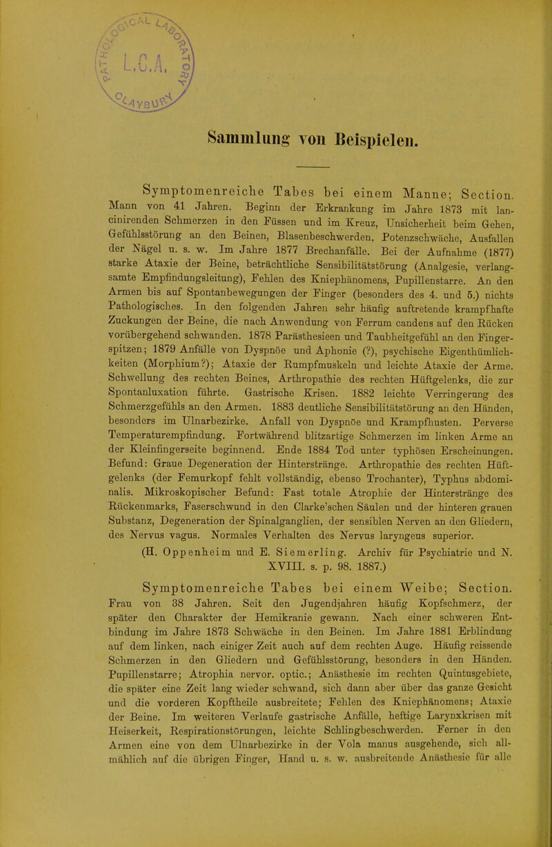 Sammlung von Beispielen. Symptomenreiche Tabes bei einem Manne; Section. Mann von 41 Jahren. Beginn der Erkrankung im Jahre 1873 mit lan- cinironden Schmerzen in den Füssen und im Kreuz, Unsicherheit beim Gehen, Gefühlsstörung an den Beinen, Blasenbeschwerden, Potenzschwäche, Ausfallen der Nägel u. s. w. Im Jahre 1877 Brechanfälle. Bei der Aufnahme (1877) starke Ataxie der Beine, beträchtliche Sensibilitätstörung (Analgesie, verlang- samte Empfindungsleitung), Pehlen des Kniephänomens, Pupillenstarre. An den Armen bis auf Spontanbewegungen der Finger (besonders des 4. und 5.) nichts Pathologisches. In den folgenden Jahren sehr häufig auftretende krampfhafte Zuckungen der Beine, die nach Anwendung von Ferrum candens auf den Rücken vorübergehend schwanden. 1878 Parästhesieen und Taubheitgefühl an den Finger- spitzen; 1879 Anfälle von Dyspaöe und Aphonie (?), psychische Eigenthümlich- keiten (Morphium?); Ataxie der Rumpfmuskeln und leichte Ataxie der Arme. Schwellung des rechten Beines, Arthropathie des rechten Hüftgelenks, die zur Spontanluxation führte. Gastrische Krisen. 1882 leichte Verringerung des Schmerzgefühls an den Armen. 1883 deutliche Sensibilitätatörung an den Händen, besonders im Ulnarbezirke. Anfall von Dyspnoe und Krampfliusten, Perverse Temperaturempfindung. Fortwährend blitzartige Schmerzen im linken Arme an der Kleinfingerseite beginnend. Ende 1884 Tod unter typhösen Erscheinungen. Befund: Graue Degeneration der Hinterstränge. Arthropathie des rechten Hüft- gelenks (der Femurkopf fehlt vollständig, ebenso Trochanter), Typhus abdomi- nalis. Mikroskopischer Befund: Fast totale Atrophie der Hinterstränge des Rückenmarks, Faserschwund in den Clarke'schen Säulen und der hinteren grauen Substanz, Degeneration der Spinalganglien, der sensiblen Nerven an den Gliedern, des Nervus vagus. Normales Verhalten des Nervus laryngeus superior. (H. Oppenheim und B. Siemerling. Archiv für Psychiatrie und N. XVIII. s. p. 98. 1887.) Symptomenreiche Tabes bei einem Weibe; Section. Frau von 38 Jahren. Seit den Jugendjahren häufig Kopfschmerz, der später den Charakter der Hemikranie gewann. Nach einer schweren Ent- bindung im Jahre 1873 Schwäche in den Beinen. Im Jahi-e 1881 Erblindung auf dem linken, nach einiger Zeit auch auf dem rechten Auge. Häufig reissende Schmerzen in den Gliedern und Gefühlsstörung, besonders in den Händen. Pupillenstarre; Atrophia nervor. optic; Anästhesie im rechten Quintusgebiete, die später eine Zeit lang wieder schwand, sich dann aber über das ganze Gesicht und die vorderen Kopftheile ausbreitete; Fehlen des Kniephänomens; Ataxie der Beine. Im weiteren Verlaufe gastrische Anfälle, heftige Larynxkrisen mit Heiserkeit, Respirationstörungen, leichte Schlingbeschwerden. Ferner in den Armen eine von dem Ulnarbezirke in der Vola manus ausgehende, sich all- mählich auf die übrigen Finger, Hand u. s. w. ausbreitende Anästhesie für alle