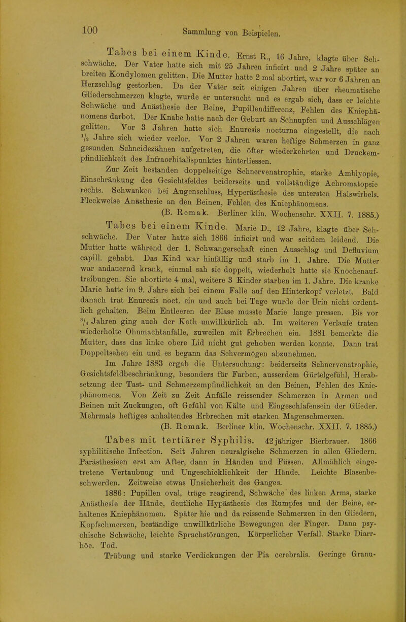 Tabes bo o nem Kinde. Emst R, ig Jahre, klagte über Seh- chwache. Der Vater hatte sich mit 25 Jahren inficirt und 2 Jaire später an breiten Kondylomen gelitten. Die Mutter hatte 2 mal abortirt, war vor 6 Jahren an Herzschlag gestorben. Da der Vater seit einigen Jahren über rheumatische Gliederschmerzen klagte, wurde er untersucht und es ergab sich, dass er leichte Schwache und Anästhesie der Beine, Pupillendifferenz, Fehlen des Kniephä- nomens darbot. Der Knabe hatte nach der Geburt an Schnupfen und Ausschlägen gelitten. Vor 3 Jahren hatte sich Enuresis nocturna eingestellt, die nach V2 Jahre sich wieder verlor. Vor 2 Jahren waren heftige Schmerzen in ganz gesunden Schneidezähnen aufgetreten, die öfter wiederkehrten und Druckem- pfindlichkeit des Infraorbitalispunktes hinterliessen. Zur Zeit bestanden doppelseitige Sehnervenatrophie, starke Amblyopie, Einschränkung des Gesichtsfeldes beiderseits und vollständige Achromatopsie' rechts. Schwanken bei Augenschluss, Hyperästhesie des untersten Halswirbels. Fleckweise Anästhesie an den Beinen, Fehlen des Kniephänomens. (B. Remak. Berliner klin. Wochenschr. XXII. 7. 1885.) Tabes bei einem Kinde. Marie D., 12 Jahre, klagte über Seh- schwäche. Der Vater hatte sich 1866 inficirt und war seitdem leidend. Die Mutter hatte während der 1. Schwangerschaft einen Ausschlag und Defluvium capill. gehabt. Das Kind war hinfällig und starb im 1. Jahre. Die Mutter war andauernd krank, einmal sah sie doppelt, wiederholt hatte sie Knochenauf- treibungen. Sie abortirte 4 mal, weitere 3 Kinder starben im 1. Jahre. Die kranke Marie hatte im 9. Jahre sich bei einem Falle auf den Hinterkopf verletzt. Bald danach trat Enuresis noct. ein und auch bei Tage wurde der Urin nicht ordent- lich gehalten. Beim Entleeren der Blase masste Marie lange pressen. Bis vor 3/4 Jahren ging auch der Koth unwillkürlich ab. Im weiteren Verlaufe traten wiederholte Ohnmachtanfälle, zuweilen mit Erbrechen ein. 1881 bemerkte die Mutter, dass das linke obere Lid nicht gut gehoben werden konnte. Dann trat Doppeltsehen ein und es begann das Sehvermögen abzunehmen. Im Jahi-e 1883 ergab die Untersuchung: beiderseits Sehnervenatrophie, Gesichtsfeldbeschränkung, besonders für Farben, ausserdem Gürtelgefühl, Herab- setzung der Tast- und Schmerzempfindlichkeit an den Beinen, Fehlen des Knie- phänomens. Von Zeit zu Zeit Anfälle reissender Schmerzen in Armen und Beinen mit Zuckungen, oft Gefühl von Kälte und Eingeschlafensein der Glieder. Mehrmals heftiges anhaltendes Erbrechen mit starken Magenschmerzen. (B. Remak. Berliner klin. Wochenschr. XXII. 7. 1885.) Tabes mit tertiärer Syphilis. 42jähriger Bierbrauer. 1866 syphilitische Infection. Seit Jahren neuralgische Schmerzen in allen Gliedern. Parästhesieen erst am After, dann in Händen und Füssen. Allmählich einge- tretene Vertaubuug und Ungeschicklichkeit der Hände. Leichte Blasenbe- schwerden. Zeitweise etwas Unsicherheit des Ganges. 1886: Pupillen oval, träge reagirend, Schwäche des linken Arms, starke Anästhesie der Hände, deutliche Hypästhesie des Rumpfes und der Beine, er- haltenes Kniephänomeu. Später hie und da reissende Schmerzen in den Gliedern, Kopfschmerzen, beständige unwillkürliche Bewegungen der Finger. Dann psy- chische Schwäche, leichte Sprachstörungen. Körperlicher Verfall. Starke Diarr- höe. Tod. Trübung und starke Verdickungen der Pia cerebralis. Geringe Granu-