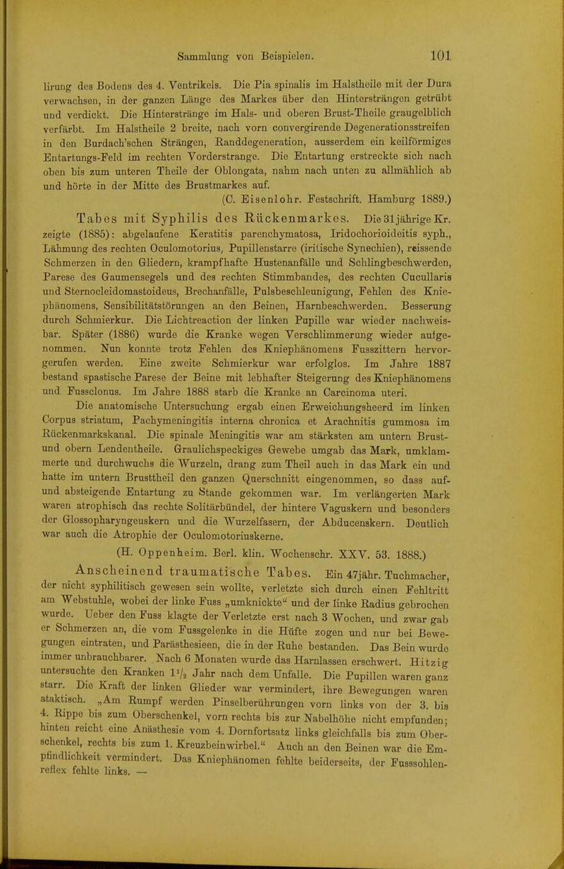 lirung des Bodens des 4. Ventrikels. Die Pia spinalis im Halsthoile mit der Dura verwaclisen, in der ganzen Länge des Markes über den Hintersträngen getrübt und verdickt. Die Hinterstränge im Hals- und oberen Brust-Theile graugelblicli vorfärbt. Im Halstheile 2 breite, nach vorn convergirende Degenerationsstreifen in den Burdach'sclien Strängen, Randdegeneration, ausserdem ein keilförmiges Entartungs-Peld im rechten Vorderstrange. Die Entartung erstreckte sich nach oben bis zum unteren Theile der Oblongata, nahm nach unten zu allmählich ab und hörte in der Mitte des Brustmarkes auf. (C. Eisenlohr. Festschi-ift. Hamburg 1889.) Tabes mit Syphilis des Rückenmarkes. Die31 jährigeZr. zeigte (1885): abgelaufene Keratitis parenchymatosa, Iridochorioideitis syph., Lähmung des rechten Oculomotorius, Pupillenstarre (iritische Synechien), reissende Schmerzen in den Gliedern, krampfhafte Hustenanfälle und Schlingbeschwerden, Parese des Gaumensegels und des rechten Stimmbandes, des rechten Cucullaris und Sternocleidomastoideus, Brechanfälle, Pulsbeschleunigung, Pehlen des Knie- phänomens, Sensibilitätstörungen an den Beinen, Harnbeschwerden. Besserung durch Schmierkur. Die Lichtreaction der linken Pupille war wieder nachweis- bar. Später (1886) wurde die Kranke wegen Verschlimmerung wieder aufge- nommen. Nun konnte trotz Fehlen des Kniephänomens Fusszittern hervor- gerufen werden. Eine zweite Schmierkur war erfolglos. Im Jahre 1887 bestand spastische Parese der Beine mit lebhafter Steigerung des Kniephänomens und Fussclonus. Im Jahre 1888 starb die Kranke an Carcinoma uteri. Die anatomische Untersuchung ergab einen Erweichungsheerd im linken Corpus striatum, Pachymeningitis interna chronica et Arachnitis gummosa im Rückenmarkskanal. Die spinale Meningitis war am stärksten am untern Brust- und obern Lendentheile. Graulichspeckiges Gewebe umgab das Mark, umklam- merte und durchwuchs die Wurzeln, drang zum Theil auch in das Mark ein und hatte im untern Brusttheil den ganzen Querschnitt eingenommen, so dass auf- und absteigende Entartung zu Stande gekommen war. Im verlängerten Mark waren atrophisch das rechte Solitärbündel, der hintere Vaguskern und besonders der Glossopharyngeuskern und die Wurzelfasern, der Abducenskern. Deutlich war auch die Atrophie der Oculomotoriuskerne. (H. Oppenheim. Berl. klin. Wochenschr. XXV. 53. 1888.) Anscheinend traumatische Tabes. Ein 47jähr. Tuchmacher, der nicht syphilitisch gewesen sein wollte, verletzte sich durch einen Fehltritt am Webstuhle, wobei der linke Fuss „umknickte und der linke Radius gebrochen wurde, Ueber den Fuss klagte der Verletzte erst nach 3 Wochen, und zwar gab er Schmerzen an, die vom Fussgelenke in die Hüfte zogen und nur bei Bewe- gungen eintraten, und Parästhesieen, die in der Ruhe bestanden. Das Bein wurde immer unbrauchbarer. Nach 6 Monaten wurde das Harnlassen erschwert. Hitzig untersuchte den Kranken Vj, Jahr nach dem Unfälle. Die Pupillen waren ganz starr. Die Kraft der linken Glieder war vermindert, ihre Bewegungen waren ataktisch. „Am Rumpf werden Pinselberührungen vorn links von der 3. bis 4. Rippe bis zum Oberschenkel, vorn rechts bis zur Nabelhöhe nicht empfunden- hinten reicht eine Anästhesie vom 4. Dornfortsatz links gleichfalls bis zum Ober- schenkel, rechts bis zum 1. Kreuzbeinwirbel. Auch an den Beinen war die Em- pündhchkeit vermindert. Das Kniephänomen fehlte beiderseits, der Fusssohlen- retlex fehlte links. —
