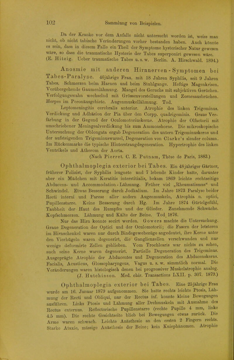 Da der Kranke vor dorn Anfalle nicht untersucht vk^orden ist, weiss man nicht, ob nicht tabischo Veränderungen vorher bestanden haben. Auch könnte CS sein, dass in diesem Falle ein Theil der Symptome hysterischer Natur gewesen wäre, 80 dass die traumatische Hysterie der Tabes superponirt gewesen wäre. (E. Hitzig. Ueber traumatische Tabes u. s. w. Berlin. A. Hirschwald. 1894.) Anosmie mit anderen Hirnnerven - Symptomen bei Tabes-Paralyse. 46jährige Frau, mit 18 Jahren Syphilis, seit 9 Jahren Tabes. Schmerzen beim Harnen und beim Stuhlgange. Heftige Magenkrisen. Vorübergehende Gaumenlähmung. Mangel des Geruchs mit subjektiven Gerüchen. Verfolgungswahn wechselnd mit Grössenvorstellungen und Zornesausbrüchen. Herpes im Peronäusgebiete. Augenmuskellähmung. Tod. Leptomeningitis cerebralis anterior. Atrophie des linken Trigeminus. Verdickung und Adhäsion der Pia über den Corpp. quadrigeminis. Graue Ver- färbung in der Gegend der Oculomotoriuskerne. Atrophie der Olfactorii mit umschi-iebener Meningealverdickung bis zum Ammonshorne. Die mikroskopische Untersuchung der Oblongata ergab Degeneration des untern Trigeminuskerns und der aufsteigenden Trigeminuswurzel, Degeneration von Olarke's slender column. Im Rückenmarke die typische Hinterstrangdegeneration. Hypertrophie des linken Ventrikels und Atherom der Aorta. (Nach Pierret. C. E. Putnam, Thöse de Paris, 1883.) Ophthalmoplegia exterior bei Tabes. Ein 48jähriger Gärtner, früherer Polizist, der Syphilis leugnete und 7 lebende Kinder hatte, darunter aber ein Mädchen mit Keratitis interstitialis, bekam 1869 leichte rechtseitige Abducens- und Accommodation - Lähmung. Früher viel „Rheumatismus und Schwindel. Etwas Besserung durch Jodkalium. Im Jahre 1873 Paralyse beider Recti interni und Parese aller andern Augenmuskeln, Atrophia n. ojitici, Pupillenstarre. Keine Besserung durch Hg. Im Jahre 1874 Gürtelgefühl, Taubheit der Haut des Rumpfes und der Glieder. Zunehmende Schwäche. Kopfschmerzen. Lähmung und Kälte der Beine. Tod_ 1876. Nur das Hirn konnte secirt werden. Gowers machte die Untersuchung. Graue Degeneration der Optici und der Oculomotorii; die Fasern der letzteren im Hirnschenkel waren nur durch Bindegewebezüge angedeutet, ihre Kerne unter den Vierhügeln waren degenerirt, die Ganghenzellen verschwunden und nur wenige deformirte Zellen geblieben. Vom Trochlearis war nichts zu sehen, auch seine Kerne waren degenerirt. Partielle Degeneration des Trigeminus. Ausgeprägte Atrophie der Abducentes und Degeneration des Abducenskerns. Facialis, Acusticus, Glossopharyngeus, Vagus u. s, w. sämmtlich normal. Die Veränderungen waren histologisch denen bei progressiver Muskelatrophie analog. (J. Hutchinson. Med. chir. Transactions LXII. p. 307. 1879.) Ophthalmoplegia exterior bei Tabes. Eine 25jährigeFrau wurde am 16. Januar 1879 aufgenommen. Sie hatte rechts leichte Ptosis, Läh- mung der Recti und Obliqui, nur der Rectus inf. konnte kleine Bewegungen ausführen. Links Ptosis und Lähmung aller Drehmuskeln mit Ausnahme des Rectus externus. Reflectorische Pupillenstarre (rechte Pupille 4 mm, linke 4.5 mm). Die rechte Gesichtseitc blieb bei Bewegungen etwas zurück. Die Arme waren schwach. Leichte Anästhesie an den ersten 2 Fingern rechts. Starke Ataxie, massige Anästhesie der Beine; kein Kniephänomen. Atrophie