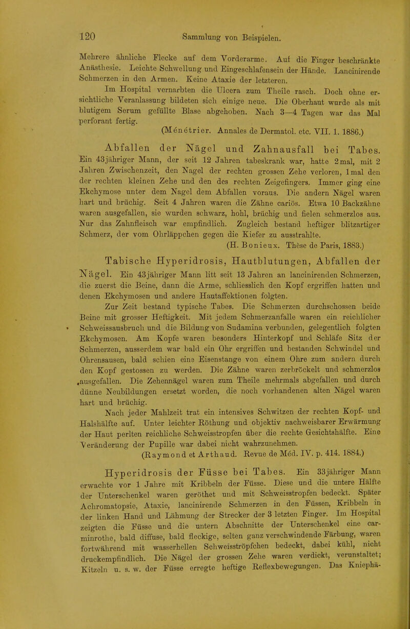 Mehrere äinliche Flocke auf dem Vorderarme. Auf die Finger bescliränkto Anästhesie. Leichte Schwellung und Eingeschlafen sein der Hände. Lancinirende Schmerzen in den Armen. Keine Ataxie der letzteren. Im Hospital vernarbten die Ulcora zum Tlieile rasch. Doch ohne er- sichtliche Veranlassung bildeten sich einige neue. Die Oberhaut wurde als mit blutigem Serum gefüllte Blase abgehoben. Nach 3—4 Tagen war das Mal perforant fertig. (M^netrier. Annales de Dermatol. etc. VII. 1. 1886.) Abfallen der Nägel und Zahnausfall bei Tabes. Ein 43jähriger Mann, der seit 12 Jahren tabeskrank war, hatte 2 mal, mit 2 Jahren Zwischenzeit, den Nagel der rechten grossen Zehe verloren, Imal den der rechten kleinen Zehe und den des rechten Zeigefingers. Immer ging eine Ekchymose unter dem Nagel dem Abfallen voraus. Die andern Nägel waren hart und brüchig. Seit 4 Jahren waren die Zähne cariös. Etwa 10 Backzähne waren ausgefallen, sie wurden schwarz, hohl, brüchig und fielen schmerzlos aus. Nur das Zahnfleisch war empfindlich. Zugleich bestand heftiger blitzartiger Schmerz, der vom Ohrläppchen gegen die Kiefer zu ausstrahlte. (H. Bonieux. Thöse de Paris, 1883.) Tabiscbe Hyperidrosis, Hautblutungen, Abfallen der Nägel. Ein 43jähriger Mann litt seit 13 Jahren an lancinirenden Schmerzen, die zuerst die Beine, dann die Arme, schliesslich den Kopf ergriffen hatten und denen Ekchymosen und andere Hautaffektionen folgten. Zur Zeit bestand typische Tabes. Die Schmerzen durchschossen beide Beine mit grosser Heftigkeit. Mit jedem Schmerzanfalle waren ein reichlicher Schweissausbrucli und die Bildung von Sudamina verbunden, gelegentlich folgten Ekchymosen. Am Kopfe waren besonders Hinterkopf und Schläfe Sitz der Schmerzen, ausserdem war bald ein Ohr ergriffen und bestanden Schwindel und Ohrensausen, bald schien eine Eisenstange von einem Ohre zum andern durch den Kopf gestossen zu werden. Die Zähne waren zerbröckelt und schmerzlos .ausgefallen. Die Zehennägel waren zum Theile mehrmals abgefallen und durch dünne Neubildungen ersetzt worden, die noch vorhandenen alten Nägel waren hart und brüchig. Nach jeder Mahlzeit trat ein intensives Schwitzen der rechten Kopf- und Halshälfte auf. Unter leichter Röthung und objektiv nachweisbarer Erwärmung der Haut perlten reichliche Schweisstropfen über die rechte Gesichtshälfte. Eine Veränderung der Pupille war dabei nicht wahrzunehmen. (Eaymond et Arthaud. Revue de Med. IV. p. 414. 1884.) Hyperidrosis der Füsse bei Tabes. Ein 33jähriger Mann erwachte vor 1 Jahre mit Kribbeln der Füsse. Diese und die untere Hälfte der Unterschenkel waren geröthet und mit Schweisstropfen bedeckt. Später Achromatopsie, Ataxie, lancinii-ende Schmerzen in den Füssen, Kribbeln in der linken Hand und Lähmung der Strecker der 3 letzten Finger. Im Hospital zeigten die Füsse und die untern Abschnitte der Unterschenkel eine car- minrotlie, bald diffuse, bald fleckige, selten ganz verschwindende Färbung, waren fortwährend mit wasserhellen Schweisströpfchen bedeckt, dabei kühl, nicht druckempfindlich. Die Nägel der grossen Zehe waren verdickt, verunstaltet; Kitzeln u. s. w. der Füsse erregte heftige Reflexbewegungen. Das Kniephä-