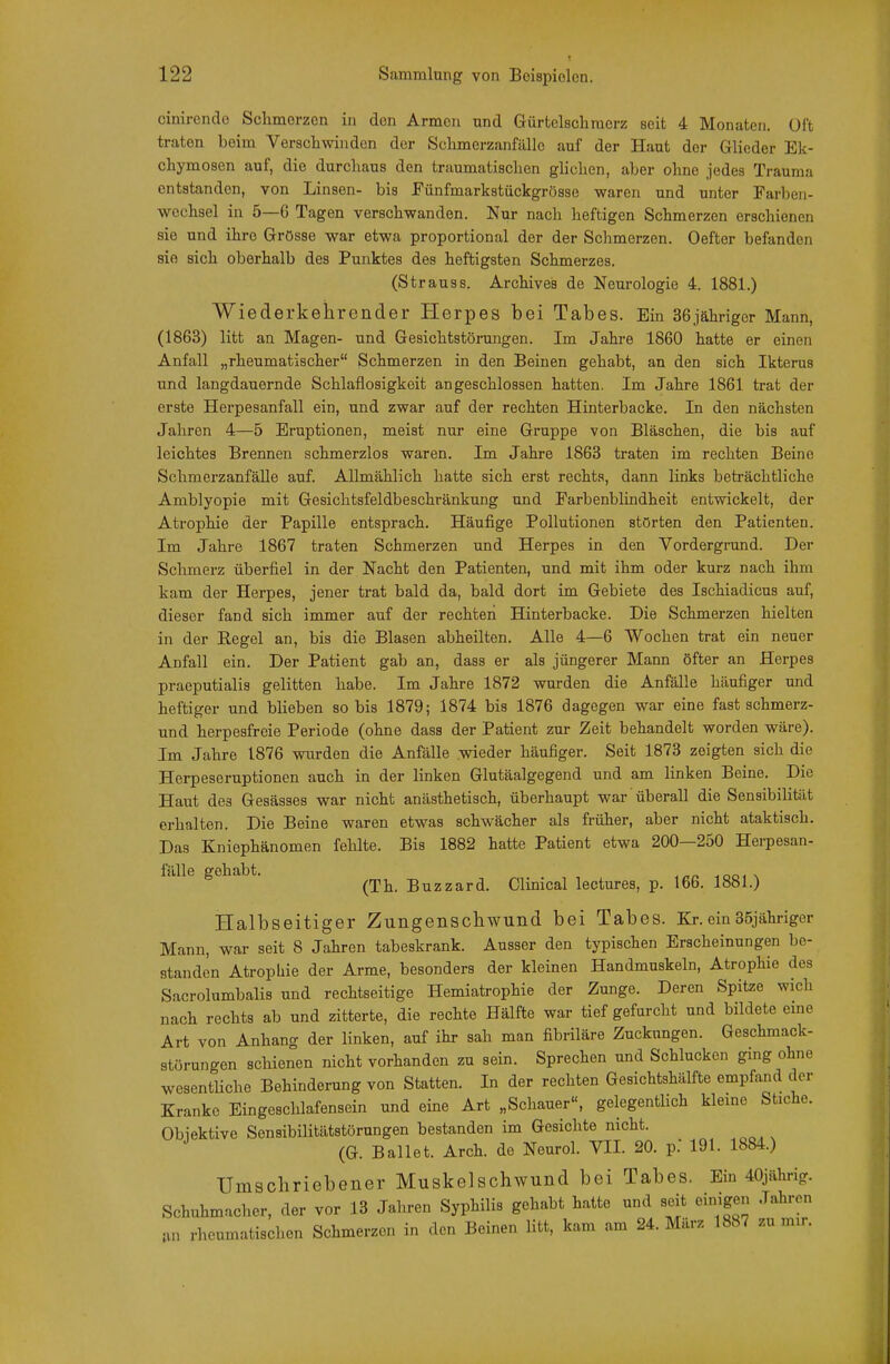 cinirendo Sclimorzen in den Armen und Gürtclscliracrz seit 4 Monaten. Oft traten beim Verschwinden der SclimerzanftlUe auf der Haut der Glieder Ek- chymosen auf, die durchaus den traumatischen glichen, aber ohne jedes Trauma entstanden, von Linsen- bis Fünfmarkstückgrösse waren und unter Parben- wcchsel in 5—6 Tagen verschwanden. Nur nach heftigen Schmerzen erschienen sie und ihre Grösse war etwa proportional der der Schmerzen. Oefter befanden sie sich oberhalb des Punktes des heftigsten Schmerzes. (Strauss. Archives de Neurologie 4. 1881.) Wiederkehrender Herpes bei Tabes. Ein 36jähriger Mann, (1863) litt an Magen- und Gesichtstörmigen. Im Jahre 1860 hatte er einen Anfall „rheumatischer Schmerzen in den Beinen gehabt, an den sich Ikterus und langdauernde Schlaflosigkeit angeschlossen hatten. Im Jahre 1861 trat der erste Herpesanfall ein, und zwar auf der rechten Hinterbacke. In den nächsten Jahren 4—5 Eruptionen, meist nur eine Gruppe von Bläschen, die bis auf leichtes Brennen schmerzlos waren. Im Jahre 1863 traten im rechten Beine Schmerzanfälle auf. Allmählich hatte sich erst rechts, dann links beträchtliche Amblyopie mit Gesichtsfeldbeschränkung und Farbenblindheit entwickelt, der Atrophie der Papille entsprach. Häufige Pollutionen störten den Patienten. Im Jahre 1867 traten Schmerzen und Herpes in den Vordergrund. Der Schmerz überfiel in der Nacht den Patienten, und mit ihm oder kurz nach ihm kam der Herpes, jener trat bald da, bald dort im Gebiete des Ischiadicns auf, dieser fand sich immer auf der rechten Hinterbacke. Die Schmerzen hielten in der Regel an, bis die Blasen abheilten. Alle 4—6 Wochen trat ein neuer Anfall ein. Der Patient gab an, dass er als jüngerer Mann öfter an Herpes praeputialis gelitten habe. Im Jahre 1872 wurden die Anfälle häufiger und heftiger und blieben so bis 1879; 1874 bis 1876 dagegen war eine fast schmerz- und herpesfreie Periode (ohne dass der Patient zur Zeit behandelt worden wäre). Im Jahre 1876 wurden die Anfälle wieder häufiger. Seit 1873 zeigten sich die Herpeseruptionen auch in der linken Glutäalgegend und am linken Beine. Die Haut des Gesässes war nicht anästhetisch, überhaupt war überall die Sensibilität erhalten. Die Beine waren etwas schwächer als früher, aber nicht ataktisch. Das Kniephänomen fehlte. Bis 1882 hatte Patient etwa 200—250 Herpesan- fälle gehabt. -.oo. \ (Th. Buzzard. Clinical lectures, p. 166. 1881.) Halbseitiger Zungenschwund bei Tabes. Kr.ein35jähriger Mann, war seit 8 Jahren tabeskrank. Ausser den typischen Erscheinungen be- standen Atrophie der Arme, besonders der kleinen Handmuskeln, Atrophie des Sacrolumbalis und rechtseitige Hemiatrophie der Zunge. Deren Spitze wich nach rechts ab und zitterte, die rechte Hälfte war tief gefurcht und bildete eme Art von Anhang der linken, auf ihr sah man fibriläre Zuckungen. Geschmack- störungen schienen nicht vorhanden zu sein. Sprechen und Schlucken ging ohne wesentliche Behinderung von Statten. In der rechten Gesichtshälfte empfand der Kranke Eingeschlafensein und eine Art „Schauer«, gelegentlich kleme Stiche. Obiektive Sensibilitätstörungen bestanden im Gesichte nicht. (G. Ballet. Arch. de Neurol. VII. 20. pJ 191. 1884.) Umscliriebeiier Muskelschwund bei Tabes. Ein 40jährig. Schuhmacher, der vor 13 Jahren Syphilis gehabt hatte und seit einigen Jahren tvn rheumatischen Schmerzen in den Beinen litt, kam am 24. März 1887 zu mir.