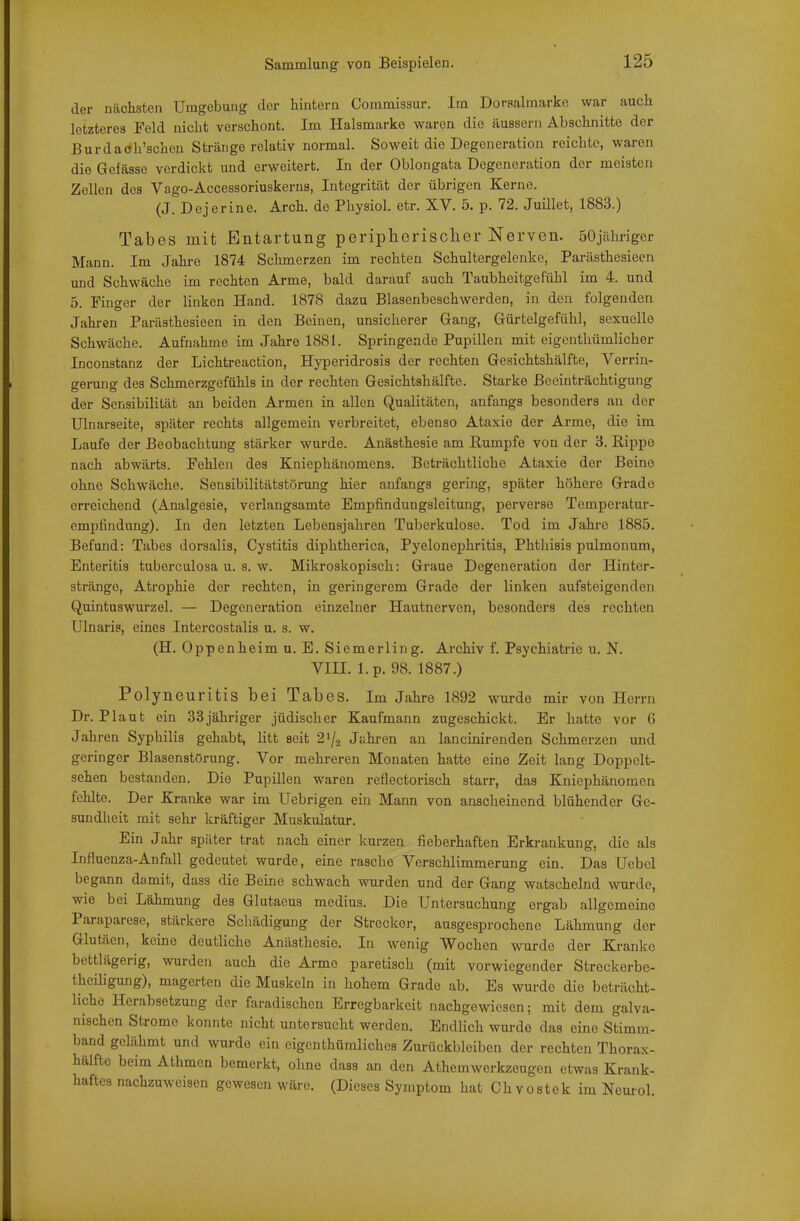 der ncächsten Umgebung der hintern Commissur. Im Doraalmarke war auch letzteres Feld nicht verschont. Im Halsmarko waren die äussern Abschnitte der Burdach'schcn Stränge relativ normal. Soweit die Degeneration reichte, waren die Gefässo verdickt und erweitert. In der Oblongata Degeneration der meisten Zellen des Vago-Accessoriuskerns, Integrität der übrigen Kerne. (J. Dejerine. Arch. de Physiol. etr. XV. 5. p. 72. Juillet, 1883.) Tabes mit Entartung peripherischer Nerven. öOjährigcr Mann. Im Jahre 1874 Schmerzen im rechten Schultergelcnke, Parästhesieen und Schwäche im rechten Arme, bald darauf auch Taubheitgefühl im 4. und 5. Finger der linken Hand. 1878 dazu Blasenbeschwerden, in den folgenden Jahren Parästhesieen in den Beinen, unsicherer Gang, Gürtelgefühl, sexuelle Schwäche. Aufnahme im Jahre 1881. Springende Pupillen mit eigenthümlicher Inconstanz der Lichtreaction, Hyperidrosis der rechten Gesichtshälfte, Verrin- gerung des Schmerzgefühls in der rechten Gesichtshälfte. Starke Beeinträchtigung der Sensibilität an beiden Armen in allen Qualitäten, anfangs besonders au der Ulnarseite, später rechts allgemein verbreitet, ebenso Ataxie der Arme, die im Laufe der Beobachtung stärker wurde. Anästhesie am Rumpfe von der 3. Rippe nach abwärts. Fehleu des Kniephänomens. Beträchtliche Ataxie der Beino ohne Schwäche. Sensibilitätstörung hier anfangs gering, später höhere Grade erreichend (Analgesie, verlangsamte Empfindungsleitung, perverse Temperatur- empfiiidung). In den letzten Lebensjahren Tuberkulose. Tod im Jahre 1885. Befand: Tabes dorsalis, Cystitis diphtherica, Pyelonephritis, Phtliisis pulmonum, Enteritis tuberculosa u. s. w. Mikroskopisch: Graue Degeneration der Hinter- stränge, Atrophie der rechten, in geringerem Grade der linken aufsteigenden Quintuswurzel. — Degeneration einzelner Hautnerven, besonders des rechten Ulnaris, eines Intercostalis u. s. w. (H. Oppenheim u. B. Siemerling. Archiv f. Psychiatrie u. N. Vin. l.p. 98. 1887.) Polyneuritis bei Tabes. Im Jahre 1892 wurde mir von Herrn Dr. Plaut ein 33 jähriger jüdischer Kaufmann zugeschickt. Er hatte vor 6 Jahren Syphilis gehabt, litt seit 2^/2 Jahi-en an lancinirenden Schmerzen und geringer Blasenstörung. Vor mehreren Monaten hatte eine Zeit lang Doppclt- sehen bestanden. Die Pupillen waren reflectorisch starr, das Kniephänomen fehlte. Der Kranke war im Uebrigen ein Mann von anscheinend blühender Ge- sundheit mit sehr kräftiger Muskulatur. Ein Jahr später trat nach einer kurzen fieberhaften Erkrankung, die als Influenza-Anfall gedeutet wurde, eine rasche Verschlimmerung ein. Das Ucbcl begann damit, dass die Beine schwach wurden und der Gang watschelnd wurde, wie bei Lähmung des Glutaeus medius. Die Untersuchung ergab allgemeine Paraparese, stärkere Schädigung der Strecker, ausgesprochene Lähmung der Glutäen, keine deutliche Anästhesie. In wenig Wochen wurde der Kranke bettlägerig, wurden auch die Arme paretisch (mit vorwiegender Streckerbe- theiligung), magerten die Muskeln in hohem Grade ab. Es wurde die beträcht- liche Herabsetzung der faradischen Erregbarkeit nachgewiesen; mit dem galva- nischen Strome konnte nicht untersucht werden. Endlich wurde das eine Stimm- band gelähmt und wurde ein eigenthümliches Zurückbleiben der rechten Thorax- hälfte beim Athmcn bemerkt, ohne dass an den Athemwerkzeugen etwas Krank- haftes nachzuweisen gewesen wäre. (Dieses Symptom hat Chvostek im Neuiol