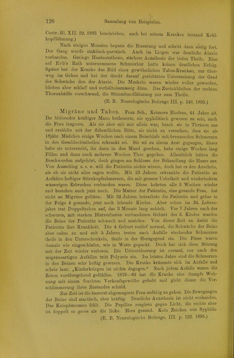 Oentr.-Bl. XII. 22. 1893 bcschriobon, auch bei seinem Kranken bestand Kehl- kopfläbmung.) Nach einigen Monaten begann die Besserung und schritt dann stetig fort. Der Gang wurde ataktisch-parctisch. Auch im Liegen war deutliche Ataxie vorhanden. Geringe Hautanästhesie, stärkere Anästhesie der tiefen Theile. Eine auf Brb's Rath unternommene Schmierkur hatte keinen deutlichen Erfolg. Später bot der Kranke das Bild eines gewöhnlichen Tabes-Kranken, nur über- wog im Gehen und bei der direkt darauf gerichteten Untersuchung der Grad der Schwäche den der Ataxie, Die Muskeln waren wieder voller geworden, blieben aber schlaff und verhältnissmässig dünn. Das Zurückbleiben der rechten Thoraxhälfte verschwand, die Stimmbandlähmung nur zum Theile. (B. B. Neurologische Beiträge III. p. 146. 1895.) Migräne und Tabes. Frau Sch., Krämers Ehefrau, 44 Jahi-o alt. Ihr blühender kräftiger Mann betheuerte, nie syphilitisch gewesen zu sein, auch die Erau leugnete. Als sie aber mit mir allein war, brach sie in Thränen aus und erzählte mit der flehentlichen Bitte, sie nicht zu verrathen, dass sie als ISjähr. Mädchen einige Wochen nach einem Beisclilafe mit brennenden Schmerzen in den Geschlechtstheilen erkrankt sei. Sie sei zu einem Arzt gegangen, dieser habe sie untersucht, ihr dann in den Mund gesehen, habe einige Wochen laug Pillen und dann noch mehrere Wochen Thee gegeben. Allmählich hätten die Beschwerden aufgehört, doch gingen am Schlüsse der Behandlung die Haare aus. Von Ausschlag u. s. w. wiU die Patientin nichts wissen, doch hat es den Anschein, als ob sie nicht alles sagen wollte. Mit 23 Jahi-en erkrankte die Patientin an Anfällen heftiger Stirnkopfschmerzen, die mit grosser Uebelkeit und wiederholtem wässerigen Erbrechen verbunden wai-en. Diese kehrten alle 3 Wochen wieder und bestehen auch jetzt noch. Die Mutter der Patientin, eine gesunde Frau, hat nicht an Migräne gelitten. Mit 32 Jahren heirathete die Patientin und gebar in der Folge 4 gesunde, jetzt noch lebende Kinder. Aber schon im 34. Lebens- jahre trat Doppeltsehen auf, das 3 Monate lang anhielt. Vor 7 Jahren nach der schweren, mit starken Blutverlusten verbundenen Geburt des 3. Kindes wurden die Beine der Patientin schwach mid unsicher. Von dieser Zeit an datii-t die Patientin ihre Krankheit. Die 4. Geburt verlief normal, die Schwäche der Beine aber nahm zu und seit 5 Jahren treten auch Anfälle stechender Schmerzen theils in den Unterschenkeln, theils in der Eerzgegend ein. Die Füsse waren damals wie eingeschlafen, wie in Watte gepackt. Doch hat sich diese Störung mit der Zeit wieder verloren. Die Urinentleerung ist normal, nur nach den migräneartigen Anfällen tritt Polyurie ein. Im letzten Jahre sind die Schmerzen in den Beinen sehr heftig gewesen. Die Kranke krümmte sich im Anfalle und schi-ie laut: „Kinderkriegen ist nichts dagegen. Nach jedem Anfalle waren die Zehen vorübergehend gefühllos. 1876—83 hat die Kranke eine dumpfe Woh- nung mit einem feuchten Verkaufsgewölbe gehabt und giebt dieser die Ver- schlimmerung ihres Zustaudes schuld. Zur Zeit ist die äusserst abgemagerte Frau unfähig zu gehen. Die Bewegungen der Beine sind atactisch, aber kräftig. Deutliche Anästhesie ist nicht vorhanden. Das Kniephänomen fehlt. Die Pupillen rcagiren gegen Licht, die rechte aber ist doppelt so gross als die linke. Herz gesund. Kein Zeichen von Syphilis- (E. B. Neurologische Beiträge. III. p. 122. 1895.)