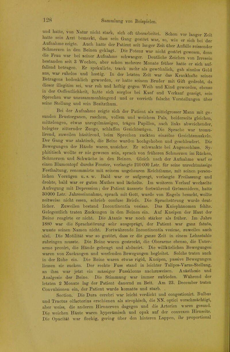 und liatto, von Natur nicht stark, sich oft überarbeitet. Schon vor langer Zeit luitto sein Arzt bemerkt, dass sein Gang gestört war, so, wie er sich bei der Aufnahme zeigte. Audi hatte der Patient seit langer Zeit über Anfälle reissender Schmerzen in den Beinen geklagt. Die Potenz war nicht gestört gewesen, denn die Frau war bei seiner Aufnahme schwanger. Deutliche Zeichen von Irresein bestanden seit 3 Wochen, aber schon mehrere Monate früher hatte er sich auf- fallend betragen. Er spekulirte, trank mehr als gewöhnlich, gab sinnlos Geld aus, war ruhelos und hastig. In der letzten Zeit war das Krankhafte seines Betragens bedenklich geworden, er hatte seinem Bruder mit Gift gedroht, da dieser illegitim sei, war roh und heftig gegen Weib und Kind geworden, ebenso in der OeffenÜichkeit, hatte sich sorglos bei Kauf und Verkauf gezeigt, sein Sprechen war unzusammenhängend und er verrieth falsche Vorstellungen über seine Stellung und sein Besitzthum. Bei der Aufnahme zeigte sich der Patient als mittelgrosser Mann mit ge- sunden Brustorganen, raschem, vollem und weichem Puls, beiderseits gleichen, mittelengen, etwas unregelmässigen, trägen Pupillen, nach links abweichender, belegter zitternder Zunge, schlaffen Gesichtszügen. Die Sprache war tremu- lirend, zuweilen häsitireud, beim Sprechen zuckten einzelne Gesichtsmuskeln. Der Gang war ataktisch, die Beine wurden hochgehoben und geschleudert. Die Bewegungen der Hände waren, unsicher. Er schwankte bei Augenschluss. Sy- phititisch wollte er nie gewesen sein, sprach von früheren Schmerzen im Rücken, Schmerzen und Schwäche in den Beinen. Gleich nach der Aufnahme warf er einen Blumentopf durchs Fenster, verlangte 210000 Lstr. für seine unrechtmässige Festhaltung, renommirte mit seinem ungeheuren Reichthume, mit seinen persön- lichen Vorzügen u. s. w. Bald war er aufgeregt, verlangte Freilassung und drohte, bald war er guten Muthes und lächelte. Im weiteren Verlauf wechselte Aufregung mit Depression; der Patient äusserte fortwährend Grössenideen, hatte 30000 Lstr. Jahreseinnahme, sprach mit Gott, wurde von Engeln besucht, wollte zeitweise nicht essen, schrieb confuse Briefe. Die Sprachstörung wurde deut- licher. Zuweilen bestand Incontinentia vesisae. Das Kniephänomen fehlte. Gelegentlich traten Zuckungen in den Beinen ein. Auf Kneipen der Haut der Beine reagirte er nicht. Die Ataxie war noch stärker als früher. Im Jahre 1880 war die Sprachstörung sehr ausgeprägt, der Patient war ganz fatuös, wusste seinen Namen nicht. Fortwährende Incontinentia vesicae, zuweilen auch alvi. Die Motilität war so gestört, dass er die ganze Zeit in einem Lehnstuhle zubringen musste. Die Beine waren gestreckt, die Oberarme ebenso, die Unter- arme pronirt, die Hände gebeugt und abducirt. Die willkürlichen Bewegangen waren von Zuckungen und werfenden Bewegungen begleitet. Solche traten auch in der Ruhe ein. Die Beine waren etwas rigid, Kneipen, passive Bewegungen Hessen sie zucken. Der rechte Fuss stand in leichter Talipes-Varus-Stellung, an ihm war jetzt ein mässiger Fussklonus nachzuweisen. Anästhesie und Analgesie der Beine. Die Stimmung war immer zufrieden. Während der letzten 2 Monate lag der Patient dauernd zu Bett. Am 23. December traten Convulsionen ein, der Patient wurde komatös und starb. . Section. Die Dura cerebri war leicht verdickt und congestionirt. Bulbus und Tractus olfactorius erschienen als atrophisch, die NN. optici verschmächtigt, aber weiss, die anderen Hirnnerven dagegen und die Arterien waren gesund. Die weichen Häute waren hyperämisch und opak auf der convexen Hirnseite. Die Opacität war fleckig, gering über den hinteren Lappen, ihr proportional