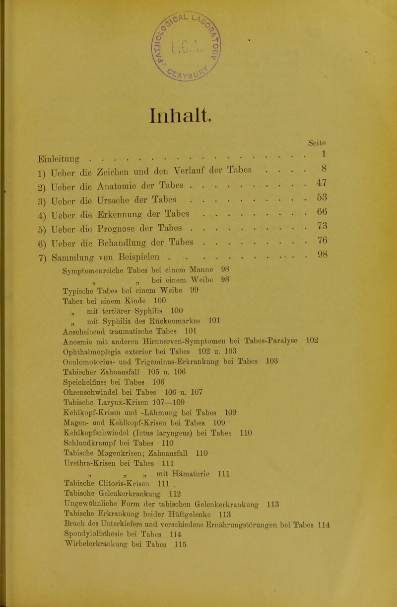 Inhalt. Seite Einleitung ^ 1) Ueber die Zeichen und den Verlauf der Tabes .... 8 2) Ueber die Anatomie der Tabes ^'^ 3) Ueber die Ursache der Tabes 53 4) Ueber die Erkennung der Tabes 66 5) Ueber die Prognose der Tabes 73 6) Ueber die Behandlung der Tabes 76 7) Sammlung von Beispielen 98 Symptomenreiclie Tabes bei einem Manne 98 jj „ bei einem Weibe 98 Typische Tabes bei einem Weibe 99 Tabes bei einem Kinde 100 „ mit tertiärer Syphilis 100 „ mit Syphilis des Eückenmarkes 101 Anscheinend traumatische Tabes 101 Anosmie mit anderen Hirnnerven-Symptomen bei Tabes-Paralyse 102 Ophthalmoplegia exterior bei Talles 102 u. 103 Oculomotorius- mid Trigeminus-Erkrankung bei Tabes 103 Tabischer Zahnausfall 105 u. 106 Speichelfluss bei Tabes 106 Ohrenschwindel bei Tabes 106 u. 107 Tabische Larynx-Krisen 107—109 Kehlkopf-Krisen und -Lähmung bei Tabes 109 Magen- und Kehlkopf-Krisen bei Tabes 109 Kehlkopfschwindel (Ictus laryngeus) bei Tabes 110 Schlundkrampf bei Tabes 110 Tabische Magenkrisen; Zahnausfall 110 Urethra-Krisen bei Tabes III „ „ „ mit Hämaturie III Tabische Clitoris-Krisen III , Tabische Gelenkerkrankung 112 Ungewöhnliche Form der tabischen Gelenkerkrankung 113 Tabische Erkrankung beider Hüftgelenke 113 Bruch des Unterkiefers und verschiedene Ernährungstörungen bei Tabes 114 Spondylolisthesis bei Tabes 114