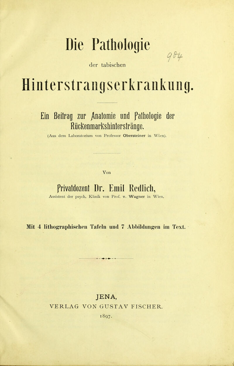 Die Pathologie 9fy der tabischen HintervStraiig^serkrankuiig, Ein Beitrag zur /natomie und Pathologie der RücKenmarKshinterstränge. (Aus dem Laboratorium von Professor Obersteiner in Wien). Von Privatdozent Dr. Emil Redlich, Assistent der psych. Klinik von Prof. v. Wagner in Wien. Mit 4 lithographischen Tafeln und 7 Abbildungen im Text. JENA, VERLAG VON GUSTAV FISCHER. 1897.