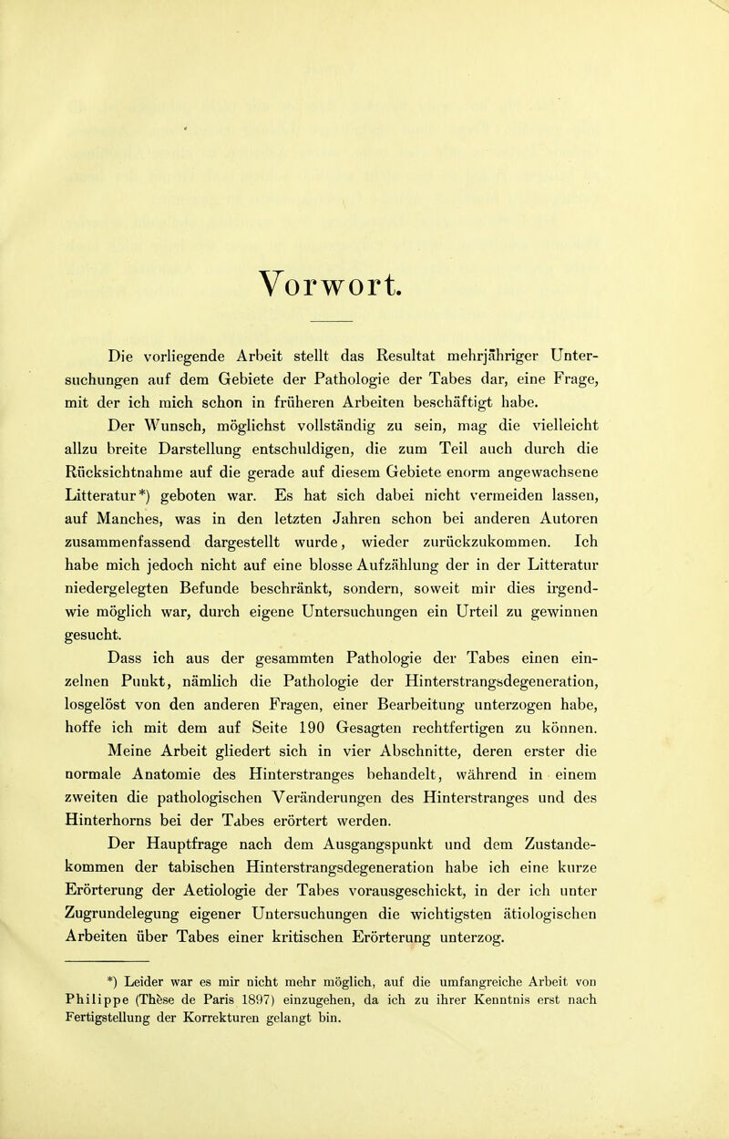 Vorwort. Die vorliegende Arbeit stellt das Resultat mehrjähriger Unter- suchungen auf dem Gebiete der Pathologie der Tabes dar, eine Frage, mit der ich mich schon in früheren Arbeiten beschäftigt habe. Der Wunsch, möglichst vollständig zu sein, mag die vielleicht allzu breite Darstellung entschuldigen, die zum Teil auch durch die Rücksichtnahme auf die gerade auf diesem Gebiete enorm angewachsene Litteratur*) geboten war. Es hat sich dabei nicht vermeiden lassen, auf Manches, was in den letzten Jahren schon bei anderen Autoren zusammenfassend dargestellt wurde, wieder zurückzukommen. Ich habe mich jedoch nicht auf eine blosse Aufzählung der in der Litteratur niedergelegten Befunde beschränkt, sondern, soweit mir dies irgend- wie möglich war, durch eigene Untersuchungen ein Urteil zu gewinnen gesucht. Dass ich aus der gesammten Pathologie der Tabes einen ein- zelnen Punkt, nämlich die Pathologie der Hinterstrangsdegeneration, losgelöst von den anderen Fragen, einer Bearbeitung unterzogen habe, hoffe ich mit dem auf Seite 190 Gesagten rechtfertigen zu können. Meine Arbeit gliedert sich in vier Abschnitte, deren erster die normale Anatomie des Hinterstranges behandelt, während in einem zweiten die pathologischen Veränderungen des Hinterstranges und des Hinterhorns bei der Tabes erörtert werden. Der Hauptfrage nach dem Ausgangspunkt und dem Zustande- kommen der tabischen Hinterstrangsdegeneration habe ich eine kurze Erörterung der Aetiologie der Tabes vorausgeschickt, in der ich unter Zugrundelegung eigener Untersuchungen die wichtigsten ätiologischen Arbeiten über Tabes einer kritischen Erörterung unterzog. *) Leider war es mir nicht mehr möglich, auf die umfangreiche Arbeit von Philippe (These de Paris 1897) einzugehen, da ich zu ihrer Kenntnis erst nach Fertigstellung der Korrekturen gelangt bin.