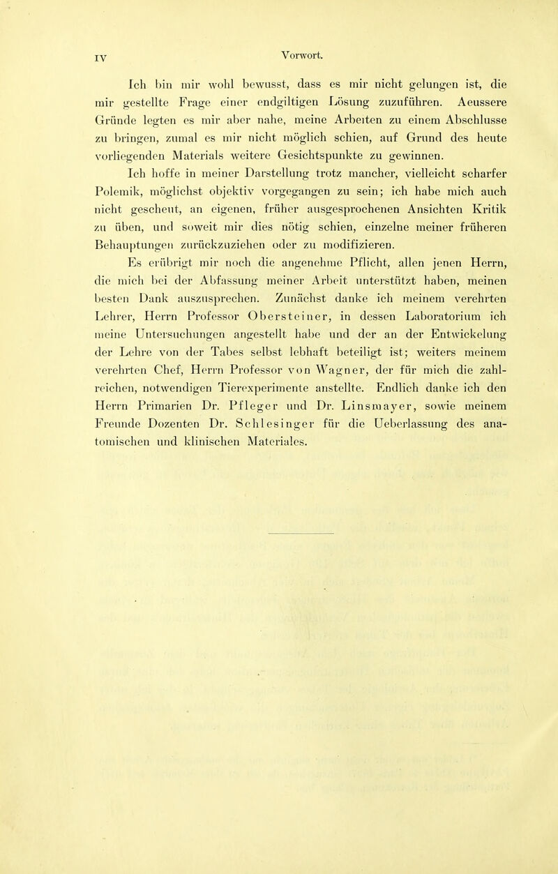 Ich bin mir wohl bewusst, dass es mir nicht gelungen ist, die mir gestellte Frage einer endgiltigen Lösung zuzuführen. Aeussere Gründe legten es mir aber nahe, meine Arbeiten zu einem Abschlüsse zu bringen, zumal es mir nicht möglich schien, auf Grund des heute vorliegenden Materials weitere Gesichtspunkte zu gewinnen. Ich hoffe in meiner Darstellung trotz mancher, vielleicht scharfer Polemik, möglichst objektiv vorgegangen zu sein; ich habe mich auch nicht gescheut, an eigenen, früher ausgesprochenen Ansichten Kritik zu üben, und soweit mir dies nötig schien, einzelne meiner früheren Behauptungen zurückzuziehen oder zu modifizieren. Es erübrigt mir noch die angenehme Pflicht, allen jenen Herrn, die mich bei der Abfassung meiner Arbeit unterstützt haben, meinen besten Dank auszusprechen. Zunächst danke ich meinem verehrten Lehrer, Herrn Professor Obersteiner, in dessen Laboratorium ich meine Untersuchungen angestellt habe und der an der Entwicklung der Lehre von der Tabes selbst lebhaft beteiligt ist; weiters meinem verehrten Chef, Herrn Professor von Wagner, der für mich die zahl- reichen, notwendigen Tierexperimente anstellte. Endlich danke ich den Herrn Primarien Dr. Pfleger und Dr. Linsmayer, sowie meinem Freunde Dozenten Dr. Schlesinger für die Ueberlassung des ana- tomischen und klinischen Materiales.