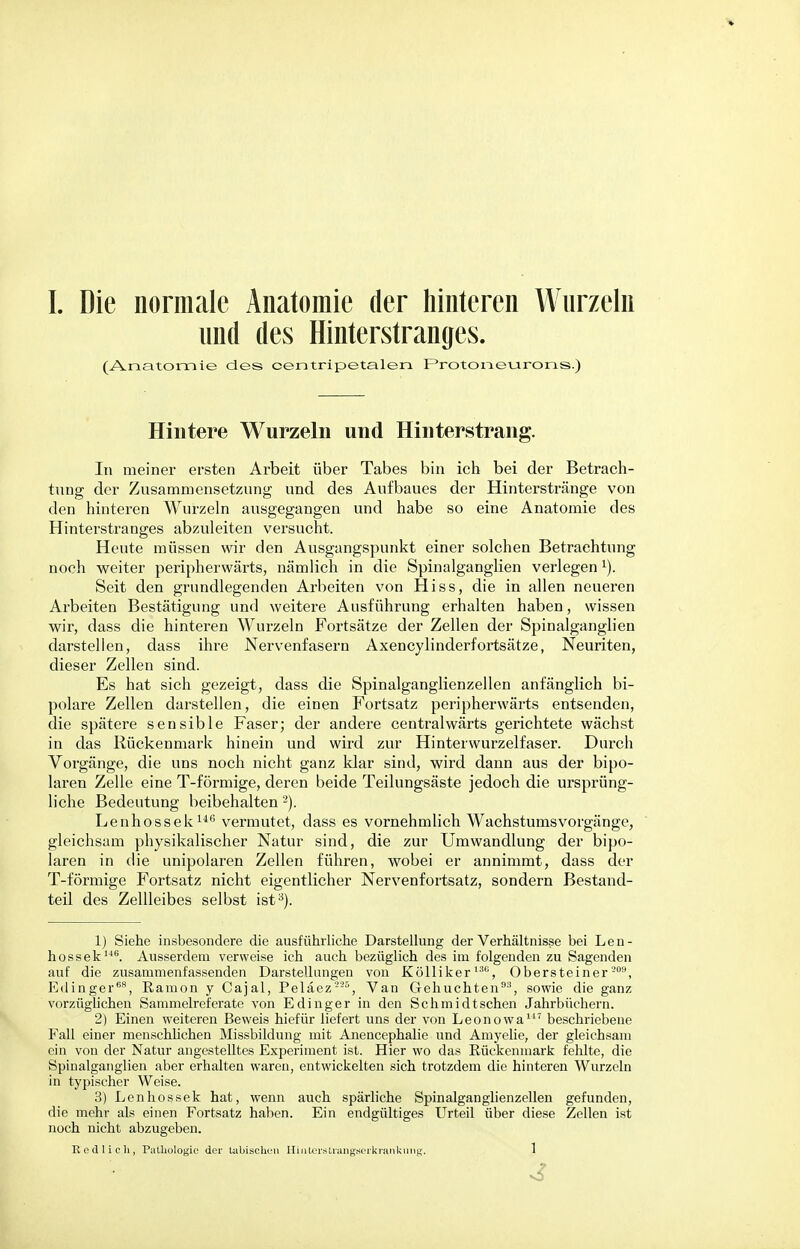 L Die normale Anatomie der hinteren Wurzeln und des Hinterstranges. (Anatomie des centripetalen Protoneurons.) Hintere Wurzeln und Hinterstrang. In meiner ersten Arbeit über Tabes bin ich bei der Betrach- tung der Zusammensetzung und des Aufbaues der Hinterstränge von den hinteren Wurzeln ausgegangen und habe so eine Anatomie des Hinterstranges abzuleiten versucht. Heute müssen wir den Ausgangspunkt einer solchen Betrachtung noch weiter peripherwärts, nämlich in die Spinalganglien verlegen1). Seit den grundlegenden Arbeiten von Hiss, die in allen neueren Arbeiten Bestätigung und weitere Ausführung erhalten haben, wissen wir, dass die hinteren Wurzeln Fortsätze der Zellen der Spinalganglien darstellen, dass ihre Nervenfasern Axencylinderfortsätze, Neuriten, dieser Zellen sind. Es hat sich gezeigt, dass die Spinalganglienzellen anfänglich bi- polare Zellen darstellen, die einen Fortsatz peripherwärts entsenden, die spätere sensible Faser; der andere centralwärts gerichtete wächst in das Rückenmark hinein und wird zur Hinterwurzelfaser. Durch Vorgänge, die uns noch nicht ganz klar sind, wird dann aus der bipo- laren Zelle eine T-förmige, deren beide Teilungsäste jedoch die ursprüng- liche Bedeutung beibehalten'-'). Lenhossek146 vermutet, dass es vornehmlich Wachstumsvorgänge, gleichsam physikalischer Natur sind, die zur Umwandlung der bipo- laren in die unipolaren Zellen führen, wobei er annimmt, dass der T-förmige Fortsatz nicht eigentlicher Nervenfortsatz, sondern Bestand- teil des Zellleibes selbst ist3). 1) Siehe insbesondere die ausführliche Darstellung der Verhältnisse bei Len- hossek146. Ausserdem verweise ich auch bezüglich des im folgenden zu Sagenden auf die zusammenfassenden Darstellungen von Kölliker136, Obersteiner-09, Edinger68, Eamon y Cajal, Peläez 225 , Van Gehuchten911, sowie die ganz vorzüglichen Sammelreferate von Edinger in den Schmidtschen Jahrbüchern. 2) Einen weiteren Beweis hiefür liefert uns der von Leonowa117 beschriebene Fall einer menschlichen Missbildung mit Anencephalie und Amyelie, der gleichsam ein von der Natur angestelltes Experiment ist. Hier wo das Rückenmark fehlte, die Spinalganglien aber erhalten waren, entwickelten sich trotzdem die hinteren Wurzeln in typischer Weise. 3) Lenhossek hat, wenn auch spärliche Spinalganglienzellen gefunden, die mehr als einen Fortsatz haben. Ein endgültiges Urteil über diese Zellen ist noch nicht abzugeben.