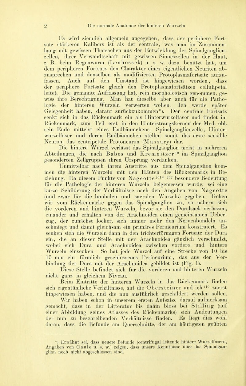 Es wird ziemlich allgemein angegeben, dass der periphere Fort- satz stärkeren Kalibers ist als der centrale, was man im Zusammen- hang mit gewissen Thatsachen aus der Entwicklung der Spinalganglien- zellen, ihrer Verwandtschaft mit gewissen Sinneszellen in der Haut, z. B. beim Regenwurm (Lenhossek) u. s. w. dazu benützt hat, um dem peripheren Portsatz den Charakter eines eigentlichen Neuriten ab- zusprechen und denselben als modifizierten Protoplasmafortsatz aufzu- fassen. Auch auf den Umstand ist hingewiesen worden, dass der periphere Fortsatz gleich den Protoplasmafortsätzen cellulipetal leitet. Die genannte Auffassung hat, rein morphologisch genommen, ge- wiss ihre Berechtigung. Man hat dieselbe aber auch für die Patho- logie der hinteren Wurzeln verwerten wollen. Ich werde später Gelegenheit haben, darauf zurückzukommen*). Der centrale Fortsatz senkt sich in das Rückenmark ein als Hinterwurzelfaser und findet im Rückenmark, zum Teil erst in den Hinterstrangskernen der Med. obl. sein Ende mittelst eines Endbäumchens; Spinalganglienzelle, Hinter- wurzelfaser und deren Endbäumchen stellen somit das erste sensible Neuron, das centripetale Protoneuron (Massary) dar. Die hintere Wurzel verlässt das Spinalganglion meist in mehreren Abteilungen, die nach Babes und Kremnitzer10 im Spinalganglion gesonderten Zellgruppen ihren Ursprung verdanken. Unmittelbar nach ihrem Austritte aus dem Spinalganglion kom- men die hinteren Wurzeln mit den Häuten des Rückenmarks in Be- ziehung. Da diesem Punkte von Nageotte201u 202 besondere Bedeutung für die Pathologie der hinteren Wurzeln beigemessen wurde, sei eine kurze Schilderung der Verhältnisse nach den Angaben von Nageotte (und zwar für die lumbalen und sacralen Wurzeln) gegeben. Gehen wir vom Rückenmarke gegen das Spinalganglion zu, so nähern sich die vorderen und hinteren Wurzeln, bevor sie den Duralsack verlassen, einander und erhalten von der Arachnoidea einen gemeinsamen Ueber- zug, der zunächst locker, sich immer mehr den Nervenbündeln an- schmiegt und damit gleichsam ein primäres Perineurium konstruiert. Es senken sich die Wurzeln dann in den trichterförmigen Fortsatz der Dura ein, die an dieser Stelle mit der Arachnoidea gänzlich verschmilzt, wobei sich Dura und Arachnoidea zwischen vordere und hintere Wurzeln einsenken. So hat jede Wurzel auf eine Strecke von 10 bis 15 mm ein förmlich geschlossenes Perineurium, das aus der Ver- bindung der Dura mit der Arachnoidea gebildet ist (Fig. 1). Diese Stelle befindet sich für die vorderen und hinteren Wurzeln nicht ganz in gleichem Niveau. Beim Eintritte der hinteren Wurzeln in das Rückenmark finden sich eigentümliche Verhältnisse, auf die Obersteiner und ich210 zuerst hingewiesen haben, und die nun ausführlich geschildert werden sollen. Wir haben schon in unserem ersten Aufsatze darauf aufmerksam gemacht, dass in der Litteratur bis dahin bloss bei Stilling (auf einer Abbildung seines Atlasses des Rückenmarks) sich Andeutungen der nun zu beschreibenden Verhältnisse finden. Es liegt dies wohl daran, dass die Befunde am Querschnitte, der am häufigsten geübten *) Erwähnt sei, dass neuere Befunde (centrifugal leitende hintere Wurzelfasern, Angaben von Gaule u. s. w.) zeigen, dass unsere Kenntnisse über das Spinalgan- glion noch nicht abgeschlossen sind.