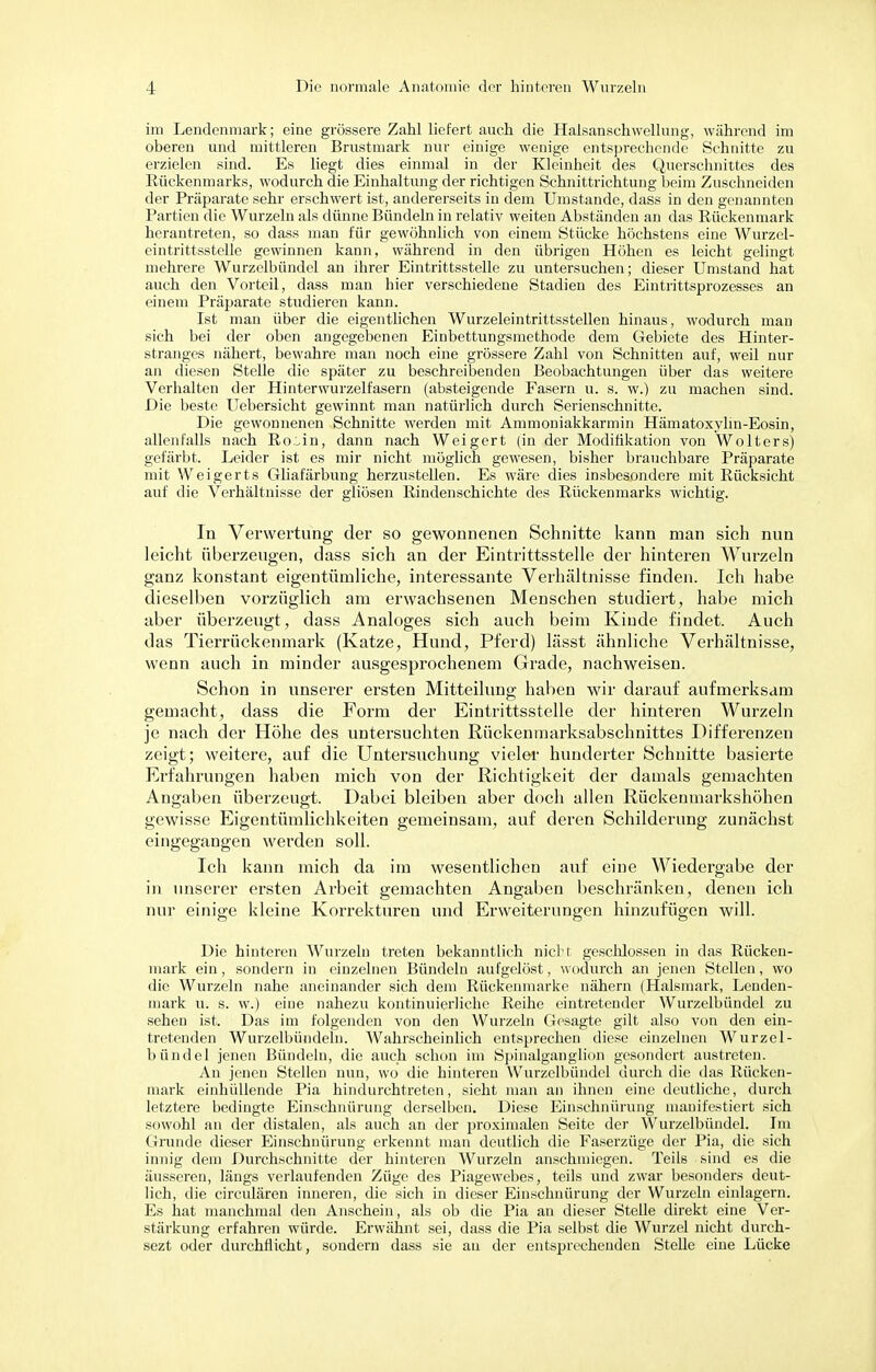 im Lendenmark; eine grössere Zahl liefert auch die Haisanschwellung, während im oberen und mittleren Brustmark nur einige wenige entsprechende Schnitte zu erzielen sind. Es liegt dies einmal in der Kleinheit des Querschnittes des Rückenmarks, wodurch die Einhaltung der richtigen Schnittrichtung beim Zuschneiden der Präparate sehr erschwert ist, andererseits in dem Umstände, dass in den genannten Partien die Wurzeln als dünne Bündeln in relativ weiten Abständen an das Rückenmark herantreten, so dass man für gewöhnlich von einem Stücke höchstens eine Wurzel- eintrittsstelle gewinnen kann, während in den übrigen Höhen es leicht gelingt mehrere Wurzelbündel an ihrer Eintrittsstelle zu untersuchen; dieser Umstand hat auch den Vorteil, dass man hier verschiedene Stadien des Eintrittsprozesses an einem Präparate studieren kann. Ist man über die eigentlichen Wurzeleintrittsstellen hinaus, wodurch man sich bei der oben angegebenen Einbettungsmethode dem Gebiete des Hinter- stranges nähert, bewahre man noch eine grössere Zahl von Schnitten auf, weil nur an diesen Stelle die später zu beschreibenden Beobachtungen über das weitere Verhalten der Hinterwurzelfasern (absteigende Fasern u. s. w.) zu machen sind. Die beste Uebersicht gewinnt man natürlich durch Serienschnitte. Die gewonnenen Schnitte werden mit Ammoniakkarmin Hämatoxylin-Eosin, allenfalls nach Ro.^in, dann nach Weigert (in der Modifikation von Wolters) gefärbt. Leider ist es mir nicht möglich gewesen, bisher brauchbare Präparate mit Weigerts Gliafärbung herzustellen. Es wäre dies insbesondere mit Rücksicht auf die Verhältnisse der gliösen Rindenschichte des Rückenmarks wichtig. In Verwertung der so gewonnenen Schnitte kann man sich nun leicht überzeugen, dass sich an der Eintrittsstelle der hinteren Wurzeln ganz konstant eigentümliche, interessante Verhältnisse finden. Ich habe dieselben vorzüglich am erwachsenen Menschen studiert, habe mich aber überzeugt, dass Analoges sich auch beim Kinde findet. Auch das Tierrückenmark (Katze, Hund, Pferd) lässt ähnliche Verhältnisse, wenn auch in minder ausgesprochenem Grade, nachweisen. Schon in unserer ersten Mitteilung haben wir darauf aufmerksam gemacht, dass die Form der Eintrittsstelle der hinteren Wurzeln je nach der Höhe des untersuchten Rücken marksabschnittes Differenzen zeigt; weitere, auf die Untersuchung vieler hunderter Schnitte basierte Erfahrungen haben mich von der Richtigkeit der damals gemachten Angaben überzeugt. Dabei bleiben aber doch allen Rückenmarkshöhen gewisse Eigentümlichkeiten gemeinsam, auf deren Schilderung zunächst eingegangen werden soll. Ich kann mich da im wesentlichen auf eine Wiedergabe der in unserer ersten Arbeit gemachten Angaben beschränken, denen ich nur einige kleine Korrekturen und Erweiterungen hinzufügen will. Die hinteren Wurzeln treten bekanntlich nicht geschlossen in das Rücken- mark ein, sondern in einzelnen Bündeln aufgelöst, wodurch an jenen Stellen, wo die Wurzeln nahe aneinander sich dem Rückenmarke nähern (Halsmark, Lenden- mark u. s. w.) eine nahezu kontinuierliche Reihe eintretender Wurzelbündel zu sehen ist. Das im folgenden von den Wurzeln Gesagte gilt also von den ein- tretenden Wurzelbündelu. Wahrscheinlich entsprechen diese einzelnen Wurzel- bündel jenen Bündeln, die auch schon im Spinalganglion gesondert austreten. An jenen Stellen nun, wo die hinteren Wurzelbündel durch die das Rücken- mark einhüllende Pia hindurchtreten, sieht man an ihnen eine deutliche, durch letztere bedingte Einschnürung derselben. Diese Einschnürung manifestiert sich sowohl an der distalen, als auch an der proximalen Seite der Wurzelbündel. Im Grunde dieser Einschnürung erkennt man deutlich die Faserzüge der Pia, die sich innig dem Durchschnitte der hinteren Wurzeln anschmiegen. Teils sind es die äusseren, längs verlaufenden Züge des Piagewebes, teils und zwar besonders deut- lich, die circulären inneren, die sich in dieser Einschnürung der Wurzeln einlagern. Es hat manchmal den Anschein, als ob die Pia an dieser Stelle direkt eine Ver- stärkung erfahren würde. Erwähnt sei, dass die Pia selbst die Wurzel nicht durch- sezt oder durchflicht, sondern dass sie au der entsprechenden Stehe eine Lücke